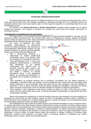 Arlindo Ugulino Netto ● MEDRESUMOS 2016 ● MAD II
156
www.medresumos.com.br
PATOLOGIA: DOENÇAS INFECCIOSAS
As doenças infecciosas matam mais de 10 milhões de pessoas por ano nos países em desenvolvimento, onde a
maior parte das crianças morre por infecções respiratórias e diarreias provocadas por vírus e bactérias comuns. Os
postulados de Koch, assim como esse capítulo, ligam um micro-organismo específico a uma patologia específica e suas
manifestações clínicas.
Em medicina, uma doença infecciosa ou doença transmissível é qualquer doença causada por um agente
biológico (por exemplo: vírus, bactéria ou parasita), em contraste com causa física (por exemplo: queimadura ou
intoxicação química).
TRANSMISSÃO E DISSEMINAÇÃO DOS MICRÓBIOS
Por muitas vezes, a via de entrada pra micro-organismos é a própria superfície epitelial ou mucosas, que são
barreiras da defesa imunológica inata. Os micróbios podem entrar no hospedeiro por inalação, ingestão, transmissão
sexual, picadas de insetos ou animais. Estes apresentam propriedades quimiotáxicas que fazem com que os agentes
patogênicos tenham afinidade pelo seu sítio de ação.
Em geral, as infecções dos tratos
respiratório, gastrointestinal ou geniturinário
ocorrem em pessoas saudáveis e são causadas por
micro-organismos relativamente virulentos que são
capazes de lesionar ou penetrar barreiras epiteliais
intactas. As principais barreiras biológicas são:
 Pele: o ressecamento constante e a
descamação do epitélio queratinizado
impermeável servem como barreira, além
da competição com as bactérias comensais.
 Trato gastrointestinal (TGI): a maioria dos
patógenos gastrointestinais é transmitida
pela alimentação ou por bebidas
contaminadas com material fecal. As
principais barreiras deste sistema são:
acidez gástrica, camada mucosa viscosa
que reveste o intestino, as enzimas
pancreáticas líticas e dos detergentes
biliares, os anticorpos IgA secretados e a
competição com as bactérias comensais no
colo.
 Trato respiratório: as principais barreiras são os envoltórios mucociliares nas vias aéreas superiores e
macrófagos e neutrófilos dentro dos alvéolos. Os micro-organismos são contidos pelo muco secretado pelas
células caliciformes e são transportados então pela ação ciliar de volta à garganta, onde são engolidos ou
depurados. O dano à defesa mucociliar resulta de ataques repetidos por tabagistas e pacientes com fibrose
cística, enquanto a lesão aguda ocorre em pacientes intubados e naqueles que aspiram acido gástrico.
 Trato urogenital: o trato urogenital é quase sempre invadido do exterior via uretra. O fluxo (do jato urinário),
através do trato urinário várias vezes ao dia, e a acidez secundária à hiperinfecção com lactobacilos são meios
de prevenção a infecções.
Alguns micro-organismos proliferam-se no local da infecção, ainda que outros penetrem na barreira epitelial e se
propaguem em outros locais via vasos linfáticos, sangue ou nervos. A propagação microbiana segue, inicialmente, o
plano tecidual de menor resistência e a anatomia linfática regional e vascular. No sangue, os micro-organismos podem
ser transportados livremente ou dentro de células hospedeiras.
As manifestações de doença infecciosa podem surgir em locais distantes daqueles em que os micróbios entram.
Os agentes infecciosos, para causar doenças, lesionam diretamente os tecidos ao penetrar nas células, liberam toxinas
ou comprometem os vasos sanguíneos. Os micróbios também induzem respostas celulares que provocam lesão tecidual
adicional, incluindo supuração, cicatrização e reações de hipersensibilidade. Os agentes infecciosos estabelecem a
infecção e lesionam os tecidos de três maneiras: (1) eles podem contatar ou entrar nas células hospedeiras e causar
diretamente a morte da célula; (2) podem liberar toxinas que destroem as células à distância ou danificar vasos
sanguíneos, causando morte isquêmica; (3) podem induzir as respostas celulares do hospedeiro que, mesmo
direcionadas contra o invasor, causam dano tecidual adicional.
 