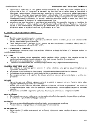 Arlindo Ugulino Netto ● MEDRESUMOS 2016 ● MAD II
157
www.medresumos.com.br
 Mecanismo da lesão viral: os vírus podem danificar diretamente as células hospedeiras entrando nelas e
replicando-se à custa do hospedeiro. A predileção dos vírus em infectar certas células e não outras é
denominado tropismo tecidual e é determinada por vários fatores, incluindo: receptores da célula hospedeira aos
vírus; fatores de transcrição celular que reconhecem o intensificador viral; barreiras anatômicas; temperatura
local, pH e defesas do hospedeiro. Os vírus matam as células do hospedeiro por inibir o DNA, o RNA ou a
síntese proteica da célula-hospedeira, por lesionar a membrana plasmática, por lisar as células e por induzir uma
resposta imunológica do hospedeiro às células infectadas pelo vírus.
 Mecanismos da lesão bacteriana: o dano bacteriano aos tecidos do hospedeiro depende da habilidade da
bactéria em se aderir às células hospedeiras, invadir células e tecidos, e liberar toxinas. As adesinas bacterianas
incluem os pelos filamentosos e hemaglutininas, que determinam quais células do hospedeiro serão atacadas.
As bactérias podem se reproduzir dentro dos fagolisossomas ou do citosol.
CATEGORIAS DE AGENTES INFECCIOSOS
VÍRUS
 Constituem organismos intracelulares obrigatórios;
 Contém DNA ou RNA dentro de um capsídeo ou revestimento proteico ou esférico, o qual pode ser circundando
por uma dupla camada lipídica (envelope);
 Causa doença aguda (Ex: resfriados, gripes), latência por período prolongado e reativação a longo prazo (Ex:
herpes-vírus) ou doença crônica (Ex: HBV e HIV).
BACTERIÓFAGOS E PLASMÍDEOS
São elementos genéticos móveis que codificam fatores de virulência bacteriana (Ex: adesinas, toxinas ou
resistência ao antibiótico).
BACTÉRIAS
 Carecem de núcleos, porém apresentam paredes celulares rígidas, contendo duas camadas duplas de
fosfolipídios (espécies Gram-negativas) ou uma única dupla camada (bactérias Gram-positivas).
 São as principais causas de doença infecciosa severa;
 Crescem no meio extracelular (Ex: Pneumococcus) ou intracelular (Ex: Mycobacterium tuberculosis)
CLAMÍDIA, RICKETISA E MICOPLASMA
 São similares às bactérias, porém carecem de certas estruturas (uma parede celular-micoplasma) ou
capacidades metabólicas;
 As clamídias provocam infecções geniturinárias, conjuntivite e infecções respiratórias dos neonatos.
 As Ricketsias são transmitidas por insetos, inclusive piolhos, carrapatos e ácaros.
 Os microplasmas ligam-se à superfície das células epiteliais e provocam pneumonia atípica ou uretrite não-
gonocócica.
FUNGOS
 Apresentam paredes celulares espessas, contento ergosterol, e crescem em seres humanos como tubos
delgados e brotamento de células leveduriformes;
 Podem produzir em indivíduos saudáveis infecções superficiais, abcessos ou granulomas; em indivíduos
imunocomprometidos, geram infecções sistêmicas caracterizadas por necrose tecidual, hemorragia e oclusão
vascular.
 Em pacientes com AIDS, o organismo oportunista Pneumocystis carinii provoca uma pneumonia letal.
PROTOZOÁRIOS
 São células únicas com um núcleo, uma membrana plasmática flexível e organelas citoplasmáticas complexas
 O Trichomonas vaginalis é transmitido por via sexual.
HELMINTOS
 São organismos multicelulares altamente diferenciados com ciclos de vida complexos
 Provocam doença em proporção ao número dos organismos infectantes
ECTOPARASITAS
 São artrópodes (Ex: piolho e carrapatos) que se fixam e vivem sobre a pele e podem ser vetores para outros
patógenos.
 