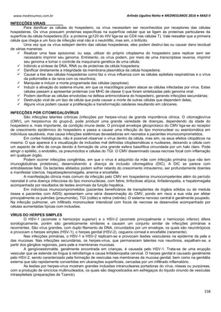 Arlindo Ugulino Netto ● MEDRESUMOS 2016 ● MAD II
158
www.medresumos.com.br
INFECÇÕES VIRAIS
Para danificar as células do hospedeiro, os vírus necessitam ser reconhecidos por receptores das células
hospedeiras. Os vírus possuem proteínas específicas na superfície celular que se ligam às proteínas particulares da
superfície da célula hospedeira (Ex: a proteína gp120 do HIV liga-se ao CD4 nas células T). Vale ressaltar que a primeira
célula que chega a um foco de infecção viral não é o neutrófilo, mas sim, o linfócito.
Uma vez que os vírus estejam dentro das células hospedeiras, eles podem destruí-las ou causar dano tecidual
de várias maneiras:
 Realizar uma fase epissomal, ou seja, utilizar do próprio citoplasma do hospedeiro para replicar sem ser
necessário imprimir seu genoma. Entretanto, os vírus podem, por meio de uma transcriptase reversa, imprimir
seu genoma e tomar o controle da maquinaria genética de uma célula;
 Inibindo a síntese de DNA, RNA ou de proteínas da célula hospedeira;
 Danificar diretamente a integridade da membrana plasmática da célula hospedeira;
 Causar a lise das células hospedeiras como faz o vírus influenza com as células epiteliais respiratórias e o vírus
da poliomielite e da raiva com os neurônios;
 Manipular e induzir a morte programada das células (apoptose);
 Induzir a ativação do sistema imune, em que os macrófagos podem atacar as células infectadas por vírus. Estas
células passam a apresentar proteínas (via MHC de classe I) que foram sintetizadas pelo genoma viral;
 Podem danificar as células envolvidas na defesa antimicrobiana do hospedeiro, gerando infecções secundárias;
 Destruição viral de um tipo de célula que pode causar a morte de outras células que dependem delas;
 Alguns vírus podem causar a proliferação e transformação celulares resultando em cânceres.
INFECÇÕES POR CITOMEGALOVÍRUS
São infecções latentes crônicas (infecções por herpes-vírus) de grande importância clínica. O citomaglovírus
(CMV), um herpesvírus do grupo-β, pode produzir uma grande variedade de doenças, dependendo da idade do
hospedeiro e, mais importante, da condição imune deste. O principal envelope glicoproteico do CMV liga-se ao receptor
de crescimento epidérmico do hospedeiro e passa a causar uma infecção do tipo mononuclear ou assintomática em
indivíduos saudáveis, mas causa infecções sistêmicas devastadoras em neonatos e pacientes imunocomprometidos.
Em cortes histológicos, não é possível observar o vírus dentro da célula, mas sim, os seus efeitos citopáticos na
mesma. O que aparece é a visualização de inclusões mal definidas citoplasmáticas e nucleares, deixando a célula com
um aspecto de olho de coruja devido à formação de uma grande esfera basofílica circundada por um halo claro. Pode
atingir o epitélio, o endotélio, os pneumócitos e células do TGI. O CMV disseminado causa necrose focal com inflamação
em qualquer órgão.
Podem ocorrer infecções congênitas, em que o vírus é adquirido da mãe com infecção primária (que não tem
imunoglobulinas protetoras), desenvolvendo a doença da inclusão citomegálica (DIC). A DIC se parece com
eritroblastose fetal. Os lactantes afetados podem sofrer retardo do crescimento intrauterino, ser profundamente doentes
e manifestar icterícia, hepatoesplenomegalia, anemia e encefalite.
A manifestação clínica mais comum da infecção pelo CMV em hospedeiros imunocompetentes além do período
neonatal é uma doença infecciosa do tipo mononucleose, com febre, linfocitose atípica, linfadenopatia, e hepatomegalia
acompanhada por resultados de testes anormais da função hepática.
Em indivíduos imunocomprometidos (pacientes beneficiários de transplantes de órgãos sólidos ou de medula
óssea e pacientes com AIDS) apresentam uma séria disseminação do CMV, pondo em risco a sua vida por afetar
principalmente os pulmões (pneumonite), TGI (colite) e retina (retinite). O sistema nervoso central é geralmente poupado.
Na infecção pulmonar, um infiltrado mononuclear intersticial com focos de necrose se desenvolve acompanhado por
células aumentadas típicas com inclusões.
VÍRUS DO HERPES SIMPLES
O HSV-1 (acomete o hemicorpo superior) e o HSV-2 (acomete principalmente o hemicorpo inferior) difere
sorologicamente, porém são geneticamente similares e causam um conjunto similar de infecções primárias e
recorrentes. São vírus grandes, com duplo filamento de DNA, circundados por um envelope, os quais são neurotrópicos
e provocam o herpes simples (HSV-1), o herpes genital (HSV-2), cegueira corneal e encefalite (raramente).
Nas infecções primárias, o HSV-1 e HSV-2 replicam-se e provocam lesões vesiculares na epiderme da pele e
das mucosas. Nas infecções secundárias, os herpes-vírus, que permanecem latentes nos neurônios, espalham-se, a
partir dos gânglios regionais, para pele e membranas mucosas.
A gengivoestomatite, geralmente encontrada em crianças, é causada pelo HSV-1. Trata-se de uma erupção
vesicular que se estende da língua à retrofaringe e causa linfadenopatia cervical. O herpes genital é causado geralmente
pelo HSV-2, sendo caracterizado pela formação de vesículas nas membranas da mucosa genital, bem como na genitália
externa que são rapidamente convertidas em ulcerações superficiais, cercadas por um infiltrado inflamatório.
As lesões por herpes-vírus mostram grandes inclusões intranucleares portadoras do vírus, róseas ou purpúreas,
com a produção de sincícios multinucleados, os quais são diagnosticados em esfregaços do líquido oriundo de vesículas
intraepiteliais (preparações de Tzanck).
 