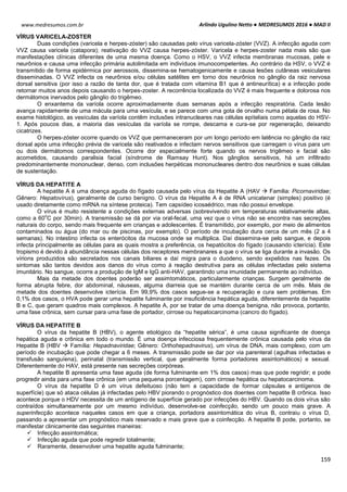Arlindo Ugulino Netto ● MEDRESUMOS 2016 ● MAD II
159
www.medresumos.com.br
VÍRUS VARICELA-ZOSTER
Duas condições (varicela e herpes-zóster) são causadas pelo vírus varicela-zóster (VVZ). A infecção aguda com
VVZ causa varicela (catapora); reativação do VVZ causa herpes-zóster. Varicela e herpes-zoster nada mais são que
manifestações clínicas diferentes de uma mesma doença. Como o HSV, o VVZ infecta membranas mucosas, pele e
neurônios e causa uma infecção primária autolimitada em indivíduos imunocompetentes. Ao contrário da HSV, o VVZ é
transmitido de forma epidérmica por aerossois, dissemina-se hematogenicamente e causa lesões cutâneas vesiculares
disseminadas. O VVZ infecta os neurônios e/ou células satélites em torno dos neurônios no gânglio da raiz nervosa
dorsal sensitiva (por isso a razão de tanta dor, que é tratada com vitamina B1 que é antineurítica) e a infecção pode
retornar muitos anos depois causando o herpes-zoster. A recorrência localizada do VVZ é mais frequente e dolorosa nos
dermátomos inervados pelo gânglio do trigêmeo.
O enxantema da varíola ocorre aproximadamente duas semanas após a infecção respiratória. Cada lesão
avança rapidamente de uma mácula para uma vesícula, e se parece com uma gota de orvalho numa pétala de rosa. No
exame histológico, as vesículas da varíola contêm inclusões intranucleares nas células epiteliais como aquelas do HSV-
1. Após poucos dias, a maioria das vesículas da varíola se rompe, descama e cura-se por regeneração, deixando
cicatrizes.
O herpes-zóster ocorre quando os VVZ que permaneceram por um longo período em latência no gânglio da raiz
dorsal após uma infecção prévia de varicela são reativados e infectam nervos sensitivos que carregam o vírus para um
ou dois dermátomos correspondentes. Ocorre dor especialmente forte quando os nervos trigêmeo e facial são
acometidos, causando paralisia facial (síndrome de Ramsay Hunt). Nos gânglios sensitivos, há um infiltrado
predominantemente mononuclear, denso, com inclusões herpéticas mononucleares dentro dos neurônios e suas células
de sustentação.
VÍRUS DA HEPATITE A
A hepatite A é uma doença aguda do fígado causada pelo vírus da Hepatite A (HAV  Familia: Picornaviridae;
Gênero: Hepatovírus), geralmente de curso benigno. O vírus da Hepatite A é de RNA unicatenar (simples) positivo (é
usado diretamente como mRNA na síntese proteica). Tem capsídeo icosaédrico, mas não possui envelope.
O vírus é muito resistente a condições externas adversas (sobrevivendo em temperaturas relativamente altas,
como a 60
o
C por 30min). A transmissão se dá por via oral-fecal, uma vez que o vírus não se encontra nas secreções
naturais do corpo, sendo mais frequente em crianças e adolescentes. É transmitido, por exemplo, por meio de alimentos
contaminados ou água (do mar ou de piscinas, por exemplo). O período de incubação dura cerca de um mês (2 a 4
semanas). No intestino infecta os enterócitos da mucosa onde se multiplica. Daí dissemina-se pelo sangue, e depois
infecta principalmente as células para as quais mostra a preferência, os hepatócitos do fígado (causando icterícia). Este
tropismo é devido à abundância nessas células dos receptores membranares a que o vírus se liga durante a invasão. Os
vírions produzidos são secretados nos canais biliares e daí migra para o duodeno, sendo expelidos nas fezes. Os
sintomas são tantos devidos aos danos do vírus como à reação destrutiva para as células infectadas pelo sistema
imunitário. No sangue, ocorre a produção de IgM e IgG anti-HAV, garantindo uma imunidade permanente ao indivíduo.
Mais da metade dos doentes poderão ser assimtomáticos, particularmente crianças. Surgem geralmente de
forma abrupta febre, dor abdominal, náuseas, alguma diarreia que se mantém durante cerca de um mês. Mais de
metade dos doentes desenvolve icterícia. Em 99,9% dos casos segue-se a recuperação e cura sem problemas. Em
0,1% dos casos, o HVA pode gerar uma hepatite fulminante por insuficiência hepática aguda, diferentemente da hepatite
B e C, que geram quadros mais complexos. A hepatite A, por se tratar de uma doença benigna, não provoca, portanto,
uma fase crônica, sem cursar para uma fase de portador, cirrose ou hepatocarcinoma (cancro do fígado).
VÍRUS DA HEPATITE B
O vírus da hepatite B (HBV), o agente etiológico da “hepatite sérica”, é uma causa significante de doença
hepática aguda e crônica em todo o mundo. É uma doença infecciosa frequentemente crônica causada pelo vírus da
Hepatite B (HBV  Família: Hepadnaviridae; Gênero: Orthohepadnavirus), um vírus de DNA, mais complexo, com um
período de incubação que pode chegar a 6 meses. A transmissão pode se dar por via parenteral (agulhas infectadas e
transfusão sanguíena), perinatal (transmissão vertical, que geralmente forma portadores assintomáticos) e sexual.
Diferentemente do HAV, está presente nas secreções corpóreas.
A hepatite B apresenta uma fase aguda (de forma fulminante em 1% dos casos) mas que pode regridir; e pode
progredir ainda para uma fase crônica (em uma pequena porcentagem), com cirrose hepática ou hepatocarcinoma.
O vírus da hepatite D é um vírus defeituoso (não tem a capacidade de formar cápsulas e antígenos de
superfície) que só ataca células já infectadas pelo HBV piorando o prognóstico dos doentes com hepatite B crônica. Isso
acontece porque o HDV necessita de um antígeno de superfície gerado por infecções do HBV. Quando os dois vírus são
contraídos simultaneamente por um mesmo indivíduo, desenvolve-se coinfecção, sendo um pouco mais grave. A
superinfecção acontece naqueles casos em que a criança, portadora assintomática do vírus B, contraiu o vírus D,
passando a apresentar um prognóstico mais reservado e mais grave que a coinfecção. A hepatite B pode, portanto, se
manifestar clinicamente das seguintes maneiras:
 Infecção assintomática;
 Infecção aguda que pode regredir totalmente;
 Raramente, desenvolver uma hepatite aguda fulminante;
 