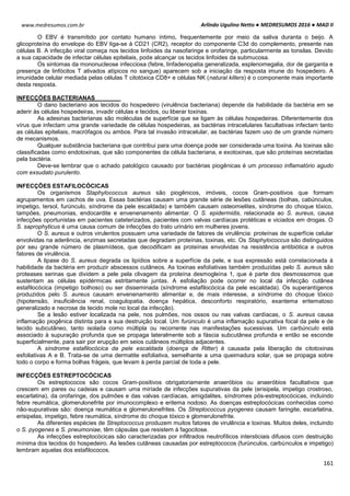 Arlindo Ugulino Netto ● MEDRESUMOS 2016 ● MAD II
161
www.medresumos.com.br
O EBV é transmitido por contato humano íntimo, frequentemente por meio da saliva duranta o beijo. A
glicoproteína do envelope do EBV liga-se à CD21 (CR2), receptor do componente C3d do complemento, presente nas
células B. A infecção viral começa nos tecidos linfoides da nasofaringe e orofaringe, particularmente as tonsilas. Devido
a sua capacidade de infectar células epiteliais, pode alcançar os tecidos linfoides da submucosa.
Os sintomas da mononucleose infecciosa (febre, linfadenopatia generalizada, esplenomegalia, dor de garganta e
presença de linfócitos T ativados atípicos no sangue) aparecem sob a iniciação da resposta imune do hospedeiro. A
imunidade celular mediada pelas células T citotóxica CD8+ e células NK (natural killers) é o componente mais importante
desta resposta.
INFECÇÕES BACTERIANAS
O dano bacteriano aos tecidos do hospedeiro (virulência bacteriana) depende da habilidade da bactéria em se
aderir às células hospedeiras, invadir células e tecidos, ou liberar toxinas.
As adesinas bacterianas são moléculas de superfície que se ligam às células hospedeiras. Diferentemente dos
vírus que infectam uma grande variedade de células hospedeiras, as bactérias intracelulares facultativas infectam tanto
as células epiteliais, macrófagos ou ambos. Para tal invasão intracelular, as bactérias fazem uso de um grande número
de mecanismos.
Qualquer substância bacteriana que contribui para uma doença pode ser considerada uma toxina. As toxinas são
classificadas como endotoxinas, que são componentes da célula bacteriana, e exotoxinas, que são proteínas secretadas
pela bactéria.
Deve-se lembrar que o achado patológico causado por bactérias piogênicas é um processo inflamatório agudo
com exsudato purulento.
INFECÇÕES ESTAFILOCÓCICAS
Os organismos Staphylococcus aureus são piogênicos, imóveis, cocos Gram-positivos que formam
agrupamentos em cachos de uva. Essas bactérias causam uma grande série de lesões cutâneas (bolhas, cabúnculos,
impetigo, tersol, furúnculo, síndrome da pele escaldada) e também causam osteomielites, síndrome do choque tóxico,
tampões, pneumonias, endocardite e envenenamento alimentar. O S. epidermidis, relacionada ao S. aureus, causa
infecções oportunistas em pacientes cateterizados, pacientes com valvas cardíacas protéticas e viciados em drogas. O
S. saprophyticus é uma causa comum de infecções do trato urinário em mulheres jovens.
O S. aureus e outros virulentos possuem uma variedade de fatores de virulência: proteínas de superfície celular
envolvidas na aderência, enzimas secretadas que degradam proteínas, toxinas, etc. Os Staphylococcus são distinguidos
por seu grande número de plasmídeos, que decodificam as proteínas envolvidas na resistência antibiótica e outros
fatores de virulência.
A lipase do S. aureus degrada os lipídios sobre a superfície da pele, e sua expressão está correlacionada à
habilidade da bactéria em produzir abscessos cutâneos. As toxinas esfoliativas também produzidas pelo S. aureus são
proteases serinas que dividem a pele pela clivagem da proteína desmogleína 1, que é parte dos desmossomos que
sustentam as células epidérmicas estritamente juntas. A esfoliação pode ocorrer no local da infecção cutânea
estafilocócica (impetigo bolhoso) ou ser disseminada (síndrome estafilocócica da pele escaldada). Os superantígenos
produzidos pelo S. aureus causam envenenamento alimentar e, de mais interesse, a síndrome do choque tóxico
(hipotensão, insuficiência renal, coagulopatia, doença hepática, desconforto respiratório, exantema eritematoso
generalizado e necrose de tecido mole no local da infecção).
Se a lesão estiver localizada na pele, nos pulmões, nos ossos ou nas valvas cardíacas, o S. aureus causa
inflamação piogênica distinta para a sua destruição local. Um furúnculo é uma inflamação supurativa focal da pele e de
tecido subcutâneo, tanto isolada como múltipla ou recorrente nas manifestações sucessivas. Um carbúnculo está
associado à supuração profunda que se propaga lateralmente sob a fáscia subcutânea profunda e então se esconde
superficialmente, para sair por erupção em seios cutâneos múltiplos adjacentes.
A síndrome estafilocócica da pele escaldada (doença de Ritter) é causada pela liberação de citotoxinas
esfoliativas A e B. Trata-se de uma dermatite esfoliativa, semelhante a uma queimadura solar, que se propaga sobre
todo o corpo e forma bolhas frágeis, que levam à perda parcial de toda a pele.
INFECÇÕES ESTREPTOCÓCICAS
Os estreptococos são cocos Gram-positivos obrigatoriamente anaeróbios ou anaeróbios facultativos que
crescem em pares ou cadeias e causam uma miríade de infecções supurativas da pele (erisipela, impetigo crostroso,
escarlatina), da orofaringe, dos pulmões e das valvas cardíacas, amigdalites, síndromes pós-estreptocócicas, incluindo
febre reumática, glomerulonefrite por imunocomplexo e eritema nodoso. As doenças estreptocócicas conhecidas como
não-supurativas são: doença reumática e glomerulonefrites. Os Streptococcus pyogenes causam faringite, escarlatina,
erisipelas, impetigo, febre reumática, síndrome do choque tóxico e glomerulonefrite.
As diferentes espécies de Streptococcus produzem muitos fatores de virulência e toxinas. Muitos deles, incluindo
o S. pyogenes e S. pneumoniae, têm cápsulas que resistem à fagocitose.
As infecções estreptocócicas são caracterizadas por infiltrados neutrofílicos intersticiais difusos com destruição
mínima dos tecidos do hospedeiro. As lesões cutâneas causadas por estreptococos (furúnculos, carbúnculos e impetigo)
lembram aquelas dos estafilococos.
 