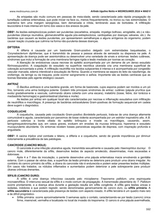 Arlindo Ugulino Netto ● MEDRESUMOS 2016 ● MAD II
162
www.medresumos.com.br
As erisipelas são muito comuns em pessoas de meia-idade, sendo caracterizada pela rápida propagação da
tumefação cutânea eritematosa, que pode iniciar na face ou, menos frequentemente, no tronco ou nas extremidades. O
exantema tem uma margem serpiginosa, bem demarcada e nítida, lembrando asas de borboleta. A infiltração
leucocitária é mais intensa em torno dos vasos e dos anexos da pele.
OBS²: As lesões estreptocócicas podem ser purulentas (escarlatina, erisipela, impetigo bolhoso, amigdalite, etc.) e não-
purulentas (doença reumática, glomerulonefrite aguda pós-estreptocócica, cardiopatias por doenças valvares, etc.). As
bactérias que causam as lesões purulentas, por apresentarem semelhanças a alguns antígenos do organismo, podem
causar reação cruzada que culmina na forma não-purulenta dessas doenças.
DIFTERIA
A difteria é causada por um bastonete Gram-positivo delgado com extremidades baqueteadas, o
Corynebacterium diphtheriae, que é transmitido de pessoa a pessoa através de aerossóis ou dispersos na pele. A
apresentação da doença pode ser assintomática ou desenvolver uma variedade de sinais e sintomas: lesões cutâneas,
síndromes que inclui a formação de uma membrana faríngea rígida e lesão mediada por toxinas ao coração.
A liberação de endotoxinas causa necrose do epitélio acompanhada por um derrame de um denso exsudato
fibrinossupurativo. A coagulação do exsudato na superfície necrótica ulcerada cria uma membrana superficial de
coloração acinzentada e preta. A infiltração neutrófila nos tecidos subjacentes é intensa e é acompanhada por congestão
vascular marcada, edema intersticial e exsudação de fibrina. Quando a membrana se separa do leito da nasofaringe, da
orofaringe, da laringe ou da traqueia, pode ocorrer sangramento e asfixia. Importante são as lesões cardíacas que as
toxinas liberadas pelo agente etiológico causam.
ANTRAZ
O Bacillus anthracis é uma bactéria grande, em forma de bastonete, cujos esporos podem ser moídos a um pó
fino, tornando uma arma biológica potente. Existem três principais síndromes de antraz: cutâneo (pápula prurítica que
evolui gradativamente a vesícula, culminando úlcera coberta com uma escara), inalatório (tosse, febre, dor torácica e
mediastinite hemorragia) e gastrointestinal (diarreia e morte).
As lesões por antraz em qualquer local são caracterizadas por necrose e inflamação exsudativa com infiltração
de neutrófilos e macrófagos. A presença de bactérias extracelulares Gram-positivas de formação sequencial em cadeia
deve sugerir o diagnóstico.
COQUELUCHE
A coqueluche, causada pelo cocobacilo Gram-positivo Bordetella pertussis, trata-se de uma doença altamente
comunicável e aguda, caracterizada por paroximos de tosse violenta acompanhada por um estridor inspiratório alto. A B.
pertussis coloniza a borda ciliada do epitélio brônquico e invade os macrófagos, causando, assim,
laringotraqueobronquites que, em casos graves, evoluem em erosões da mucosa brônquica, hiperemia e exsudato
mucopurulento abundante. Os sintomas revelam tosses paroxísticas seguidas de dispneia, com inspiração profunda e
angustiada.
OBS³: A vacina tríplice viral combate o tétano, a difteria e a coqueluche, sendo de grande importância por diminuir
notoriamente a prevalência de tais patologias.
CANCROIDE (CANCRO MOLE)
O cancroide é uma infecção ulcerativa aguda, transmitida sexualmente e causada pelo Haemophilus ducreyi. O
cancro mole, diferentemente da sífilis, desenvolve lesões de aspecto amolecido, disseminadas, mais escavadas e
dolorosas.
Após 4 a 7 dias da inoculação, o paciente desenvolve uma pápula eritematosa macia envolvendo a genitália
externa. Com o passar de vários dias, a superfície da lesão primária se deteriora para produzir uma úlcera irregular. Ao
contrário do cancro primário da sífilis, a úlcera do cancroide não é endurecida e podem estar presentes lesões múltiplas.
Em casos não tratados, os nódulos inflamados e aumentados podem deteriorar a pele sobrejacente para produzir
úlceras crônicas drenantes.
SÍFILIS (CANCRO DURO)
A sífilis é uma doença infecciosa causada pelo micoplasma Treponema pallidum, uma espiroqueta
microaerofílica. O intercurso sexual da sífilis é o modo comum de propagação. A transmissão placentária do T. Pallidum
ocorre prontamente, e a doença ativa durante a gestação resulta em sífilis congênita. A sífilis gera lesões únicas e
isoladas, indolores e que podem regredir, sendo denominadas genericamente de cancro duro, ou sífilis primária. A
sífilis secundária é caracterizada pela presença de lesões com aspecto rosado. A sífilis terciária é um quadro mais raro
e de difícil prognóstico.
 Sífilis primária: ocorre aproximadamente 3 semanas após o contato, caracterizando-se por lesão (cancro) única
firme, insensível, vermelha e localizada no local da invasão do treponema. O cancro é uma pápula avermelhada,
 
