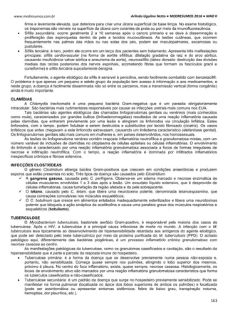 Arlindo Ugulino Netto ● MEDRESUMOS 2016 ● MAD II
163
www.medresumos.com.br
firme e levemente elevada, que deteriora para criar uma úlcera superficial de base limpa. No exame histológico,
os treponemas são visíveis na superfície da úlcera com corantes de prata ou por meio da imunofluorescência.
 Sífilis secundária: ocorre geralmente 2 a 10 semanas após o cancro primario e se deve à disseminação e
proliferação das espiroquetas dentro da pele e tecidos mucocutâneos. As lesões cutâneas, que ocorrem
frequentemente nas palmas das mãos ou nas solas dos pés, podem ser maculopalmares, escamosas ou
pustulares.
 Sífilis terciária: é raro, porém ele ocorre em um terço dos pacientes sem tratamento. Apresenta três maifestações
principais: sífilis cardiovascular (na forma de aortite sifilítica: dilatação gradativa da raiz e do arco aórtico,
causando insuficiência valvar aórtica e aneurisma da aorta), neurossífilis (tabes dorsalis: destruição das divisões
mediais das raízes posteriores dos nervos espinhais, acometendo fibras que formam os fascículos gracil e
cuneiforme) e sífilis terciária supostamente benigna.
Fortuitamente, o agente etiológico da sífils é sensível à penicilina, sendo facilmente combatido com benzetacil®.
O problema é que apenas um pequeno e seleto grupo da população tem acesso à informação e aos medicamentos, e
neste grupo, a doença é facilmente disseminada não só entre os parceiros, mas a transmissão vertical (forma congênita)
ainda é muito importante.
CLAMÍDIAS
A Chlamydia trachomatis é uma pequena bactéria Gram-negativa que é um parasita obrigatoriamente
intracelular. São bactérias mais rudimentares responsáveis por causar as infecções uretrais mais comuns nos EUA.
Tais bactérias são agentes etiológicos das chamadas linfogranulomas genitais ou venéreos (mais conhecidos
como mula), caracterizados por grandes bulbos (linfoadenomegalias) resultados de uma reação inflamatória causada
pelas clamídias, que entraram previamente por uma lesão e atingiram os linfonodos via circulação linfática. Estes
linfonodos, com o tempo, podem fistulisar e serem destruídos e substituídos por tecido fibrosado (cicatriz). Os vasos
linfáticos que antes chegavam a este linfonodo extravasam, causando um linfedema característico (elefantíase genital).
Os linfogranulomas genitais são mais comuns em mulheres e, em países desenvolvidos, nos homossexuais.
As lesões do linfogranuloma venéreo contêm resposta inflamatória neutrofílica e granulomatosa mistas, com um
número variável de inclusões de clamídias no citoplasma de células epiteliais ou células inflamatórias. O envolvimento
do linfonodo é caracterizado por uma reação inflamatória granulomatosa associada a focos de formas irregulares de
necrose e infiltração neutrofílica. Com o tempo, a reação inflamatória é dominada por infiltrados inflamatórios
inespecíficos crônicos e fibrose extensiva.
INFECÇÕES CLOSTRÍDEAS
O gênero Clostridium alberga bacilos Gram-positivos que crescem em condições anaeróbicas e produzem
esporos que estão presentes no solo. Três tipos de doença são causados pelo Clostridium:
 A gangrena gasosa, causada pelo C. perfrigens. Observa-se um edema marcado e necrose enzimática de
células musculares envolvidas 1 a 3 dias após a lesão. Um exsudato líquido extensivo, que é desprovido de
células inflamatórias, causa tumefação da região afetada e da pele sobrejacente.
 O tétano, causado pelo C. tetani, que libera uma neurotoxina potente, denominada tetanoespasmina, que
causa contrações convulsivas nos músculos esqueléticos;
 O C. botulinum que cresce em alimentos enlatados inadequadamente esterilizados e libera uma neurotoxinas
potente que bloqueia a ação sináptica da acetilcolina e causa uma paralisia grave dos músculos respiratórios e
esqueléticos (botulismo).
TUBERCULOSE
O Mycobacterium tuberculosis, bastonete aeróbio Gram-positivo, é responsável pela maioria dos casos de
tuberculose. Após o HIV, a tuberculose é a principal causa infecciosa de morte no mundo. A infecção com o M.
tuberculosis leva tipicamente ao desenvolvimento de hipersensibilidade retardada aos antígenos do agente etiológico,
que pode ser detectado pelo teste tuberculínico por meio da proteína purificada do M. tuberculosis (PPD). O achado
patológico aqui, diferentemente das bactérias piogênicas, é um processo inflamatório crônico granulomatoso com
necrose caseosa ao centro.
As manifestações patológicas da tuberculose, como os granulomas caseificados e cavitação, são o resultado da
hipersensibilidade que é parte e parcela da resposta imune do hospedeiro..
 Tuberculose primária: é a forma da doença que se desenvolve previamente numa pessoa não-exposta e,
portanto, não sensibilizada. Começa quase sempre nos pulmões, atingindo o lobo superior dos mesmos,
próximo à pleura. No centro do foco inflamatório, existe, quase sempre, necrose caseosa. Histologicamente, os
locais de envolvimento ativo são marcados por uma reação inflamatória granulomatosa característica que forma
os tubérculos caseificados e não-caseificados.
 Tuberculose secundária: é um padrão da doença que surge no hospedeiro previamente sensibilizado. Pode se
manifestar na forma pulmonar (localizada no ápice dos lobos superiores de ambos os pulmões) e localizada
(pode ser assintomática ou apresentar sintomas sistêmicos: febre de baixo grau, transpiração noturna,
hemoptise, dor pleurítica, etc.).
 