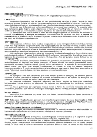 Arlindo Ugulino Netto ● MEDRESUMOS 2016 ● MAD II
164
www.medresumos.com.br
INFECÇÕES FÚNGICAS
As infecções fúngicas são denominadas micoses. Os fungos são organismos eucariontes.
CANDIDÍASE
Residindo normalmente na pele, na boca, no trato gastrointestinal e na vagina, o gênero Candida são micro-
organismos versáteis. Todavia, a C. albicans é a causa mais frequente de infecções fúngicas humanas. Essas infecções
variam de lesões superficiais em pessoas saudáveis para infecções disseminadas em pacientes imunocomprometidos.
Uma única cepa de Candida pode ser bem-sucedida como um comensal ou um patógeno. Por apresentar vários
tipos morfológicos, pode chegar a exibir antigenicidade e virulência. A Candida produz um número de enzimas que
contribuem à invasão que podem estar envolvidas na degradação das proteínas da matriz extracelulares.
As candidíases mais comuns tomam a forma de uma infecção superficial nas superfícies das mucosas da
cavidade oral (sapinhos). A esofagite por cândida é comumente vista nos pacientes com AIDS. A vaginite por
cândida (colpites) é uma forma comum de infecção vaginal em mulheres, especialmente em diabéticas, grávidas, ou nas
que fazem uso de pílulas contraceptivas orais.
CRIPTOCOCOSE
O Cryptococcus neoformans é uma levedura encapsulada que causa meningoencefalite em indivíduos normais,
porém mais frequentemente se apresenta como uma infecção oportunista em pacientes com AIDS, leucemia, linfoma,
lúpus eritematoso sistêmico, etc. É responsável por desenvolver uma das doenças conhecidas como micoses profundas,
com difícil prognóstico. O principal achado é de fungos na meninge (a qual forma exsudato gelatinoso na meninge),
sendo uma infecção oportunista, principalmente pós-pneumonia estreptocócica.
O C. neoformans está presente no solo e nos excrementos de pássaros (especialmente dos pombos) e infecta
pacientes quando inalados. A cápsula de polissacarídeo do C. neoformans é o principal fator de virulência, prevenindo a
fagocitose dos criptococos por macrófagos alveolares. O diagnóstico é feito por punção e exame do líquor ou por
coloração por PAS.
Ao contrário da Candida, os criptococos têm leveduras, porém não pseudo-hifas ou formas hifais. Nos pacientes
imunocompetentes ou naqueles com doença prolongada, os fungos induzem uma reação granulomatosa crônica
composta de macrófagos, linfócitos e células gigantes do tipo corpo-estranho. Os neutrófilos e a supuração também
podem ocorrer, bem como raras arterites granulomatosas do polígono de Willis. Em pessoas gravemente
imunocomprometidas, o C. neoformans pode disseminar-se amplamente para a pele, o fígado, baço, as adrenais e os
ossos. Podem ainda causar lesões de meninges, resultando em materiais gelatinosos.
ASPERGILOSE
O Aspergillus é um mofo ubiquitinoso que causa alergias (pulmão do cervejeiro) em diferentes pessoas
saudáveis e sinusite, pneumonia e fungemia em indivíduos imunocomprometidos. As espécies de Aspergillus são
transmitidas pelo ar por conídios, e o pulmão é a principal porta de entrada.
As cavidades respiratórias, geralmente, colonizadas por fungos, resultam de tuberculose preexistente,
bronquiectasias, infartos anteriores ou abscessos. Os pacientes com aspergilomas têm, geralmente, hemoptise
recorrente.
As lesões pulmonares por aspergilose invasiva tomam a forma de pneumonia necrosante com focos
acinzentados, circulares e bem-definidos com margens hemorragias, referidas com frequência como lesões em alvo.
HISTOPLASMOSE
Histoplasma é um gênero de fungos que causa uma doença chamada histoplasmose, doença que simula os
sintomas da tuberculose.
OBS
4
: Todas estas infecções fúngicas ganharam mais importância epidemiológica depois da disseminação da AIDS.
Para realizar o diagnóstico laboratorial de tais infecções por fungos, faz-se uso de coloração ideal: PAS (Ácido Periódico
de Shift), que realça em vermelho a cápsula do fungo; ou por meio da impregnação por prata.
INFECÇÕES PARASITÁRIAS (PROTOZOÁRIOS)
Os protozoários são organismos unicelulares e eucariontes. Os protozoários parasíticos são transmitidos por
insetos ou pela rota fecal-oral e, em humanos, ocupam principalmente o sangue ou intestino.
TRICOMONAS VAGINALIS
O Trichomonas vaginalis é um parasita eucariota flagelado anaérobio facultativo. O T. vaginalis é o agente
causador da tricomoníase: caracterizada por corrimentos de odor pútrido, vaginite e ardor.
Muitas mulheres que são infectadas pelo T. vaginalis usualmente desenvolvem poucos sintomas. Quando os
sintomas surgem, caracterizam-se principalmente como corrimento abundante juntamente com um prurido (coceira)
vaginal. Em outros casos, a mulher pode apresentar um corrimento fluido com pouca cor e ainda um certo desconforto
 