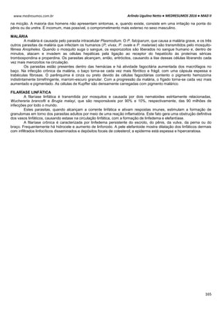Arlindo Ugulino Netto ● MEDRESUMOS 2016 ● MAD II
165
www.medresumos.com.br
na micção. A maioria dos homens não apresentam sintomas, e, quando existe, consiste em uma irritação na ponta do
pênis ou da uretra. É incomum, mas possível, o comprometimento mais extenso no sexo masculino.
MALÁRIA
A malária é causada pelo parasita intracelular Plasmodium. O P. falciparum, que causa a malária grave, e os três
outros parasitas da malária que infectam os humanos (P; vivax, P. ovale e P. malariae) são transmitidos pelo mosquito-
fêmea Anopheles. Quando o mosquito suga o sangue, os esporozoitos são liberados no sangue humano e, dentro de
minutos, atacam e invadem as células hepáticas pela ligação ao receptor do hepatócito às proteínas séricas
trombospondina e properdina. Os parasitas alcançam, então, eritrócitos, causando a lise dessas células liberando cada
vez mais merozoítos na circulação.
Os parasitas estão presentes dentro das hemácias e há atividade fagocitária aumentada dos macrófagos no
baço. Na infecção crônica da malária, o baço torna-se cada vez mais fibrótico e frágil, com uma cápsula espessa e
trabéculas fibrosas. O parênquima é cinza ou preto devido às células fagocitárias contento o pigmento hemozoína
indistintamente birrefringente, marrom-escuro granular. Com a progressão da malária, o fígado torna-se cada vez mais
aumentado e pigmentado. As células de Kupffer são densamente carregadas com pigmento malárico.
FILARÍASE LINFÁTICA
A filaríase linfática é transmitida por mosquitos e causada por dois nematoides estritamente relacionadas,
Wuchereria brancofti e Brugia malayi, que são responsáveis por 90% e 10%, respectivamente, das 90 milhões de
infecções por todo o mundo.
Estes parasitas, quando alcançam a corrente linfática e ativam respostas imunes, estimulam a formação de
granulomas em torno dos parasitas adultos por meio de uma reação inflamatória. Este fato gera uma obstrução definitiva
dos vasos linfáticos, causando estase na circulação linfática, com a formação de linfedema e elefantíase.
A filaríase crônica é caracterizada por linfedema persistente do escroto, do pênis, da vulva, da perna ou do
braço. Frequentemente há hidrocele e aumento de linfonodo. A pele elefantoide mostra dilatação dos linfáticos dermais
com infiltrados linfocíticos disseminados e depósitos focais de colesterol; a epiderme está espessa e hiperceratosa.
 