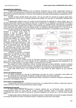 Arlindo Ugulino Netto ● MEDRESUMOS 2016 ● MAD II
167
www.medresumos.com.br
DEGENERAÇÃO HIDRÓPICA
A degeneração hidrópica (inchação turva ou hidrópica, tumefação turva ou celular, degeneração vacuolar ou
edema celular) é uma alteração que se caracteriza pelo acúmulo de água no citoplasma, que se torna volumoso e pálido
com núcleo normalmente posicionado. É vista com mais frequência nas células parenquimatosas, principalmente do rim,
fígado e coração.
Consiste na lesão não-letal celular mais comum, uma vez que pode ser causada por qualquer agente físico,
químico (tetracloreto, toxinas, etc.) ou biológico (deficiência de oxigênio, etc.) que gera um desequilíbrio hidroeletrolítico
na célula.
A degeneração hidrópica ocorre em função do comprometimento da regulação do volume celular, que é um
processo basicamente centrado no controle de sódio (Na
+
) e potássio (K
+
) no citoplasma. A bomba Na
+
/K
+
-ATPase é
responsável por retirar o Na
+
de dentro da célula e colocar e manter o K
+
intracelularmente. Para este feito, é necessário
o gasto de energia (ATP). Qualquer fator que altere o funcionamento desta bomba, seja por destruição da bomba Na
+
/K
+
ou por carência de ATP celular, ocorre uma retenção de Na
+
no citoplasma, deixando escapar o K
+
e com isto há um
aumento de água citoplasmática no intuito de manter as condições isosmósticas e o consequente inchaço da célula.
A causa mais comum de degeneração
hidrópica é a hipóxia (como ocorre no
choque). A falta de oxigênio altera a
respiração celular, reduzindo a respiração
aeróbica, levando à queda de ATP. Todos os
processo que requerer ATP, como a própria
bomba Na
+
/K
+
-ATPase são afetados. Enfim,
todos os processos que interfiram na
fosforilação oxidativa que produzirá ATP, seja
por hipóxia ou por falta de substratos como
ocorre na desnutrição grave, seja pela lesão
da membrana por enzimas de oxidação
(toxinas bacterianas/químicas e radicais livres
produzidos no processo inflamatório), podem
produzir degeneração hidrópica.
Condições que agridem a membrana
celular como, por exemplo, os vírus, o cálcio,
substâncias químicas e toxinas bacterianas
podem lesar diretamente a membrana
plasmática e levar a um edema celular.
A hipóxia força, ainda, a célula a entrar em respiração anaeróbica, o que leva a um aumento na produção de
ácido láctico. Esta condição leva a uma redução do pH, culminando no desacoplamento dos ribossomos e um
decréscimo na síntese proteica, o que afeta, também, na síntese da Na
+
/K
+
-ATPase.
Nos estados de vômitos constantes e diarreia, há perda acentuada de vários eletrólitos, incluindo o potássio
(hipocalemia). Acredita-se que este fator reflita em uma alteração da bomba Na
+
/K
+
pela perda do potássio intracelular,
O K
+
tem ainda uma importante função nas reações enzimáticas e na manutenção da permeabilidade da membrana.
Todos estes fatores levam a uma retenção de Na
+
e água dentro da célula seguidos de uma expansão
isosmótica.
ASPECTOS MORFOLÓGICOS
Os órgãos acometidos por este tipo de degeneração aumentam de volume e apresentam certa palidez por
motivo da compressão da microcirculação. Entretanto, a função dos órgãos continuará preservada.
Microscopicamente, observa-se uma distensão das células, que passam a apresentar citoplasma completamente
vacuolizado, mais alargado e mais claro.
EVOLUÇÃO E CONSEQUÊNCIAS
A degeneração hidrópica é um fenômeno reversível que, se o agente lesivo for retirado, a célula pode voltar ao
normal, sem levar a nenhum comprometimento da função do órgão.
DEGENERAÇÃO HIALINA
O termo hialino refere-se simplesmente a qualquer material que, ao microscópio óptico, apresente-se
homogeneamente corado em róseo pela HE, amorfo e acidófilo (coloração rósea). É importante conhecer tais
constituições pois existe uma série de doenças de diferentes patogenias que cursam com o acúmulo deste material
hialina.
A degeneração hialina é classificada em extracelular (quando o material hialino se acumula no espaço intersticial
ou ao longo da parede dos vasos) e intracelular (quando o material se acumula dentro das células).
 