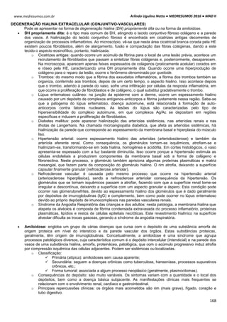 Arlindo Ugulino Netto ● MEDRESUMOS 2016 ● MAD II
168
www.medresumos.com.br
DEGENERAÇÃO HIALINA EXTRACELULAR (CONJUNTIVO-VASCULARES)
Pode se apresentar na forma de degeneração hialina (DH) propriamente dita ou na forma da amiloidose.
 DH propriamente dita: é o tipo mais comum de DH, atingindo o tecido conjuntivo fibroso colágeno e a parede
dos vasos. A hialinização do tecido conjuntivo fibroso é encontrada em cicatrizes antigas decorrentes de
organização de processos inflamatórios. Ao microscópio, vê-se que nesta área cicatricial branca corada pela HE
existem poucos fibroblastos, além de alargamento, fusão e compactação das fibras colágenas, dando a este
tecido o aspecto eosinofílico, portanto, hialinizada.
o Cicatrizes antigas: quando ocorre um acúmulo de fibrina para o local de uma lesão prévia, acontece um
recrutamento de fibroblastos que passam a sintetizar fibras colágenas e, posteriormente, desaparecem.
Na microscopia, aparecem apenas feixes espessados de colágenos (praticamente acelular) corados em
e róseo pela HE, caracterizando uma DH propriamente dita. Quando ocorre uma hiperprodução de
colágeno para o reparo da lesão, ocorre o fenômeno denominado por queloide.
o Trombos: do mesmo modo que a fibrina dos exsudatos inflamatórios, a fibrina dos trombos também se
organiza, conferindo aos trombos, depois de um certo tempo, o aspecto hialino. Isso acontece depois
que o trombo, aderido à parede do vaso, sofre uma infiltração por células da resposta inflamatória, em
que ocorre a proliferação de fibroblastos e de colágeno, o qual substitui gradativamente o trombo.
o Lúpus eritematoso cutâneo: na junção da epiderme com a derme, ocorre um espessamento hialino
causado por um depósito de complexos antígenos-anticorpos e fibrina justamente nessa região. Sabe-se
que a patogenia do lúpus eritematoso, doença autoimune, está relacionada à formação de auto-
anticorpos contra fatores nucleares. As lesões do lúpus são caracterizadas pelo tipo de
hipersensibilidade do complexo autoimune, em que complexos Ag/Ac se depositam em regiões
específicas e induzem a proliferação de fibroblastos.
o Diabetes mellitus: pode aparecer hialinização das arteríolas sistêmicas, nas arteríolas renais e nas
ilhotas de Langerhans. Na chamada microangiopatia diabética, que afeta as arteríolas sistêmicas, há
hialinização da parede que corresponde ao espessamento da membrana basal e hiperplasia do músculo
liso.
o Hipertensão arterial: ocorre espessamento hialino das arteríolas (arteriolosclerose) e também da
arteríola aferente renal. Como consequência, os glomérulos tornam-se isquêmicos, atrofiam-se e
hialinizam-se, transformando-se em bola hialina, homogênea e acidófila. Em cortes histológicos, o vaso
apresenta-se espessado com a luz bastante diminuída. Isso ocorre porque a hipertensão estimula as
células endoteliais a produzirem componentes da membrana basal sob a forma de colágeno e
fibronectina. Neste processo, o glomérulo também aprisiona algumas proteínas plasmáticas e matriz
mesangial, que fazem parte da composição do glomérulo hialino. O rim atrofia, deixando a superfície
capsular finamente granular (nefrosclerose arteriolar).
o Nefrosclerose vascular: é causada pelo mesmo processo que ocorre na hipertensão arterial
(arteriosclerose hiperplásica), sendo a nefrosclerose arteriolar consequência da hipertensão. Os
glomérulos que se tornam isquêmicos passam a atrofiar, fazendo com que a superfície renal torne-se
irregular e descontínua, deixando a superfície com um aspecto granular e áspero. Esta condição pode
ocorrer nas glomerulonefrites, devido ao espessamento hialino dos glomérulos que é dado geralmente
por depósitos de imunoglobulinas (IgG) e complemento, bem como pode ocorrer no lúpus eritematoso
devido ao próprio depósito de imunocomplexos nas paredes vasculares renais.
o Síndrome da Angústia Respiratória das crianças e dos adultos: nesta patologia, a membrana hialina que
atapeta os alvéolos é composta de fibrina condensada extravasada do processo inflamatório, proteínas
plasmáticas, lipídios e restos de células epiteliais necróticas. Este revestimento hialínico na superfície
alveolar dificulta as trocas gasosas, gerando a síndrome da angústia respiratória.
 Amiloidose: engloba um grupo de várias doenças que cursa com o depósito de uma substância amorfa de
origem proteica em nível do interstício e da parede vascular dos órgãos. Estas substâncias proteicas,
geralmente, têm origem de imunoglobulinas. Conceitualmente, a amiloidose é uma síndrome que agrupa
processos patológicos diversos, cuja característica comum é o depósito intercelular (intersticial) e na parede dos
vasos de uma substância hialina, amorfa, proteinácea, patológica, que com o acúmulo progressivo induz atrofia
por compressão isquêmica das células adjacentes. Podem ser sistêmicas ou localizadas.
o Classificação:
 Primária (atípica): amiloidoses sem causa aparente;
 Secundária: seguem a doenças crônicas como tuberculose, hanseníase, processos supurativos
crônicos, etc.;
 Forma tumoral: associada a algum processo neoplásico (geralmente, plasmocitomas).
o Consequências do depósito: são muito variáveis. Os sintomas variam com a quantidade e o local dos
depósitos, bem como a doença básica subjacente. As manifestações clínicas mais frequentes se
relacionam com o envolvimento renal, cardíaco e gastrointestinal.
o Principais repercussões clínicas: os órgãos mais acometidos são rim (mais grave), fígado, coração e
tubo digestivo.
 