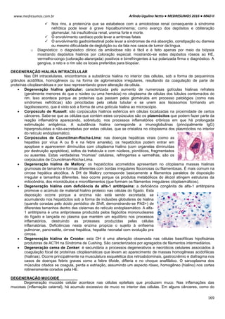 Arlindo Ugulino Netto ● MEDRESUMOS 2016 ● MAD II
169
www.medresumos.com.br
 Nos rins, a proteinúria que se estabelece com a amioloidose renal consequente à síndrome
nefrótica pode levar à grave hipoalbuminemia; como avanço dos depósitos e obliteração
glomerular, há insuficiência renal, uremia forte e morte.
 O envolvimento cardíaco pode levar a arritmias fatais
 O envolvimento gastrointestinal pode levar a síndromes de má absorção, constipação ou diarreia
ou mesmo dificuldade de deglutição ou da fala nos casos de tumor da língua.
o Diagnóstico: o diagnóstico clínico da amiloidose não é fácil e é feito apenas por meio da biópsia
mostrando depósitos hialinos por coloração especial, mostrando-se estes depósitos róseos ao HE,
vermelho-congo (coloração alaranjada) positivos e birrefringentes à luz polarizada firma o diagnóstico. A
gengiva, o reto e o rim são os locais preferidos para biopsiar.
DEGENERAÇÃO HIALINA INTRACELULAR
Nas DH intracelulares, encontramos a substância hialina no interior das células, sob a forma de pequeninos
grânulos acidófilos, homogêneos ou na forma de aglomerados irregulares, resultando da coagulação de parte de
proteínas citoplasmáticas e por isso representando grave alteração da célula.
 Degeneração hialina goticular: caracterizada pelo aumento de numerosas gotículas hialinas refrateis
(geralmente menores do que o núcleo ou uma hemácia) no citoplasma de células dos túbulos contornados do
rim. Isso acontece porque as proteínas que passam pelos glomérulos em processo patológios (como nas
síndromes nefróticas) são pinocitadas pela célula tubular e se unem aos lisossomos formando um
fagolisossomo, que é visto sob a forma de uma gotícula hialina ao microscópio.
 Corpúsculo de Russell: são corpúsculos hialinos esféricos em células localizadas na proximidade de certos
cânceres. Sabe-se que as células que contém estes corpúsculos são os plasmócitos que podem fazer parte da
reação inflamatória aparecendo, sobretudo, nos processos inflamatórios crônicos em que há prolongada
estimulação antigênica. A substância hialina corresponde a imunoglobulinas (principalmente IgG)
hiperproduzidas e não-excretadas por estas células, que se cristaliza no citoplasma dos plasmócitos no interior
do retículo endoplasmático.
 Corpúsculos de Councilman-Rocha-Lima: nas doenças hepáticas virais (como as
hepatites por vírus A ou B e na febre amarela), os hepatócitos podem entrar em
apoptose e aparecerem diminuídos com citoplasma hialino (com organelas diminuídas
por destruição apoptótica), soltos da trabécula e com núcleos, picnóticos, fragmentados
ou ausentes. Estas verdadeiras “múmias” celulares, refringentes e vermelhas, são os
corpúsculos de Councilman-Rocha-Lima.
 Degeneração hialina de Mallory: os hepatócitos acometidos apresentam no citoplasma massas hialinas
grumosas de tamanho e formas diferentes com bordas irregulares floconosas ou filamentosas. É mais comum na
cirrose hepática alcoólica. A DH de Mallory corresponde basicamente a filamentos paralelos de disposição
irregular e tamanhos diferentes. Isso ocorre porque os produtos metabólicos do álcool atingem estruturas da
mitocôndria, dos microtúbulos e microfilamentos (que formam os filamentos irregulares citoplasmáticos).
 Degeneração hialina com deficiência de alfa-1 antitripsina: a deficiência congênita de alfa-1 antitripsina
promove o acúmulo de material hialino proteico nas células do fígado. Esta
deposição ocorre porque a enzima não está sendo excretada, se
acumulando nos hepatócitos sob a forma de inclusões globulares de hialina
(quando coradas pelo ácido periódico de Shift, demonstrando-se PAS+) de
diferentes tamanhos dentro das cisternas do retículo endoplasmático. A alfa-
1 antitripsina é uma antiprotease produzida pelos fagócitos mononucleares
do fígado e lançada no plasma que mantém um equilíbrio nos processos
inflamatórios, destruindo as proteases produzidas pelas células
inflamatórias. Deficiências nesta enzima propicia o sujeito à enfisema
pulmonar, pancreatite, cirrose hepática, hepatite neonatal com evolução pra
cirrose.
 Degeneração hialina de Crooke: esta DH é uma alteração observada nas células basofílicas hipofisárias
produtoras de ACTH na Síndrome de Cushing. São caracterizados por agregados de filamentos intermediários.
 Degeneração cerea de Zenker: é secundária a processos degenerativos e necróticos celulares associados à
coagulação focal de proteínas citoplasmáticas que levam ao aparecimento de massas homogêneas acidofílicas
(hialinas). Ocorre principalmente na musculatura esquelética dos retroabdominais, gastrocnêmio e diafragma nos
casos de doenças febris graves como a febre tifoide, difteria e no choque anafilático. O sarcoplasma dos
músculos citados se coagula, perda e estriação, assumindo um aspecto róseo, homogêneo (hialino) nos cortes
rotineiramente corados pela HE.
DEGENERAÇÃO MUCOIDE
Degeneração mucoide celular acontece nas células epiteliais que produzem muco. Nas inflamações das
mucosas (inflamação catarral), há acumulo excessivo de muco no interior das células. Em alguns cânceres, como do
 