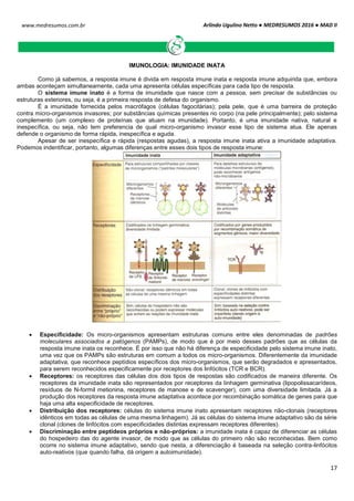 Arlindo Ugulino Netto ● MEDRESUMOS 2016 ● MAD II
17
www.medresumos.com.br
IMUNOLOGIA: IMUNIDADE INATA
Como já sabemos, a resposta imune é divida em resposta imune inata e resposta imune adquirida que, embora
ambas aconteçam simultaneamente, cada uma apresenta células específicas para cada tipo de resposta.
O sistema imune inato é a forma de imunidade que nasce com a pessoa, sem precisar de substâncias ou
estruturas exteriores, ou seja, é a primeira resposta de defesa do organismo.
É a imunidade fornecida pelos macrófagos (células fagocitárias); pela pele, que é uma barreira de proteção
contra micro-organismos invasores; por substâncias químicas presentes no corpo (na pele principalmente); pelo sistema
complemento (um complexo de proteínas que atuam na imunidade). Portanto, é uma imunidade nativa, natural e
inespecífica, ou seja, não tem preferencia de qual micro-organismo invasor esse tipo de sistema atua. Ele apenas
defende o organismo de forma rápida, inespecífica e aguda.
Apesar de ser inespecífica e rápida (respostas agudas), a resposta imune inata ativa a imunidade adaptativa.
Podemos indentificar, portanto, algumas diferenças entre esses dois tipos de resposta imune:
 Especificidade: Os micro-organismos apresentam estruturas comuns entre eles denominadas de padrões
moleculares associados a patógenos (PAMPs), de modo que é por meio desses padrões que as células da
resposta imune inata os reconhece. É por isso que não há diferença de especificidade pelo sistema imune inato,
uma vez que os PAMPs são estruturas em comum a todos os micro-organismos. Diferentemente da imunidade
adaptativa, que reconhece peptídios específicos dos micro-organismos, que serão degradados e apresentados,
para serem reconhecidos especificamente por receptores dos linfócitos (TCR e BCR).
 Receptores: os receptores das células dos dois tipos de respostas são codificados de maneira diferente. Os
receptores da imunidade inata são representados por receptores da linhagem germinativa (lipopolissacarídeos,
resíduos de N-formil metionina, receptores de manose e de scavenger), com uma diversidade limitada. Já a
produção dos receptores da resposta imune adaptativa acontece por recombinação somática de genes para que
haja uma alta especificidade de receptores.
 Distribuição dos receptores: células do sistema imune inato apresentam receptores não-clonais (receptores
idênticos em todas as células de uma mesma linhagem). Já as células do sistema imune adaptativo são da série
clonal (clones de linfócitos com especificidades distintas expressam receptores diferentes).
 Discriminação entre peptídeos próprios e não-próprios: a imunidade inata é capaz de diferenciar as células
do hospedeiro das do agente invasor, de modo que as células do primeiro não são reconhecidas. Bem como
ocorre no sistema imune adaptativo, sendo que nesta, a diferenciação é baseada na seleção contra-linfócitos
auto-reativos (que quando falha, dá origem a autoimunidade).
 