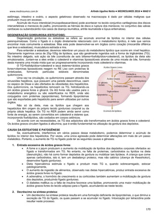 Arlindo Ugulino Netto ● MEDRESUMOS 2016 ● MAD II
170
www.medresumos.com.br
estômago, intestino e ovário, o aspecto gelatinoso observado na macroscopia é dado por células malignas que
produzem muco em excesso.
Acúmulo de muco intersticial (mucopolissacarídeos) pode acontecer no tecido conjuntivo cartilaginoso dos discos
intervertebrais e meniscos do joelho, promovendo as hérnias de disco e ruptura dos meniscos; no conjuntivo das valvas
cardíacas ou subendocárdio nos casos de doença reumática, artrite reumatoide e lúpus eritematoso.
DEGENERAÇÃO GORDUROSA (ESTEATOSE)
Degeneração gordurosa ou esteatose se refere ao acúmulo anormal de lipídios no interior das células
parenquimatosas. Como o fígado é o órgão diretamente relacionado com o metabolismo lipídico, é nele que vamos
encontrar mais comumente a esteatose. Mas esta pode desenvolver-se em órgãos como coração (miocardite diftérica
que leva a esteatose), musculatura estriada e rins.
Para entender a esteatose, devemos relembrar um pouco do metabolismo lipídico que ocorre em nível hepático.
Diariamente ingerimos cerca de 25g-105g de lipídeos, que são geralmente ingeridos sob a forma de triglicérides (TG).
No intestino delgado, sob ação da bile (constituída de saís biliares+fosfolipídios+colesterol), os lipídios da dieta são
emulsionados. Juntam-se a eles então o colesterol e vitaminas lipossolúveis através de uma micela de bile, formando
desta maneira uma micela mista que vai progressivamente incorporando mais colesterol e vitaminas.
O TG+fosfolipídios+colesterol e seus ésteres+ácidos graxos
livres+vitaminas lipossolúveis reagem no RE Liso com proteínas lá
sintetizadas, formando partículas estáveis denominadas
quilomicrons.
Uma vez na circulação, os quilomicrons passam através dos
sinusoides hepáticos, que possuem uma parede descontínua, caem
no especo de Disse e são ofertados às vilosidades dos hepatócitos.
Dos quilomícrons, os hepatócitos removem os TG, hidrolizando-os
em ácidos graxos livres e glicerol. Os AG livres são usados para o
metabolismo energético ou são esterificados no RER, onde são
conjugados com proteínas (apoproteínas), formando lipoproteínas
que são exportadas pelo hepatócito para serem utilizadas por outros
órgãos.
Não só da dieta, mas os lipídios que chegam aos
hepatócitos têm origem do próprio tecido gorduroso corporal ou da
própria célula hepática. Os TG no RER podem ainda servir como
fonte de energia, ao serem convertidos em colesterol e ésteres que,
incorporando fosfolipídios, são oxidados em corpos cetônicos.
De acordo com as necessidades, os TG dos adipócitos são transformados em ácidos graxos livres e colesterol.
Os ácidos graxos circulam ligados à albumina, que é então fundamental na utilização da gordura dos depósitos.
CAUSA DA ESTEATOSE E PATOGÊNESE
Se, eventualmente, interferimos em vários passos desse metabolismo, podemos determinar o acúmulo de
lipídios no interior dos hepatócitos. Por vezes, uma única agressão pode determinar alterações em mais de um passo
metabólico. Portanto, o aumento de TG no fígado pode ter as seguintes causas e gêneses:
1. Entrada excessiva de ácidos graxos livres:
 A fome e o jejum produzem o aumento da mobilização de lipídios dos depósitos corporais ofertados ao
fígado e transformados em TG. No entanto, na falta de proteínas, carboidratos ou lipídios na dieta
(desnutrição), não há como formar depósitos de gordura ou mobilizar tais lipídeos. A criança que come
apenas carboidratos, isto é, tem um desbalanço proteico, mas não calórico (doença de Kwashiokor),
desenvolve fígado gorduroso.
 Dieta hipercalórica estimula o fígado a produzir mais TG e, quando sobrecarregado, estocar
patologicamente,
 O aumento de ingestão de alimentos, observado nas dietas hipercalóricas, produz entrada excessiva de
ácidos graxos livres no fígado.
 A adrenalina, o hormônio de crescimento e os corticoides também aumentam a mobilização de gordura
dos depósitos, produzindo fígado gorduroso.
 O diabetes mellitus ou a falta de insulina favorece uma lipólise, promovendo uma maior mobilização de
ácidos graxos livres do tecido adiposo para o fígado, acumulando-se neste tecido.
2. Decréscimo na síntese proteica:
 Um decréscimo na síntese proteica resulta em uma formação deficiente de lipoproteínas, o que diminui a
excreção de TG do fígado, os quais passam a se acumular no fígado. Intoxicação por tetraciclina pode
resultar neste processo.
 