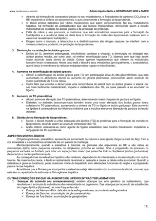 Arlindo Ugulino Netto ● MEDRESUMOS 2016 ● MAD II
171
www.medresumos.com.br
 Através da formação de compostos tóxicos no seu metabolismo, o Tetracloreto de carbono (CCl4) lesa o
RE impedindo a síntese de apoproteínas, o que compromete a formação de lipoproteínas.
 O álcool produz esteatose por vários mecanismos que agem conjuntamente. No seu metabolismo
hepático, há formação de acetoaldeídos que são tóxicos mitocondriais, diminuindo assim a função
mitocondrial de oxidação de ácidos graxos e de produção de proteínas.
 Falta de colina e seu precursor, a metionina, que são aminoácidos essenciais para a formação de
fosfolipídios e a ausência deles na dieta leva à formação de moléculas lipoproteicas instáveis sem o
essencial revestimento fosfolipídico.
 Drogas como o bismuto, a tetraciclina e a dietilnitrosamina são drogas capazes de interferir com a
síntese proteica e, portanto, na produção de lipoproteínas.
3. Diminuição na oxidação de ácidos graxos:
 Déficit de O2 (anemias prolongadas, insuficiência cardíaca e choque): a diminuição na oxidação dos
ácidos graxos resulta, por outro lado, na melhor esterificação para TG, fazendo com que haja assim
maior acúmulo deles dentro da célula. Outros agentes hepatotóxicos que inferem na mitocôndria
também levam a esteatose. Neste caso está o álcool e seus metabólitos (principalmente, o acetoaldeído,
que é tóxico à membrana do retículo endoplasmático rugoso e mitocôndrias).
4. Aumento na esterificação de ácidos graxos:
 Álcool: a esterificação de ácidos graxos para TG tem participação ativa do alfa-glicerolfosfato, que está
aumentado no alcoolismo devido ao aumento do glicerol plasmático, promovendo assim acúmulo de
maior quantidade de TG na célula.
 Outro fator que envolve o álcool seria uma concorrência do etanol com os ácidos graxos: o etanol, por
ser mais facilmente metabolizado, impede o catabolismo dos TG, os quais passam a se acumular no
fígado.
5. Aumento de TG plasmáticos
 Álcool: promove elevação dos TG plasmáticos, determinando maior chegada de gordura ao fígado.
 Diabetes: no diabetes descompensado também existe uma maior elevação dos ácidos graxos livres,
colesterol e TG plasmáticos, aumentando a síntese de TG no fígado e tecido gorduroso. Este aumento
na lipólise é consequência da influência inibitória que a insulina exerce na liberação de gordura do tecido
adiposo.
6. Obstáculo na liberação de lipoproteínas:
 Álcool: o álcool impede a união adequada dos lipídios (TG) às proteínas para a formação de complexos
lipoproteicos, levando assim ao acúmulo intracelular dos TG.
 Ácido orótico: apresenta-se como agente de fígado esteatótico pelo mesmo mecanismo: impedindo a
conjugação de TG a proteínas.
ASPECTOS MORFOLÓGICOS
O fígado gorduroso, esteatótico, apresenta-se aumentado de volume e peso (pode chegar a mais de 3kg). Tem a
cor amarelada e a consistência amolecida de um pacote de manteiga.
Microscopicamente, quando a esteatose é discreta, as gotículas são adjacentes ao RE e são vistas ao
microscópio óptico como pequenos vacúolos no citoplasma, próximo ao núcleo. Com a progressão do processo os
pequenos vacúolos se fundem para criar um espaço claro maior que preenche todo o citoplasma (cistos gordurosos),
deslocando o núcleo perifericamente.
As consequências da esteatose hepática são variáveis, dependendo da intensidade e da associação com outros
fatores. Na maioria dos casos, a lesão é rapidamente reversível e, cessada a causa, a célula volta ao normal. Quando a
esteatose é grave e duradoura, pode ocasionar morte do hepatócito com alterações funcionais do órgão e a progressão
para a cirrose hepática.
Acredita-se que a fibrose que acompanha a esteatose esteja relacionada com o consumo de álcool, uma vez que
este tem a capacidade de estimular a fibrinogênese hepática.
OUTRAS CONDIÇÕES EM QUE HÁ AUMENTO DE LIPÍDIOS INTRACITOPLASMÁTICOS
1. Doenças do acúmulo (ou armazenamento): existem doenças por erro genético do metabolismo, cujo
resultado é o acúmulo da substância não-metabolizada no organismo. Das doenças por acúmulo de substâncias
de origem lipídica (lipidoses), as mais frequentes são:
 Doença de Niemann-Pick: deficiência de esfingomielinase, acumulando esfingomielina.
 Doença de Gaucher: acumulação de glicocerebrosídeo
 Doença de Tay-Sachs: acumulação de gangliosídeo.
 