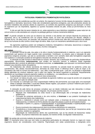 Arlindo Ugulino Netto ● MEDRESUMOS 2016 ● MAD II
173
www.medresumos.com.br
PATOLOGIA: PIGMENTOS E PIGMENTAÇÃO PATOLÓGICA
Pigmentos são substâncias que têm cor própria. No organismo humano há três classes de pigmentos: melanina,
hemoglobina e derivados, lipocromos. Estes são considerados pigmentos endógenos, pois são produzidos através da
atividade metabólica das próprias células do organismo, ao contrário dos pigmentos exógenos que alcançam o interior
do organismo por via respiratória, digestiva ou quando inoculados através da pele, vindos já pré-formados do meio
exterior.
A não ser pelo fato de serem dotados de cor, estes pigmentos e seus distúrbios metabólicos quase nada tem de
comum entre si e são estudados em conjunto na patologia geral por motivos meramente didáticos.
OBS
1
: A grande variação de cores que se observa nos animais a nas plantas nem sempre depende da presença de
pigmentos, isto é, de substâncias com cor própria. Muitas vezes, as cores são produzidas por difusão, reflexão e
refração da luz. Os olhos azuis, por exemplo, não possuem nenhum corante azul; eles são a consequência da reflexão
da luz nos humores do olho contra o fundo negro da retina. Aliás, é por um mecanismo semelhante que o céu é azul.
Os pigmentos orgânicos podem ser endógenos (melanina, hemoglobina e derivados, lipocromos) e exógenos
(antracose, siderose, pigmentação medicamentosa, chumbo e tatuagens).
MELANINA
A coloração normal da pele, dos pelos e do olho é devida fundamentalmente à melanina, que é um pigmento
acastanhado que aparece em negro quando mais concentrado. Contribuem, no entanto, para a coloração da pele:
pigmentos exógenos amarelos, que são os carotenoides e também o tom vermelho dado pela hemoglobina oxigenada
nos capilares e a coloração azulada da hemoglobina reduzida nas vênulas da derme.
A coloração da pele humana é relacionada ao número, tamanho, tipo e distribuição de partículas citoplasmáticas
pigmentadas, denominadas melanossomas, que contêm um biocromo marrom, a melanina. Estas organelas
especializadas são o produto de glândulas unicelulares exócrinas, os melanócitos, que repousam na membrana basal e
projetam seus dendritos dentro da epiderme.
Os melanócitos são células secretoras de melanina presentes na camada basal da epiderme, juntos aos
queratinócitos. São células neuroectodérmicas, derivadas da crista neural. A diferença entre a pele do negro e do
caucasiano não está no número de melanócitos – que, aliás, é praticamente igual – mas sim, na ativação e capacidade
destas glândulas em produzir melanina, que é maior nos negros. Na derme superficial ou profunda, frequentemente
identificam-se macrófagos contendo pigmento melânico no citoplasma – os melanóforos ou melanófagos.
A pigmentação da pele humana é dividida em dois componentes:
 Cor natural: cor básica da pele, que é a quantidade de pigmento melânico que surge de acordo com programas
genéticos, sem ação da radiação solar.
 Cor induzida: é a coloração que inclui a pigmentação melânica não permanente, que surge após uma exposição
direta à radiação ultravioleta, a qual lesa células dessas regiões, que passam a produzir melanina para suprir e
recobrir tal lesão e proteger esta epiderme.
A coloração da pele deriva de processo complexo que vai desde moléculas que são relevantes à síntese
melânica até a pele como um sistema totalmente integrado. Os principais eventos incluem:
 Migração dos melanoblastos da crista neural e sua diferenciação até a formação de malanócitos
epidérmicos;
 Formação de proteínas estruturais e de uma enzima, a tirosinase e sua posterior localização nos
melanossomas dentro dos melanócitos;
 Quando o melanócito é ativado (como por radiação solar), a tirosinase dá início à melanização dos
melanossomas. A melanina se forma através dos seguintes passos a partir do aminoácido tirosina:
TIROSINA  DOPA  L-alanina  DOPAQUINONA  LEUCODOPACROMO  DOPACROMO  5,6
DIIDROXIINDOL  MELANINA
 Ocorre movimento dos melanossomos para os processos dendríticos do melanócito;
 Transferência e incorporação dos melanossomas nos queratinócitos, que se faz por mecanismos ainda
discutidos, isolados ou agregados.
 Degradação de melanossomas dentro dos queratinócitos, que se faz através de lisossomas nestas
células. Os próprios melanócitos são capazes, de maneira similar, de degradar melanossomos.
OBS²: As sardas são acúmulos isolados de excessos de melanina.
OBS³: É importante tomar nota que nem todos os pigmentos particulados de coloração marrom ou negra em nosso
organismo devem ser considerados como melanina. Pigmentação com estas características, e designada como
 