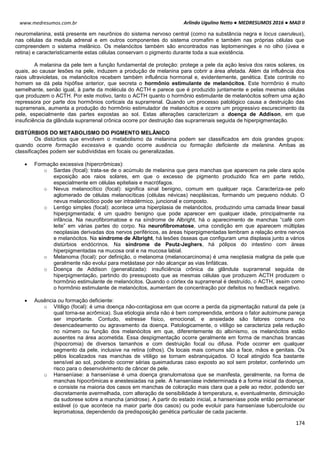 Arlindo Ugulino Netto ● MEDRESUMOS 2016 ● MAD II
174
www.medresumos.com.br
neuromelanina, está presente em neurônios do sistema nervoso central (como na substância negra e locus caeruleus),
nas células da medula adrenal e em outros componentes do sistema cromafim e também nas próprias células que
compreendem o sistema melânico. Os melanócitos também são encontrados nas leptomeninges e no olho (úvea e
retina) e caracteristicamente estas células conservam o pigmento durante toda a sua existência.
A melanina da pele tem a função fundamental de proteção: protege a pele da ação lesiva dos raios solares, os
quais, ao causar lesões na pele, induzem a produção de melanina para cobrir a área afetada. Além da influência dos
raios ultravioletas, os melanócitos recebem também influência hormonal e, evidentemente, genética. Este controle no
homem se dá pela hipófise anterior, que secreta o hormônio estimulante de melanócitos. Este hormônio é muito
semelhante, senão igual, à parte da molécula do ACTH e parece que é produzido juntamente e pelas mesmas células
que produzem o ACTH. Por este motivo, tanto o ACTH quanto o hormônio estimulante de melanócitos sofrem uma ação
repressora por parte dos hormônios corticais da suprarrenal. Quando um processo patológico causa a destruição das
suprarrenais, aumenta a produção do hormônio estimulador de melanócitos e ocorre um progressivo escurecimento da
pele, especialmente das partes expostas ao sol. Estas alterações caracterizam a doença de Addison, em que
insuficiência da glândula suprarrenal crônica ocorre por destruição das suprarrenais seguida de hiperpigmentação.
DISTÚRBIOS DO METABOLISMO DO PIGMENTO MELÂNICO
Os distúrbios que envolvem o metabolismo da melanina podem ser classificados em dois grandes grupos:
quando ocorre formação excessiva e quando ocorre ausência ou formação deficiente da melanina. Ambas as
classificações podem ser subdivididas em focais ou generalizadas.
 Formação excessiva (hipercrômicas):
o Sardas (focal): trata-se de o acúmulo de melanina que gera manchas que aparecem na pele clara após
exposição aos raios solares, em que o excesso de pigmento produzido fica em parte retido,
especialmente em células epiteliais e macrófagos.
o Nevus melanocítico (focal): significa sinal benigno, comum em qualquer raça. Caracteriza-se pelo
aglomerado de células melanocíticas (células névicas) neoplásicas, formando um pequeno nódulo. O
nevus melanocítico pode ser intradérmico, juncional e composto.
o Lentigo simples (focal): acontece uma hiperplasia de melanócitos, produzindo uma camada linear basal
hiperpigmentada; é um quadro benigno que pode aparecer em qualquer idade, principalmente na
infância. Na neurofibromatose e na síndrome de Albright, há o aparecimento de manchas “café com
leite” em várias partes do corpo. Na neurofibromatose, uma condição em que aparecem múltiplas
neoplasias derivadas dos nervos periféricos, as áreas hiperpigmentadas lembram a relação entre nervos
e melanócitos. Na síndrome de Albright, há lesões ósseas que configuram uma displasia junto a vários
distúrbios endócrinos. Na síndrome de Peutz-Jeghers, há pólipos do intestino com áreas
hiperpigmentadas na mucosa oral e na mucosa labial.
o Melanoma (focal): por definição, o melanoma (melanocarcinoma) é uma neoplasia maligna da pele que
geralmente não evolui para metástase por não alcançar as vias linfáticas.
o Doença de Addison (generalizada): insuficiência crônica da glândula suprarrenal seguida de
hiperpigmentação, partindo do pressuposto que as mesmas células que produzem ACTH produzem o
hormônio estimulante de melanócitos. Quando o córtex da suprarrenal é destruído, o ACTH, assim como
o hormônio estimulante de melanócitos, aumentam de concentração por defeitos no feedback negativo.
 Ausência ou formação deficiente:
o Vitiligo (focal): é uma doença não-contagiosa em que ocorre a perda da pigmentação natural da pele (a
qual torna-se acrômica). Sua etiologia ainda não é bem compreendida, embora o fator autoimune pareça
ser importante. Contudo, estresse físico, emocional, e ansiedade são fatores comuns no
desencadeamento ou agravamento da doença. Patologicamente, o vitiligo se caracteriza pela redução
no número ou função dos melanócitos em que, diferentemente do albinismo, os melanócitos estão
ausentes na área acometida. Essa despigmentação ocorre geralmente em forma de manchas brancas
(hipocromia) de diversos tamanhos e com destruição focal ou difusa. Pode ocorrer em qualquer
segmento da pele, inclusive na retina (olhos). Os locais mais comuns são a face, mãos e genitais. Os
pêlos localizados nas manchas de vitiligo se tornam esbranquiçados. O local atingido fica bastante
sensível ao sol, podendo ocorrer sérias queimaduras caso exposto ao sol sem protetor, conferindo um
risco para o desenvolvimento de câncer de pele.
o Hanseníase: a hanseníase é uma doença granulomatosa que se manifesta, geralmente, na forma de
manchas hipocrômicas e anestesiadas na pele. A hanseníase indeterminada é a forma inicial da doença,
e consiste na maioria dos casos em manchas de coloração mais clara que a pele ao redor, podendo ser
discretamente avermelhada, com alteração de sensibilidade à temperatura, e, eventualmente, diminuição
da sudorese sobre a mancha (anidrose). A partir do estado inicial, a hanseníase pode então permanecer
estável (o que acontece na maior parte dos casos) ou pode evoluir para hanseníase tuberculoide ou
lepromatosa, dependendo da predisposição genética particular de cada paciente.
 