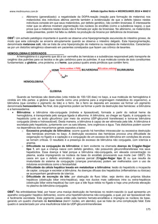 Arlindo Ugulino Netto ● MEDRESUMOS 2016 ● MAD II
175
www.medresumos.com.br
o Albinismo (generalizado): a negatividade da DOPA-reação (reação para formação de melanina) nos
melanócitos dos indivíduos albinos permite também a evidenciação de que o defeito básico nestes
indivíduos consiste em que seus melanócitos, por defeito genético, não contêm tirosinase. É interessante
notar que os albinos mostram pigmentação nos núcleos do encéfalo (como a substância negra), o que
prova que a melanina nestes locais não é formada por ação da tirosinase. No albinismo, os melanócitos
estão presentes, porém há falta ou defeito na produção da tirosina por deficiência da tirosinase.
OBS
4
: Um achado patológico importante é quando se observa uma hiperpigmentação escurecida do intestino grosso, de
modo que esta coloração se encerra abruptamente quando se observa o intestino delgado. Esta hiperpigmentação,
denominada melanose coli, não se trata de uma hiperprodução de melanina ou neoplasia de melanócitos. Caracteriza-
se por um distúrbio iatrogênico observado em pacientes constipados que fazem uso crônico de laxantes.
HEMOGLOBINA E DERIVADOS
A hemoglobina é o pigmento que dá a cor vermelha às hemácias e a substâncias responsável pelo transporte de
oxigênio dos pulmões para os tecidos e de gás carbônico para os pulmões. A sua molécula consta de dois constituintes
fundamentais: a globina, uma proteína, e o heme, que possui quatro aneis pirrólicos que contêm ferro.
Quando as hemácias são destruídas (vida média de 100-120 dias) no baço, a sua molécula de hemoglobina é
cindida em três partes: a globina (que reverte como uma proteína para a engrenagem metabólica do organismo), a
bilirrubina (que constitui o pigmento da bile) e o ferro. Se o ferro se deposita em excesso vai formar um pigmento
denominada hemossiderina. No final, dois pigmentos podem se formar a partir da destruição das hemácias: a bilirrubina
e a hemossiderina.
 Bilirrubina: a bilirrubina não-conjugada (indireta e lipossolúvel), formada a partir do radical heme da
hemoglobina, é transportada pelo sangue ligada à albumina. A bilirrubina, ao chegar ao fígado, é conjugada no
hepatócito junto ao ácido glicurônico (por meio da enzima UDP-glicuronil transferase) e torna-se bilirrubina
conjugada (direta e hidrossolúvel). Desta maneira, a bilirrubina é capaz de ser eliminada pela bile. A bilirrubina é
excretada pelo hepatócito, juntamente com os sais biliares, íons orgânicos e água. Tais distúrbios podem ocorrer
na dependência dos mecanismos gerais expostos a baixo:
o Excessiva produção de bilirrubina: ocorre quando há hemólise intravascular ou excessiva destruição
das hemácias anormais no baço. A destruição excessiva das hemácias provoca uma dificuldade de
oxigenação no fígado e a captação e a conjugação de um excesso de bilirrubina em condições de anoxia
se tornam críticas. O resultado é a presença de excesso de bilirrubina não conjugada, com icterícia e
anemia.
o Dificuldade na conjugação da bilirrubina: é bem evidente na chamada doença de Criggler-Najjar
tipo 1, em que a criança nasce com defeito genético, não possuindo glicuroniltransferase nos seus
hepatócitos. Essa doença é fatal porque a bilirrubina não-conjugada, em elevada concentração no
plasma, acaba impregnando os núcleos da base do encéfalo provocando sua morte (ver OBS
5
). Os
casos em que o defeito enzimático é apenas parcial (Criggler-Najjar tipo 2) ou que resulta da
imaturidade do sistema de conjugação (crianças prematuras) podem ser melhorados com o uso de
indutores enzimáticos como o fenobarbital.
o Dificuldade da célula hepática lesada em metabolizar a bilirrubina: lesão do hepatócito o incapacita
de captar, conjugar e excretar a bilirrubina. As doenças difusas dos hepatócitos (inflamatórias ou tóxicas)
se acompanham geralmente de icterícia.
o Dificuldade de excreção da bile: por obstrução do fluxo biliar, seja dentro dos próprios lóbulos
hepáticos (obstrução biliar intra-hepática), seja nos ductos mais calibrosos intra ou extra-hepáticos
(obstrução biliar extra-hepática) faz com que a bile fique retida no fígado e haja uma profunda elevação
no plasma da bilirrubina conjugada.
OBS
5
: Na eritroblastose fetal, por haver uma maciça destruição de hemácias no recém-nascido (o qual apresenta um
aparelho conjugador hepático deficiente), ocorre uma hiperbilirrubinemia não-conjugada, a qual, por ser lipossolúvel não
é facilmente excretada. Este pigmento passa então pela barreira hemato-encefálica e impregna os núcleos da base,
gerando um quadro chamado de kernicterus (kern= núcleo, em alemão), que se trata de uma complicação fatal. Este
quadro é caracterizado por uma insuficiência total da UDP-glicuronil-transferase
 