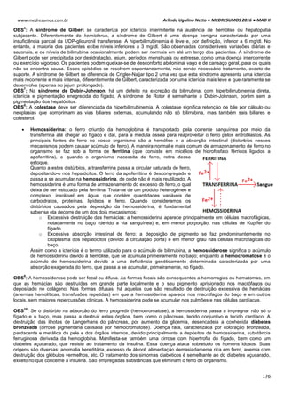 Arlindo Ugulino Netto ● MEDRESUMOS 2016 ● MAD II
176
www.medresumos.com.br
OBS
6
: A síndrome de Gilbert se caracteriza por icterícia intermitente na ausência de hemólise ou hepatopatia
subjacente. Diferentemente do kernicterus, a síndrome de Gilbert é uma doença benigna caracterizada por uma
insuficiência parcial da UDP-glicuronil transferase. A hiperbilirrubinemia é leve e, por definição, inferior a 6 mg/dl. No
entanto, a maioria dos pacientes exibe níveis inferiores a 3 mg/dl. São observadas consideráveis variações diárias e
sazonais, e os níveis de bilirrubina ocasionalmente podem ser normais em até um terço dos pacientes. A síndrome de
Gilbert pode ser precipitada por desidratação, jejum, períodos menstruais ou estresse, como uma doença intercorrente
ou exercício vigoroso. Os pacientes podem queixar-se de desconforto abdominal vago e de cansaço geral, para os quais
não se encontra causa. Esses episódios se resolvem espontaneamente, não sendo necessário tratamento, exceto de
suporte. A síndrome de Gilbert se diferencia de Crigler-Najjar tipo 2 uma vez que esta síndrome apresenta uma icterícia
mais recorrente e mais intensa, diferentemente de Gilbert, caracterizada por uma icterícia mais leve e que raramente se
desenvolve (apenas no jejum prolongado).
OBS
7
: Na síndrome de Dubin-Johnson, há um defeito na excreção da bilirrubina, com hiperbilirrubinemia direta,
icterícia e pigmentação enegrecida do fígado. A síndrome de Rotor é semelhante a Dubin-Johnson, porém sem a
pigmentação dos hepatócitos.
OBS
8
: A colestase deve ser diferenciada da hiperbilirrubinemia. A colestase significa retenção de bile por cálculo ou
neoplasias que comprimam as vias biliares externas, acumulando não só bilirrubina, mas também sais biliares e
colesterol.
 Hemossiderina: o ferro oriundo da hemoglobina é transportado pela corrente sanguínea por meio da
transferrina até chegar ao fígado e daí, para a medula óssea para reaproveitar o ferro pelos eritroblastos. As
principais fontes de ferro no nosso organismo são a hemólise e a absorção intestinal (distúrbios nesses
mecanismos podem causar acúmulo de ferro). A maneira normal e mais comum de armazenamento de ferro no
organismo se faz sob a forma de ferritina (que consiste em micélios de hidrofosfato férricos ligados a
apoferritina), e quando o organismo necessita de ferro, retira desse
estoque.
Quanto a estes distúrbios, a transferrina passa a circular saturada de ferro,
depositando-o nos hepatócitos. O ferro da apoferritina é descongregado e
passa a se acumular na hemossiderina, de onde não é mais reutilizado. A
hemossiderina é uma forma de armazenamento do excesso de ferro, o qual
deixa de ser estocado pela ferritina. Trata-se de um produto heterogêneo e
complexo, insolúvel em água, que contém quantidades variáveis de
carboidratos, proteínas, lipídeos e ferro. Quando consideramos os
distúrbios causados pela deposição da hemossiderina, é fundamental
saber se ela decorre de um dos dois mecanismos:
o Excessiva destruição das hemácias: a hemossiderina aparece principalmente em células macrofágicas,
notadamente no baço (devido a via sanguínea) e, em menor porporção, nas células de Kupffer do
fígado.
o Excessiva absorção intestinal de ferro: a deposição de pigmento se faz predominantemente no
citoplasma dos hepatócitos (devido à circulação porta) e em menor grau nas células macrofágicas do
baço.
Assim como a icterícia é o termo utilizado para o acúmulo de bilirrubina, a hemossiderose significa o acúmulo
de hemossiderina devido à hemólise, que se acumula primeiramente no baço; enquanto a hemocromatose é o
acúmulo de hemossiderina devido a uma deficiência genéticamente determinada caracterizada por uma
absorção exagerada do ferro, que passa a se acumular, primeiramente, no fígado.
OBS
9
: A hemossiderose pode ser focal ou difusa. As formas focais são consequentes a hemorragias ou hematomas, em
que as hemácias são destruídas em grande parte localmente e o seu pigmento aprisionado nos macrófagos ou
depositado no colágeno. Nas formas difusas, há aquelas que são resultado de destruição excessiva de hemácias
(anemias hemolíticas, transfusões repetidas) em que a hemossiderina aparece nos macrófagos do baço e em outros
locais, sem maiores repercussões clínicas. A hemossiderina pode se acumular nos pulmões e nas células cardíacas.
OBS
10
: Se o distúrbio na absorção do ferro progredir (hemocromatose), a hemossiderina passa a impregnar não só o
fígado e o baço, mas passa a destruir estes órgãos, bem como o pâncreas, tecido conjuntivo e tecido cardíaco. A
destruição das ilhotas de Langerhans do pâncreas, por aumento da glicemia, desencadeia a conhecida diabetes
bronzeada (cirrose pigmentaria causada por hemocromatose). Doença rara, caracterizada por coloração bronzeada,
pardacenta e metálica da pele e dos órgãos internos, devido principalmente a depósitos de hemossiderina, substância
ferruginosa derivada da hemoglobina. Manifesta-se também uma cirrose com hipertrofia do fígado, bem como um
diabetes açucarado, que resiste ao tratamento da insulina. Essa doença ataca sobretudo os homens idosos. Suas
origens são diversas: anomalia hereditária, excesso de álcool, alimentação demasiadamente rica em ferro, anemia com
destruição dos glóbulos vermelhos, etc. O tratamento dos sintomas diabéticos é semelhante ao do diabetes açucarado,
exceto no que concerne a insulina. São empregadas substâncias que eliminam o ferro do organismo.
 