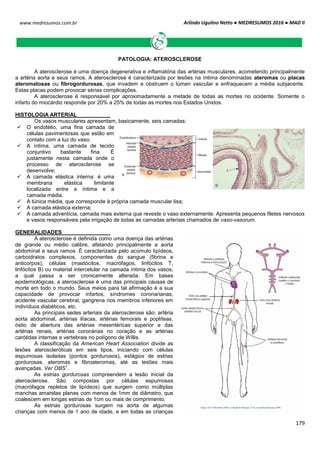 Arlindo Ugulino Netto ● MEDRESUMOS 2016 ● MAD II
179
www.medresumos.com.br
PATOLOGIA: ATEROSCLEROSE
A aterosclerose é uma doença degenerativa e inflamatória das artérias musculares, acometendo principalmente
a artéria aorta e seus ramos. A aterosclerose é caracterizada por lesões na íntima denominadas ateromas ou placas
ateromatosas ou fibrogordurosas, que invadem e obstruem o lúmen vascular e enfraquecem a média subjacente.
Estas placas podem provocar sérias complicações.
A aterosclerose é responsável por aproximadamente a metade de todas as mortes no ocidente. Somente o
infarto do miocárdio responde por 20% a 25% de todas as mortes nos Estados Unidos.
HISTOLOGIA ARTERIAL
Os vasos musculares apresentam, basicamente, seis camadas:
 O endotélio, uma fina camada de
células pavimentosas que estão em
contato com a luz do vaso;
 A íntima, uma camada de tecido
conjuntivo bastante fina. É
justamente nesta camada onde o
processo de aterosclerose se
desenvolve;
 A camada elástica interna: é uma
membrana elástica limitante
localizada entre a íntima e a
camada média.
 A túnica média, que corresponde à própria camada muscular lisa;
 A camada elástica externa;
 A camada adventícia, camada mais externa que reveste o vaso externamente. Apresenta pequenos filetes nervosos
e vasos responsáveis pela irrigação de todas as camadas arteriais chamados de vaso-vasorum.
GENERALIDADES
A aterosclerose é definida como uma doença das artérias
de grande ou médio calibre, afetando principalmente a aorta
abdominal e seus ramos. É caracterizada pelo acúmulo lipídeos,
carboidratos complexos, componentes do sangue (fibrina e
anticorpos), células (mastócitos, macrófagos, linfócitos T,
linfócitos B) ou material intercelular na camada íntima dos vasos,
a qual passa a ser cronicamente alterada. Em bases
epidemiológicas, a aterosclerose é uma das principais causas de
morte em todo o mundo. Seus meios para tal afirmação é a sua
capacidade de provocar infartos, síndromes coronarianas,
acidente vascular cerebral, gangrena nos membros inferiores em
indivíduos diabéticos, etc.
As principais sedes arteriais da aterosclerose são: artéria
aorta abdominal, artérias ilíacas, artérias femorais e poplíteas,
óstio de abertura das artérias mesentéricas superior e das
artérias renais, artérias coronárias no coração e as artérias
carótidas internas e vertebrais no polígono de Willis.
A classificação da American Heart Association divide as
lesões ateroscleróticas em seis tipos, iniciando com células
espumosas isoladas (pontos gordurosos), estágios de estrias
gordurosas, ateromas e fibroateromas, até as lesões mais
avançadas. Ver OBS
1
.
As estrias gordurosas compreendem a lesão inicial da
aterosclerose. São compostas por células espumosas
(macrófagos repletos de lipídeos) que surgem como múltiplas
manchas amarelas planas com menos de 1mm de diâmetro, que
coalescem em longas estrias de 1cm ou mais de comprimento.
As estrias gordurosas surgem na aorta de algumas
crianças com menos de 1 ano de idade, e em todas as crianças
 