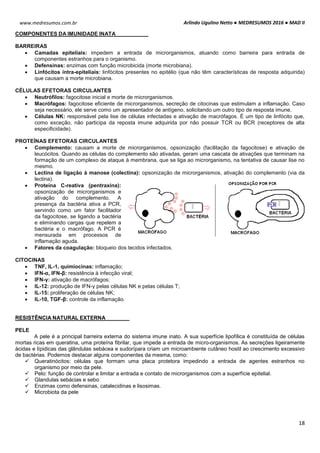 Arlindo Ugulino Netto ● MEDRESUMOS 2016 ● MAD II
18
www.medresumos.com.br
COMPONENTES DA IMUNIDADE INATA
BARREIRAS
 Camadas epiteliais: impedem a entrada de microrganismos, atuando como barreira para entrada de
componentes estranhos para o organismo.
 Defensinas: enzimas com função microbicida (morte microbiana).
 Linfócitos intra-epiteliais: linfócitos presentes no epitélio (que não têm características de resposta adquirida)
que causam a morte microbiana.
CÉLULAS EFETORAS CIRCULANTES
 Neutrófilos: fagocitose inicial e morte de microrganismos.
 Macrófagos: fagocitose eficiente de microrganismos, secreção de citocinas que estimulam a inflamação. Caso
seja necessário, ele serve como um apresentador de antígeno, solicitando um outro tipo de resposta imune.
 Células NK: responsável pela lise de células infectadas e ativação de macrófagos. É um tipo de linfócito que,
como exceção, não participa da reposta imune adquirida por não possuir TCR ou BCR (receptores de alta
especificidade).
PROTEÍNAS EFETORAS CIRCULANTES
 Complemento: causam a morte de microrganismos, opsonização (facilitação da fagocitose) e ativação de
leucócitos. Quando as células do complemento são ativadas, geram uma cascata de ativações que terminam na
formação de um complexo de ataque à membrana, que se liga ao microrganismo, na tentativa de causar lise no
mesmo.
 Lectina de ligação à manose (colectina): opsonização de microrganismos, ativação do complemento (via da
lectina).
 Proteína C-reativa (pentraxina):
opsonização de microrganismos e
ativação do complemento. A
presença da bactéria ativa a PCR,
servindo como um fator facilitador
da fagocitose, se ligando a bactéria
e eliminando cargas que repelem a
bactéria e o macrófago. A PCR é
mensurada em processos de
inflamação aguda.
 Fatores da coagulação: bloqueio dos tecidos infectados.
CITOCINAS
 TNF, IL-1, quimiocinas: inflamação;
 IFN-α, IFN-β: resistência à infecção viral;
 IFN-γ: ativação de macrófagos;
 IL-12: produção de IFN-γ pelas células NK e pelas células T;
 IL-15: proliferação de células NK;
 IL-10, TGF-β: controle da inflamação.
RESISTÊNCIA NATURAL EXTERNA
PELE
A pele é a principal barreira externa do sistema imune inato. A sua superfície lipofílica é constituída de células
mortas ricas em queratina, uma proteína fibrilar, que impede a entrada de micro-organismos. As secreções ligeiramente
ácidas e lípidicas das glândulas sebácea e sudorípara criam um microambiente cutâneo hostil ao crescimento excessivo
de bactérias. Podemos destacar alguns componentes da mesma, como:
 Queratinócitos: células que formam uma placa protetora impedindo a entrada de agentes estranhos no
organismo por meio da pele.
 Pelo: função de controlar e limitar a entrada e contato de microrganismos com a superfície epitelial.
 Glandulas sebácias e sebo
 Enzimas como defensinas, catalecidinas e lisosimas.
 Microbiota da pele
 