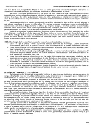 Arlindo Ugulino Netto ● MEDRESUMOS 2016 ● MAD II
180
www.medresumos.com.br
com mais de 10 anos, independentes fatores de risco. As estrias gordurosas coronarianas começam a se formar na
adolescência, em locais anatômicos que podem ser propensos ao desenvolvimento de placas.
As estrias gordurosas relacionam-se com os fatores de risco conhecidos para a aterosclerose em adultos
(especialmente concentrações plasmáticas de colesterol e tabagismo), e algumas evidências experimentais apóiam o
conceito da evolução das estrias gordurosas em placas. As estrias gordurosas, no entanto, ocorrem com frequência em
áreas da vasculatura que não são particularmente suscetíveis ao desenvolvimento de ateromas nos estágios posteriores
da vida.
As placas ateroscleróticas surgem primariamente nas artérias elásticas (Ex: aorta, artérias carótidas e ilíacas) e
nas artérias musculares de grande e médio calibre (Ex: artérias coronárias e poplíteas). A doença aterosclerótica
assintomática acomete mais frequentemente as artérias que irrigam o coração, o encéfalo, os rins e as extremidades
inferiores. Infarto do miocárdio, infarto cerebral (acidente vascular encefálico), aneurismas da aorta e doença vascular
periférica (gangrena das pernas) são as principais consequências da aterosclerose.
Nas artérias pequenas, os ateromas podem obstruir os lumens, comprometendo o fluxo sanguíneo dos órgãos
mais distantes e resultando em lesão isquêmica. As placas podem se romper e precipitar, formando trombos que
aumentam a obstrução do fluxo sanguíneo. Nas artérias maiores, as placas invadem a média subjacente e enfraquece a
parede dos vasos afetado, causando aneurismas que podem se romper. Além disso, ateromas extensos podem ser
friáveis, liberando êmbolos na circulação distal.
OBS
1
: Classificação da American Heart Association para as lesões ateroscleróticas humanas:
 Lesão do tipo I (inicial): células espumosas isoladas derivadas de macrófagos. Ocorre crescimento
principalmente por acúmulo de lipídios. É comum a partir da primeira década de vida e é clinicamente silenciosa.
 Lesão do tipo II (estrias de gordurosas): ocorre crescimento por acúmulo e lipídico intracelular. Acontece a partir
da primeira década de vida e é clinicamente silenciosa.
 Lesão do tipo III (intermediária): surgem alterações de tipo II e pequenos reservatórios lipídicos extracelulares. O
crescimento da placa também acontece por acúmulo de lipídios e se estabelece a partir da terceira década de
vida, mas ainda é clinicamente silenciosa.
 Lesão do tipo IV (ateroma): alterações do tipo II e núcleo lipídico extracelular caracterizam esta lesão que se
estabelece também a partir da terceira década de vida. Contudo, os sinais clínicos são silenciosos ou evidentes.
 Lesão do tipo V (fibroateroma): caracterizado por núcleos lipídicos e camadas calcificadas ou fibróticas. O
mecanismo de crescimento se baseia no aumento acelerado de músculo liso e colágeno que ocorre a partir da
quarta década de vida, sendo clinicamente silenciosa ou evidente.
 Lesão do tipo VI (avançada): caracterizada por defeitos de superfície, hematoma-hemorragia e trombo. Nesta se,
que se manifesta principalmente a partir da quarta década de vida, ocorre trombose e hematoma.
BIOQUÍMICA E TRANSPORTE DOS LIPÍDEOS
Os lipídeos oriundos da dieta são empacotados na forma de quilomícrons e, do intestino, são transportados, via
sangue, até o fígado, onde são convertidos na lipoproteína VLDL. Esta é lançada no sangue para que, a medida que vai
sendo distribuída as células, o HDL e o LDL sejam disponibilizados e distribuídos.
A presença de colesterol no plasma é importante, uma vez que funciona como componente de membrana,
participa na produção de hormônios esteroidais, etc. Os lipídeos saem do fígado e são distribuídas para as células na
forma de lipoproteínas e, sob esta forma, são incorporados às células por meio de receptores específicos na membrana.
A LDL é a principal transportadora de colesterol para as células, enquanto que o HDL faz o caminho inverso:
transporta o colesterol das células e das placas ateromatosas para o fígado, onde será metabolizado e excretado pela
bile. O HDL chega ser comparado como um coletor ou “carro de lixo” de colesterol para retirá-lo da corrente sanguínea e
devolvê-lo ao fígado para sua excreção.
Os níveis plasmáticos de lipoproteínas dependem da dieta e do consumo celular dependente de receptores
celulares específicos geneticamente regulados. Quando se faz dieta rica em colesterol (gema de ovo, frituras, carnes
gordurosas, manteiga, etc.) ocorre aumento dos níveis de LDL e do colesterol plasmático, lipoproteína que apresenta
receptores específicos nas células. Quando a célula não precisa de colesterol, os receptores das lipoproteínas somem
da superfície celular (ocorre inibição da biossíntese desses receptores e da expressão, uma vez que eles são
geneticamente regulados), ocorrendo o acúmulo de LDL no plasma.
Contudo, os monócitos e macrófagos não só possuem receptores para LDL geneticamente regulados como
também apresentam receptores independentes da necessidade ou não de colesterol. Com isso, essas células continuam
a receber e fagocitar as lipoproteínas, independente da necessidade de LDL, e as englobam até se transformar em
células grandes e cheias de gorduras (chamadas células xantomatosas ou espumosas).
Existem certos ácidos graxos poli-insaturados presentes em óleos vegetais que fazem o efeito inverso do LDL,
podendo baixar os níveis de colesterol. A gordura de certos peixes, por exemplo, apresentam o lipídeo ômega-3, que
diminui os níveis de colesterol plasmático.
 
