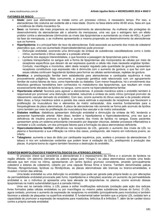 Arlindo Ugulino Netto ● MEDRESUMOS 2016 ● MAD II
181
www.medresumos.com.br
FATORES DE RISCO
 Idade: para que aterosclerose se instale como um processo crônico, é necessário tempo. Por isso, a
aterosclerose não costuma ser evidente até a meia idade. Ocorre na faixa etária entre 40-60 anos, faixa em que
a incidência de infarto miocárdico 5x.
 Sexo: os homens são mais propensos ao desenvolvimento de aterosclerose. As mulheres são protegidas do
desenvolvimento da aterosclerose até o advento da menopausa, uma vez que o estrógeno tem um efeito
protetor contra a aterosclerose (diminuindo os níveis das lipoproteínas e aumentando os níveis de HDL). A partir
da fase da menopausa, o as mulheres apresentarão a mesma propensão ao desenvolvimento da aterosclerose
que os homens.
 Hiperlipidemia: é o principal fator de risco da aterosclerose. Está associado ao aumento dos níveis de colesterol
plasmático que, uma vez aumentado (hipercolesterolemia) pode provocar:
o Disfunção endotelial, ocorrendo uma diminuição da síntese de substâncias vasodilatadoras como o óxido
nítrico, aumentando o tônus vascular e a pressão arterial.
o Aumento dos espaços interendoteliais, o que favorece a passagem de lipoproteínas para a íntima.
o Lipídeos transportados no sangue sob a forma de lipoproteínas são incorporados às células por meio de
receptores específicos que deixam de ser expressos quando a célula não mais necessita englobar lipídeo.
Contudo, macrófagos e monócitos, além deste receptor regulado pela quantidade de gordura, apresentam
receptores constitutivos cuja expressão não é diminuída com o aumento de gordura, o que faz com que
essas células continuem fagocitando lipídeos para formar as células xantomatosas, repletas de gordura.
 Genética: a predisposição familiar bem estabelecida para aterosclerose e cardiopatia isquêmica é mais
provavelmente poligênica. Mais comumente, a propensão genética está relacionada com um agrupamento
familiar de outros fatores de risco, como hipertensão ou diabetes. Com menor frequência, há o envolvimento dos
distúrbios genéticos hereditários bem conhecidos no metabolismo das lipoproteínas, que resultam em níveis
excessivamente elevados de lipídios no sangue, como ocorre na hipercolesterolemia familar.
 Hipertensão arterial: favorece para agravar a aterosclerose. A pressão mecânica sobre o endotélio também é
responsável por promover uma disfunção endotelial, reduzindo a síntese de oxido nítrico (principal promotor de
relaxamento vascular derivado do endotélio). Com isso, ocorre aumento do tônus vascular e da pressão arterial.
Além disso, a força mecânica sobre a parede dos vasos estimula a expressão de receptores que favorecem a
proliferação da musculatura lisa e elementos da matriz extracelular, dois eventos fundamentais para a
fisiopatogênese da placa ateromatosa. A placa de aterosclerose não somente se forma pelo acúmulo de lipídios
como também por meio da proliferação da musculatura lisa vascular e da matriz extracelular.
 Diabetes mellitus: diabéticos apresentam disfunção endotelial e diminuição da síntese de NO, tendendo a
apresentar hipertensão arterial. Além disso, tendem a hiperlipidemia e hipercolesterolemia, uma vez que a
deficiência de insulina promove a lipólise e aumento dos níveis de lipídios no sangue. Esses pacientes
apresentam ainda um sistema antioxidante (necessário por degradar citocinas, debelar processos inflamatórios e
combater a LDL-oxidada, um dos principais fatores para a formação da placa ateromatosa) deficiente.
 Hipercolesterolemia familiar: deficiência nos receptores de LDL, gerando o aumento dos níveis de LDL no
plasma e favorecendo a sua infiltração na intima dos vasos, predispondo, até mesmo em indivíduos jovens, ao
infarto.
 Tabagismo: aumenta a taxa de óbito por cardiopatia isquêmica, pois, acelera o processo da aterosclerose. O
tabaco é rico em substancias oxidantes que podem levar à oxidação da LDL, predispondo à produção das
placas. A própria toxina do cigarro também favorece a destruição do endotélio.
EVENTOS MORFOLÓGICOS E FISIOPATOLÓGICOS DA ATEROSCLEROSE
O processo chave que caracteriza a aterosclerose é o espessamento da íntima e o acúmulo de lipídeos na
região afetada. Um ateroma (derivado da palavra grega para “mingau”) ou placa ateromatosa consiste uma lesão
elevada que tem início na íntima, apresentando um centro lipídico grumoso consistente, amarelo (principalmente
colesterol e ésteres de colesterol), coberto por uma cápsula fibrosa firme e branca. Também denominadas palcas
fibrosas, fibrogordurosas, lipídicas ou fibrolipídicas, as placas ateromatosas são brancas ou branco-amareladas, e
invadem o lúmen das artérias.
Uma lesão endotelial ou uma disfunção no endotélio (que pode ser gerada pela própria lesão ou por alterações
da permeabilidade endotelial provocada pelo fumo, hiperlipidemia e infecções) acarreta um aumento da permeabilidade
endotelial e, se o indivíduo já apresenta uma taxa elevada de lipoproteínas no plasma, ocorre acúmulo dessas
lipoproteínas na matriz subendotelial (que é a camada íntima).
Uma vez na camada intima, o LDL passa a sofrer modificações estruturais (oxidação pela ação dos radicais
livres formados pelas células endoteliais ou por macrófagos ou mesmo pelas substâncias tóxicas do fumo). O LDL,
agora oxidado, promove o aumento da expressão de receptores no endotélio (principalmente para monócitos) e também
favorece a adesão de plaquetas na superfície endotelial. É fundamental saber também que a própria LDL oxidada tem a
capacidade de promover a expressão de receptores para mastócitos, linfócitos B e linfócitos T, além de ter caráter tóxico
contra a própria camada endotelial.
 