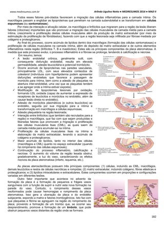 Arlindo Ugulino Netto ● MEDRESUMOS 2016 ● MAD II
182
www.medresumos.com.br
Todos esses fatores pré-citados favorecem a migração das células inflamatórias para a camada íntima. Os
macrófagos passam a englobar as lipoproteínas que penetram na camada subendotelial e se transformam em células
espumosas (ou xantomatosas).
Por meio da interação e ativação celular, os macrófagos e linfócitos que migraram para a região da lesão liberam
fatores (citocinas) importantes que vão promover a migração das células musculares da camada média para a camada
íntima, crescimento e proliferação destas células musculares além da produção de matriz extracelular (por meio da
estimulação da proliferação de fibroblastos), fazendo com que a região lesionada seja infiltrada por fibrose mediada por
colágeno e proteoglicanos.
Ao final do processo, ocorre acúmulo de lipídios dentro dos macrófagos (formação das células xantomatosas) e
proliferação de células musculares na camada íntima, além de depósito de matriz extracelular e de outros elementos
inflamatórios nesta região (linfócitos T, B e mastócitos). Estes são os principais componentes da placa ateromatosa. A
medida que este processo evolui, o processo inflamatório e a fibrose se prolonga, tendendo à calcificação e necrose.
Em resumo, temos:
 A lesão endotelial crônica, geralmente sutil, com
consequente disfunção endotelial, resulta em elevada
permeabilidade, adesão leucocitária e potencial trombócito;
 Ocorre acúmulo de lipoproteínas nas paredes vasculares,
principalmente LDL, com seus elevados conteúdos de
colesterol (indivíduos com hiperlipidemia podem apresentar
disfunções endoteliais que favorece a passagem de
monócito para íntima, bem como a adesão de plaquetas na
abertura inter-endotelial, uma vez que as plaquetas tendem
a se agregar onde a íntima estiver exposta);
 Modificação de lipoproteínas lesionais por oxidação,
formando LDL oxidada (capaz de aumentar a expressão de
receptores de leucócitos e monócitos no endotélio, além de
causar lesão direta no endotélio);
 Adesão de monócitos plasmáticos (e outros leucócitos) ao
endotélio, seguida por sua migração para a íntima e
transformação em macrófagos e células espumosas;
 Adesão plaquetária na região lesionada;
 Interação entre linfócitos (que também são recrutados para a
região) e macrófagos, que faz com que sejam produzidas e
liberadas fatores que promovem a migração e proliferação
das células musculares lisas (CML), as quais saem da
camada média para acumular-se na íntima.
 Proliferação de células musculares lisas na íntima e
elaboração da matriz extracelular, levando o acúmulo de
colágeno e proteoglicanos;
 Maior acúmulo de lipídios, tanto no interior das células
(macrófagos e CML) quanto no espaço extracelular (quando
há rompimento das células espumosas);
 Continuação do processo inflamatório, calcificação e
necrose. O aumento do volume da região lesada obstrui,
gradativamente, a luz do vaso, caracterizando os efeitos
nocivos da placa ateromatosa (infarto, isquemia, etc.).
As placas ateroscleróticas possuem três principais componentes: (1) células, incluindo as CML, macrófagos,
demais leucócitos e restos de células necróticas e rompidas; (2) matriz extracelular, incluindo colágeno, fibras elásticas e
proteoglicanos; e (3) lipídios intracelulares e extracelulares. Estes componentes ocorrem em proporções e configurações
variadas em diferentes lesões.
Outro fator importante que acontece no advento da
formação da placa é a formação de pequenos e frágeis vasos
sanguíneos com a função de suprir e nutrir esta nova formação na
parede do vaso. Contudo, o rompimento desses vasos
neoformados pode causar hemorragias e rompimento da placa
ateromatosa. Isso gera a ulceração da placa e do endotélio
subjacente, expondo a matriz e fatores trombogênicos. Isto faz com
que plaquetas e fibrina se agreguem na região do rompimento da
placa, provendo a formação de um trombo que, se ocorrer seu
desprendimento, promove a formação de um êmbolo, que pode
obstruir pequenos vasos distantes da região onde se formara.
 