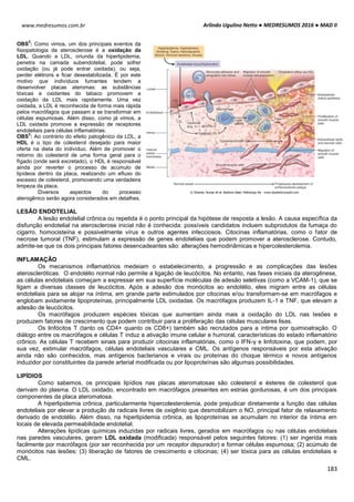 Arlindo Ugulino Netto ● MEDRESUMOS 2016 ● MAD II
183
www.medresumos.com.br
OBS
2
: Como vimos, um dos principais eventos da
fisiopatologia da aterosclerose é a oxidação da
LDL. Quando a LDL, oriunda da hiperlipidemia,
penetra na camada subendotelial, pode sofrer
oxidação (ou já pode entrar oxidada), ou seja,
perder elétrons e ficar desestabilizada. É por este
motivo que indivíduos fumantes tendem a
desenvolver placas ateromas: as substâncias
tóxicas e oxidantes do tabaco promovem a
oxidação da LDL mais rapidamente. Uma vez
oxidada, a LDL é reconhecida de forma mais rápida
pelos macrófagos que passam a se transformar em
células espumosas. Além disso, como já vimos, a
LDL oxidada promove a expressão de receptores
endoteliais para células inflamatórias.
OBS
3
: Ao contrário do efeito patogênico da LDL, a
HDL é o tipo de colesterol desejado para maior
oferta na dieta do indivíduo. Além de promover o
retorno do colesterol de uma forma geral para o
fígado (onde será excretado), o HDL é responsável
ainda por reverter o processo de acúmulo de
lipídeos dentro da placa, realizando um efluxo do
excesso de colesterol, promovendo uma verdadeira
limpeza da placa.
Diversos aspectos do processo
aterogênico serão agora considerados em detalhes.
LESÃO ENDOTELIAL
A lesão endotelial crônica ou repetida é o ponto principal da hipótese de resposta a lesão. A causa específica da
disfunção endotelial na aterosclerose inicial não é conhecida: possíveis candidatos incluem subprodutos da fumaça do
cigarro, homocisteína e possivelmente vírus e outros agentes infecciosos. Citocinas inflamatórias, como o fator de
necrose tumoral (TNF), estimulam a expressão de genes endoteliais que podem promover a aterosclerose. Contudo,
admite-se que os dois principais fatores desencadeantes são: alterações hemodinâmicas e hipercolesterolemia.
INFLAMAÇÃO
Os mecanismos inflamatórios medeiam o estabelecimento, a progressão e as complicações das lesões
ateroscleróticas. O endotélio normal não permite a ligação de leucócitos. No entanto, nas fases iniciais da aterogênese,
as células endoteliais começam a expressar em sua superfície moléculas de adesão seletivas (como a VCAM-1), que se
ligam a diversas classes de leucócitos. Após a adesão dos monócitos ao endotélio, eles migram entre as células
endoteliais para se alojar na íntima, em grande parte estimulados por citocinas e/ou transformam-se em macrófagos e
englobam avidamente lipoproteínas, principalmente LDL oxidadas. Os macrófagos produzem IL-1 e TNF, que elevam a
adesão de leucócitos.
Os macrófagos produzem espécies tóxicas que aumentam ainda mais a oxidação do LDL nas lesões e
produzem fatores de crescimento que podem contribuir para a proliferação das células musculares lisas.
Os linfócitos T (tanto os CD4+ quanto os CD8+) também são recrutados para a íntima por quimioatração. O
diálogo entre os macrófagos e células T induz a ativação imune celular e humoral, características do estado inflamatório
crônico. As células T recebem sinais para produzir citocinas inflamatórias, como o IFN-γ e linfotoxina, que podem, por
sua vez, estimular macrófagos, células endoteliais vasculares e CML. Os antígenos responsáveis por esta ativação
ainda não são conhecidos, mas antígenos bacterianos e virais ou proteínas do choque térmico e novos antígenos
induzidor por constituintes da parede arterial modificada ou por lipoproteínas são algumas possibilidades.
LIPÍDIOS
Como sabemos, os principais lipídios nas placas ateromatosas são colesterol e ésteres de colesterol que
derivam do plasma. O LDL oxidado, encontrado em macrófagos presentes em estrias gordurosas, é um dos principais
componentes da placa ateromatosa.
A hiperlipidemia crônica, particularmente hipercolesterolemia, pode prejudicar diretamente a função das células
endoteliais por elevar a produção de radicais livres de oxigênio que desmobilizam o NO, principal fator de relaxamento
derivado de endotélio. Além disso, na hiperlipidemia crônica, as lipoproteínas se acumulam no interior da íntima em
locais de elevada permeabilidade endotelial.
Alterações lipídicas químicas induzidas por radicais livres, gerados em macrófagos ou nas células endoteliais
nas paredes vasculares, geram LDL oxidada (modificada) responsável pelos seguintes fatores: (1) ser ingerida mais
facilmente por macrófagos (por ser reconhecida por um receptor depurador) e formar células espumosa; (2) acúmulo de
monócitos nas lesões; (3) liberação de fatores de crescimento e citocinas; (4) ser tóxica para as células endoteliais e
CML.
 