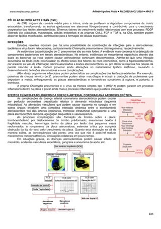 Arlindo Ugulino Netto ● MEDRESUMOS 2016 ● MAD II
184
www.medresumos.com.br
CÉLULAS MUSCULARES LISAS (CML)
As CML migram da camada média para a íntima, onde se proliferam e depositam componentes da matriz
extracelular, transformando as estrias gordurosas em ateromas fibrogordurosos e contribuindo para o crescimento
progressivo das lesões ateroscleróticas. Diversos fatores de crescimento estão relacionados com este processo: PDGF
(liberado por plaquetas, macrófagos, células endoteliais e as próprias CML), FGF e TGF-α. As CML também podem
absorver lipídios modificados, contribuindo para a formação de células espumosas.
INFECÇÕES
Estudos recentes mostram que há uma possibilidade de contribuição de infecções para a aterosclerose;
bactérias e vírus foram relacionados, particularmente Chlamydia pneumoniae e citomegalovirus, respectivamente.
As evidências da participação de C. pneumoniae são as mais fortes. A evidência mais concreta foi a detecção de
componentes bacterianos em lesões ateroscleróticas. No entanto, evidências de mecanismos específicos através dos
quais as bactérias ou vírus podem causar aterosclerose continuam desconhecidos. Admite-se que uma infecção
secundária da lesão pode potencializar os efeitos locais dos fatores de risco conhecidos, como a hipercolesterolemia,
por acelerar as vias de inflamação crônica associadas a lesões ateroscleróticas, ou por alterar a resposta das células da
parede vascular à lesão. Podem provocar ainda alterações no metabolismo lipídico sistêmico, causando o
desenvolvimento de lesões ateromatosas e suas complicações.
Além disso, organismos infecciosos podem potencializar as complicações das lesões já existentes. Por exemplo,
proteínas de choque térmico de C. pneumoniae podem ativar macrófagos e induzir a produção de proteinases que
degradam a matriz, enfraquecendo as placas ateroscleróticas e tornando-as suscetíveis à ruptura, e portanto, à
trombose.
A própria Chlamydia pneumoniae e o vírus da Herpes simples tipo 1 (HSV-1) podem garantir um processo
inflamatório dentro da placa e piorar ainda mais o processo inflamatório que já estava instalado.
EFEITOS CLÍNICO-PATOLÓGICOS DA DOENÇA ARTERIAL CORONARIANA ATEROSCLERÓTICA
As complicações da doença arterial coronariana aterosclerótica podem ocorrer
por perfusão coronariana prejudicada relativa à demanda miocárdica (isquemia
miocárdica). As alterações vasculares que podem causar isquemia no coração e em
outros órgãos envolvem uma complexa interação dinâmica entre o estreitamento
aterosclerótico fixo das artérias coronárias, trombose intraluminal sobrejacente a uma
placa aterosclerótica rompida, agregação plaquetária e vasosespamos.
As principais complicações são: formação de trombo sobre a placa;
tromboembolismo por deslocamento do trombo pré-formado; aneurismas devido à
fragilidade vascular; hemorragia dentro da placa por lesão dos pequenos vasos
neoformados; e rompimento da placa ateromatosa; estenose crítica por completa
obstrução da luz do vaso pelo crescimento da placa. Quando esta obstrução se dá de
maneira súbita, as consequências são piores, uma vez que não é possível realizar
mecanismos compensatórios ou circulações colaterais em pouco tempo.
Em situações graves, as doenças ateroscleróticas podem causar infarto do
miocárdio, acidentes vasculares encefálicos, gangrena e aneurisma de aorta; etc.
 