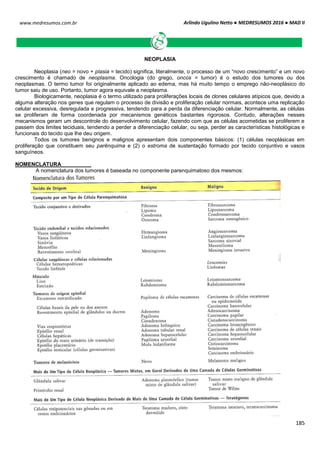 Arlindo Ugulino Netto ● MEDRESUMOS 2016 ● MAD II
185
www.medresumos.com.br
NEOPLASIA
Neoplasia (neo = novo + plasia = tecido) significa, literalmente, o processo de um “novo crescimento” e um novo
crescimento é chamado de neoplasma. Oncologia (do grego, oncos = tumor) é o estudo dos tumores ou dos
neoplasmas. O termo tumor foi originalmente aplicado ao edema, mas há muito tempo o emprego não-neoplásico do
tumor saiu de uso. Portanto, tumor agora equivale a neoplasma.
Biologicamente, neoplasia é o termo utilizado para proliferações locais de clones celulares atípicos que, devido a
alguma alteração nos genes que regulam o processo de divisão e proliferação celular normais, acontece uma replicação
celular excessiva, desregulada e progressiva, tendendo para a perda da diferenciação celular. Normalmente, as células
se proliferam de forma coordenada por mecanismos genéticos bastantes rigorosos. Contudo, alterações nesses
mecanismos geram um descontrole do desenvolvimento celular, fazendo com que as células acometidas se proliferem e
passem dos limites teciduais, tendendo a perder a diferenciação celular, ou seja, perder as características histológicas e
funcionais do tecido que lhe deu origem.
Todos os tumores benignos e malignos apresentam dois componentes básicos: (1) células neoplásicas em
proliferação que constituem seu parênquima e (2) o estroma de sustentação formado por tecido conjuntivo e vasos
sanguíneos.
NOMENCLATURA
A nomenclatura dos tumores é baseada no componente parenquimatoso dos mesmos:
 