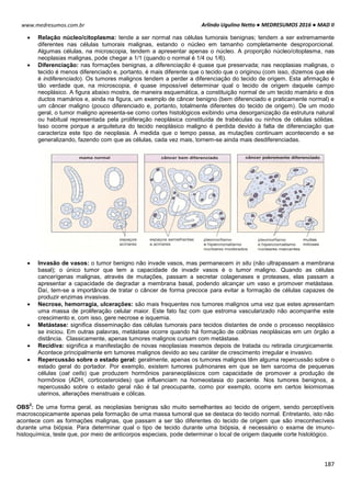 Arlindo Ugulino Netto ● MEDRESUMOS 2016 ● MAD II
187
www.medresumos.com.br
 Relação núcleo/citoplasma: tende a ser normal nas células tumorais benignas; tendem a ser extremamente
diferentes nas células tumorais malignas, estando o núcleo em tamanho completamente desproporcional.
Algumas células, na microscopia, tendem a apresentar apenas o núcleo. A proporção núcleo/citoplasma, nas
neoplasias malignas, pode chegar a 1/1 (quando o normal é 1/4 ou 1/6).
 Diferenciação: nas formações benignas, a diferenciação é quase que preservada; nas neoplasias malignas, o
tecido é menos diferenciado e, portanto, é mais diferente que o tecido que o originou (com isso, dizemos que ele
é indiferenciado). Os tumores malignos tendem a perder a diferenciação do tecido de origem. Esta afirmação é
tão verdade que, na microscopia, é quase impossível determinar qual o tecido de origem daquele campo
neoplásico. A figura abaixo mostra, de maneira esquemática, a constituição normal de um tecido mamário e dos
ductos mamários e, ainda na figura, um exemplo de câncer benigno (bem diferenciado e praticamente normal) e
um câncer maligno (pouco diferenciado e, portanto, totalmente diferentes do tecido de origem). De um modo
geral, o tumor maligno apresenta-se como cortes histológicos exibindo uma desorganização da estrutura natural
ou habitual representada pela proliferação neoplásica constituída de trabéculas ou ninhos de células sólidas.
Isso ocorre porque a arquitetura do tecido neoplásico maligno é perdida devido à falta de diferenciação que
caracteriza este tipo de neoplasia. À medida que o tempo passa, as mutações continuam acontecendo e se
generalizando, fazendo com que as células, cada vez mais, tornem-se ainda mais desdiferenciadas.
 Invasão de vasos: o tumor benigno não invade vasos, mas permanecem in situ (não ultrapassam a membrana
basal); o único tumor que tem a capacidade de invadir vasos é o tumor maligno. Quando as células
cancerígenas malignas, através de mutações, passam a secretar colagenases e proteases, elas passam a
apresentar a capacidade de degradar a membrana basal, podendo alcançar um vaso e promover metástase.
Daí, tem-se a importância de tratar o câncer de forma precoce para evitar a formação de células capazes de
produzir enzimas invasivas.
 Necrose, hemorragia, ulcerações: são mais frequentes nos tumores malignos uma vez que estes apresentam
uma massa de proliferação celular maior. Este fato faz com que estroma vascularizado não acompanhe este
crescimento e, com isso, gere necrose e isquemia.
 Metástase: significa disseminação das células tumorais para tecidos distantes de onde o processo neoplásico
se iniciou. Em outras palavras, metástase ocorre quando há formação de colônias neoplásicas em um órgão a
distância. Classicamente, apenas tumores malignos cursam com metástase.
 Recidiva: significa a manifestação de novas neoplasias mesmos depois de tratada ou retirada cirurgicamente.
Acontece principalmente em tumores malignos devido ao seu caráter de crescimento irregular e invasivo.
 Repercussão sobre o estado geral: geralmente, apenas os tumores malignos têm alguma repercussão sobre o
estado geral do portador. Por exemplo, existem tumores pulmonares em que se tem sarcoma de pequenas
células (oat cells) que produzem hormônios paraneoplásicos com capacidade de promover a produção de
hormônios (ADH, corticosteroides) que influenciam na homeostasia do paciente. Nos tumores benignos, a
repercussão sobre o estado geral não é tal preocupante, como por exemplo, ocorre em certos leiomiomas
uterinos, alterações menstruais e cólicas.
OBS
2
: De uma forma geral, as neoplasias benignas são muito semelhantes ao tecido de origem, sendo perceptíveis
macroscopicamente apenas pela formação de uma massa tumoral que se destaca do tecido normal. Entretanto, isto não
acontece com as formações malignas, que passam a ser tão diferentes do tecido de origem que são irreconhecíveis
durante uma biópsia. Para determinar qual o tipo de tecido durante uma biópsia, é necessário o exame de imuno-
histoquímica, teste que, por meio de anticorpos especiais, pode determinar o local de origem daquele corte histológico.
 