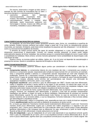 Arlindo Ugulino Netto ● MEDRESUMOS 2016 ● MAD II
188
www.medresumos.com.br
Em resumo, observando a imagem ao lado, temos o
exemplo de dois tumores da musculatura lisa no útero: o
leiomioma (benigno) e o leiomiossarcoma (maligno).
 Leiomioma: pequeno, bem delimitado
macroscopicamente, crescimento lento, não-
invasivo, não-metastático, bem diferenciado.
 Leiomiossarcoma: grande e irregular, difícil
delimitação, rápido crescimento expansivo com
hemorragias e necrose, invasivo (se infiltra por todo
miométrio), metastático e pouco diferenciado.
CARACTERÍSTICAS MACROSCÓPICAS GERAIS
As neoplasias, de uma forma geral, podem apresentar tamanho, peso, forma, cor, consistência e superfície de
cortes variados. Existem tumores ovarianos que podem chegar a pesar até 10 kg (como os cistoadenomas serosos
mucinoides, por exemplo). Entretanto, pode haver ainda neoplasias tai pequenas que não ultrapassam 1 cm de diâmetro
(como os microcarcinomas papiliferos de tireoide).
O tamanho da massa tumoral (sendo ela capaz de secretar colagenase) e o grau de indiferenciação são
diretamente proporcionais à disseminação. Contudo, em massas tumorais pequenas, já podem existir células
potencialmente capazes de formar metástase. Isso acontece porque é a característica biológica do tumor é quem define
a possibilidade de metástase. Muito embora, tumores menores apresentam menor probabilidade de disseminação e são
mais fáceis de tratar.
Quanto à forma, os tumores podem ser sólidos, rígidos, etc. A cor do tumor vai depender da vascularização e
presença de necrose. Quanto à consistência, depende da formação ou não de fibrose.
ASPECTOS MICROSCÓPICOS
Em nível microscópico, podemos destacar alguns pontos que caracterizam e individualizam cada tipo de
neoplasia.
 Componentes básicos: os componentes básicos de uma neoplasia são dois: o componente que compõe o
estroma e o componente vascular, responsável pela nutrição da massa tumoral. Em um carcinoma, por exemplo,
seria o componente epitelial o estroma e o componente vascular responsável por nutrir esta neoplasia em
proliferação. Quando há o crescimento tumoral, é necessária uma nutrição bastante regular e, para isso, o
próprio tumor é capaz de secretar fatores angiogênicos que induzem a formação de vasos (neovascularização).
As principais terapias utilizadas contra tumores são quimioterápicos que induzem uma diminuição da
angiogênese neoplásica, diminuindo, assim, a sua nutrição.
 Disposição arquitetural: varia conforme o grau de diferenciação (ver OBS
1
). Quanto mais bem diferenciado,
melhor a neoplasia vai lembrar o tecido natural ou de origem (o que acontece, na maioria das vezes, com as
neoplasias benignas). Já aquelas neoplasias pouco diferenciadas, como ocorre nas neoplasias malignas, mais
diferentes serão estas massas tumorais com relação à arquitetura do tecido de origem.
Por exemplo, um carcinoma de mama, quanto mais bem diferenciado, mais vai lembrar o tecido mamário hígido
(íntegro). Inclusive, em neoplasias bem diferenciadas, é possível e mais fácil de perceber características
histológicas que definem a origem do tecido na lâmina histológica. Diferentemente do acontece em tumores
pouco diferenciados: quando há uma desdiferenciação muito intensa, no caso do carcinoma de mama, os
túbulos mamários vão se tornando sólidos, a sua luz desaparece, formando trabéculas e ilhas tumorais sólidas
que desconfiguram a arquitetura normal.
Quanto mais diferenciado, melhor é o prognóstico, pois, assemelha-se mais com o tecido do local em neoplasia.
O termo desdiferenciado significa que está se afastando da arquitetura do tecido normal.
Ex: um laudo que determina “Carcinoma mamário ductal moderadamente diferenciado” e outro com “Carcinoma
mamário ductal pouco diferenciado” sugere que o primeiro tem melhor prognóstico e o segundo é de ruim
prognóstico, pois, o termo pouco diferenciado em nível molecular refere que o tecido possui muitas alterações
genéticas (aberrações) e não consegue mais se diferenciar (ou seja, amadurecer) a partir do tecido original.
Quando se fala em bem diferenciado, o tecido está próximo do normal.
 Grau de malignidade: o grau de malignidade de um tumor está relacionado à sua arquitetura tumoral: quanto
maior o grau de malignidade de um tumor, pior é a sua arquitetura tumoral e menos diferenciado ele é. Se um
tumor é pouco diferenciado, significa dizer que a arquitetura tumoral pouco se parece com o tecido original. Isto
 