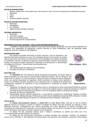 Arlindo Ugulino Netto ● MEDRESUMOS 2016 ● MAD II
19
www.medresumos.com.br
EPITÉLIO RESPIRATÓRIO
Está em contato com o meio externo por meio da boca e nariz. Tem como mecanismos de resistencias naurais:
 Microbiota
 Cílios
 Muco
 Enzimas (amilase, lisozima)
EPITÉLIO GASTRO-INTESTINAL
 Microbiota
 Peristaltismo
 Ác. Clorídrico
 Saliva/ Enzimas (amilase, lisozima)
SISTEMA UROGENITAL
 Microbiota
 Urina (pH e fluidez)
 Muco (canal endocervical)
 Enzimas (esperminas e espermidinas)
RESISTÊNCIA NATURAL INTERNA – CÉLULAS DO SISTEMA IMUNE INATO
A resistência natural interna do sistema imune inato reúne aquelas células que, sem uma avidez específica por
antígenos, têm capacidade de fagocitá-los, produzir citocinas (e outros mediadores), além de apresentar esses
antígenos, ativando o sistema imune adaptativo.
MACRÓFAGOS (MØ)
São células de grandes dimensões do tecido conjuntivo, ricos em lisossomos, que
fagocitam elementos estranhos ao corpo. Os macrófagos derivam dos monócitos do sangue
(que se direcionam aos tecidos e se denominam como macrófagos) e de células conjuntivas
ou endoteliais. Intervêm na defesa do organismo contra infecções. Possuem duas grandes
funções na resposta imunitária: fagocitose e destruição do microrganismo; e apresentação
de antigénios a linfócitos T. Suas funções mais relevantes são:
 Fagocitose
 APC (apresentação de antígenos para os linfócitos)
 Secreção de citocinas e mediadores
NEUTRÓFILOS
Os neutrófilos são uma classe de células sanguíneas leucocitárias, que fazem parte do
sistema imunitário do corpo humano. São leucócitos polimorfonucleados, têm um tempo de vida
médio de 6h no sangue e 1-2 dias nos tecidos e são os primeiros a chegar às áreas de inflamação,
tendo uma grande capacidade de fagocitose. Estão envolvidos na defesa contra bactérias e
fungos. Os neutrófilos possuem receptores na sua superfície como os receptores de proteínas do
complemento, receptores do fragmento Fc das imunoglobulinas e moléculas de adesão. Tem
como funções:
 Fagocitose: Ao fagocitar forma-se o fagossomo onde os microrganismos serão mortos pela liberação de enzimas
hidrolíticas e de espécie reativa de oxigénio. O consumo de oxigênio durante a reação de espécies de oxigênio é
chamado de queima respiratória que nada tem a ver com respiração celular ou produção de energia;
 Secreção de Citocinas e Mediadores;
 Degranulação: liberam grânulos específicos ou "secundários" (Lactoferrina e Catelicidina); Grânulos azurófilos
ou "primários" (Mieloperoxidase, Proteína de aumento da permeabilidade /bactericida (BPI), Defensina e Serino
protease neutrófilo elastase e Catepsina G); Grânulos terciários (Catepsina, Gelatinase).
CÉLULAS NK
As células exterminadoras naturais ou células NK (do inglês Natural Killer Cell) são um tipo de linfócito
(glóbulos brancos do sangue) e naturais do sistema imunológico de defesa. Elas são activadas em resposta a vários
diferentes estímulos, nomeadamente por citocina produzidos por outros elementos do sistema imunitário, por
estimulação dos receptores FcR, presentes na sua membrana celular, que reconhecem a porção Fc das imunoglobulinas
e pelos receptores de ativação ou inibição, específicos das células NK.
As células NK são citotóxicas (tóxicas para a célula) e identificam as células que estão com vírus
(consequentemente comprometidas) e as destroem.
As células NK são componentes importantes na defesa imunitária não especifica. Partilham um progenitor
comum com os linfócitos T. São originárias da medula óssea e são descritos como grandes e granulares. Estas células
 