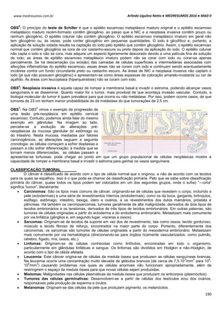 Arlindo Ugulino Netto ● MEDRESUMOS 2016 ● MAD II
190
www.medresumos.com.br
OBS
5
: O princípio do teste de Schiller é que o epitélio escamoso metaplásico maduro original e o epitélio escamoso
metaplásico maduro recém-formado contêm glicogênio, ao passo que a NIC e a neoplasia invasiva contêm pouco ou
nenhum glicogênio. O epitélio colunar não contém glicogênio. O epitélio escamoso metaplásico imaturo em geral não
tem glicogênio ou, às vezes, pode conter glicogênio em pequenas quantidades. O iodo é glicofílico e, portanto, a
aplicação de solução iodada resulta na captação do iodo pelo epitélio que contém glicogênio. Assim, o epitélio escamoso
normal que contém glicogênio se cora de cor castanho-escura ou preto depois da aplicação do iodo. O epitélio colunar
não capta o iodo e não se cora, mas adquire um aspecto ligeiramente descorado devido a uma película fina de solução
de iodo; as áreas de epitélio escamoso metaplásico imaturo podem não se corar com iodo ou corar-se apenas
parcialmente. Se há descamação (ou erosão) das camadas de células superficiais e intermediárias associadas com
afecções inflamatórias do epitélio escamoso, essas áreas não se coram com iodo e continuam sendo acentuadamente
incolores contra um fundo circundante preto ou castanho escuro. As áreas de NIC e neoplasia invasiva não captam o
iodo (já que não possuem glicogênio) e apresentam-se como áreas espessas de coloração amarelo-mostarda ou cor de
açafrão. As áreas com leucoplasia (hiperqueratose) não se coram com iodo.
OBS
6
: Neoplasia invasiva é aquela capaz de romper a membrana basal e invadir o estroma, podendo alcançar vasos
sanguíneos e se disseminar. Quanto maior for o tumor, mais provável de que aconteça invasão vascular. Contudo, a
biologia molecular do tumor é quem prevalece para que ocorra ou não metástase. Por isso, podem ocorre casos, de que
tumores de 23 cm tenham menor probabilidade de dá metástase do que tumorações de 2,5 cm.
OBS
7
: Na OBS
4
vimos o exemplo da progressão de
uma lesão pré-neoplásica em epitélio cervical
escamoso. Contudo, podemos ainda falar do mesmo
exemplo em glândulas. Na imagem ao lado,
percebe-se a evolução de alterações pré-
neoplásicas da mucosa glandular do estômago ou
do intestino. Nesta mucosa, mediadas por fatores
carcinogênicos, as alterações seguem a seguinte
cronologia: as células começam a sofrer displasias e
passam a não sofrer diferenciação; à medida que se
tornam menos diferenciadas, as células passam a
apresentar-se tortuosas; pode chegar ao ponto em que um grupo populacional de células neoplásicas mostre a
capacidade de romper a membrana basal e invadir o estroma para ganhar os vasos sanguíneos.
CLASSIFICAÇÃO TUMORAL
O câncer é classificado de acordo com o tipo de célula normal que o originou, e não de acordo com os tecidos
para os quais se espalhou. Isso é o que pode se chamar de classificação primária. Pelo que se sabe sobre classificação
primária do câncer, quase todos os tipos podem ser colocados em um dos seguintes grupos, onde o sufixo “—oma”
significa “tumor”, literalmente:
 Carcinomas: São os tipos mais comuns de câncer, originando-se de células que revestem o corpo, incluindo a
pele (ectodermais) e uma série de revestimentos internos (endodermais), como os da boca, garganta, brônquios,
esôfago, estômago, intestino, bexiga, útero e ovários, e os revestimentos dos dutos mamários, próstata e
pâncreas. Há também os carcinosarcomas, tumores geralmente de alta malignidade, derivados de dois tipos de
tecidos embrionários e os teratomas, derivados de três tipos de tecidos embrionários. Em outras palavras, são
tumores de células originadas a partir do ectoderma e do endoderma embrionário. Metastizam mais comumente
por via linfática (gânglios e, em segundo lugar, vísceras e ossos).
 Sarcomas: Originam-se de tecidos de suporte em vez dos de revestimento, tais como ossos, tecido gorduroso,
músculo e tecido fibroso de reforço, encontrados na maior parte do corpo. Portanto, diferentemente dos
carcinomas, os sarcomas são tumores de células originadas a partir do mesoderma embrionário. Metastizam
mais comumente por via hematológica (direcionando-se para órgãos ricamente vascularizados, como pulmão,
cérebro, fígado, rins, ossos, etc.).
 Linfomas: Originam-se de células conhecidas como linfócitos, encontradas em todo o organismo,
particularmente em glândulas linfáticas e sangue. Os linfomas são divididos em Hodgkin e não-Hodgkin, de
acordo com o tipo de célula afetada.
 Leucemia: Este câncer origina-se de células da medula óssea que produzem as células sanguíneas brancas.
Na leucemia ocorre uma concentração muito elevada de glóbulos brancos (de cerca de 7,5.10
3
/mm
3
para 10
5
-
10
6
/mm
3
) causando problemas nos quais as células anormais não funcionam apropriadamente, além de
restringirem o espaço da medula óssea para que novas células sejam produzidas.
 Mielomas: Malignidades nas células plasmáticas da medula óssea que produzem os anticorpos (plasmócitos).
 Tumores das células germinativas: Desenvolvem-se a partir de células dos testículos e/ou dos ovários,
responsáveis pela produção de esperma e óvulos.
 Melanomas: Originam-se das células da pele que produzem pigmento, os melanócitos.
 
