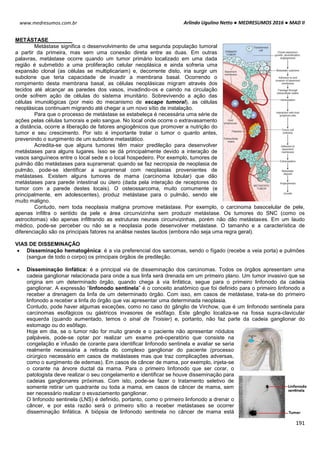 Arlindo Ugulino Netto ● MEDRESUMOS 2016 ● MAD II
191
www.medresumos.com.br
METÁSTASE
Metástase significa o desenvolvimento de uma segunda população tumoral
a partir da primeira, mas sem uma conexão direta entre as duas. Em outras
palavras, metástase ocorre quando um tumor primário localizado em uma dada
região é submetido a uma proliferação celular neoplásica e ainda sofreria uma
expansão clonal (as células se multiplicariam) e, decorrente disto, iria surgir um
subclone que teria capacidade de invadir a membrana basal. Ocorrendo o
rompimento desta membrana basal, as células neoplásicas migram através dos
tecidos até alcançar as paredes dos vasos, invadindo-os e caindo na circulação
onde sofrem ação de células do sistema imunitário. Sobrevivendo a ação das
células imunológicas (por meio do mecanismo de escape tumoral), as células
neoplásicas continuam migrando até chegar a um novo sítio de instalação.
Para que o processo de metástase se estabeleça é necessária uma série de
ações pelas células tumorais e pelo sangue. No local onde ocorre o extravasamento
a distância, ocorre a liberação de fatores angiogênicos que promover a nutrição do
tumor e seu crescimento. Por isto é importante tratar o tumor o quanto antes,
prevenindo o surgimento de um subclone metastático.
Acredita-se que alguns tumores têm maior predileção para desenvolver
metástases para alguns lugares. Isso se dá principalmente devido a interação de
vasos sanguíneos entre o local sede e o local hospedeiro. Por exemplo, tumores de
pulmão dão metástases para suprarrenal: quando se faz necropsia de neoplasia de
pulmão, pode-se identificar a suprarrenal com neoplasias provenientes de
metástases. Existem alguns tumores de mama (carcinoma lobular) que dão
metástases para parede intestinal ou útero (dada pela interação de receptores do
tumor com a parede destes locais). O osteossarcoma, muito comumente (e
principalmente, em adolescentes), produz metástase para o pulmão, sendo ele
muito maligno.
Contudo, nem toda neoplasia maligna promove metástase. Por exemplo, o carcinoma basocelular de pele,
apenas infiltra o sentido da pele e área circunvizinha sem produzir metástase. Os tumores do SNC (como os
astrocitomas) vão apenas infiltrando as estruturas neurais circunvizinhas, porém não dão metástases. Em um laudo
médico, pode-se perceber ou não se a neoplasia pode desenvolver metástase. O tamanho e a característica de
diferenciação são os principais fatores na análise nestes laudos (embora não seja uma regra geral).
VIAS DE DISSEMINAÇÃO
 Disseminação hematogênica: é a via preferencial dos sarcomas, sendo o fígado (recebe a veia porta) e pulmões
(sangue de todo o corpo) os principais órgãos de predileção.
 Disseminação linfática: é a principal via de disseminação dos carcinomas. Todos os órgãos apresentam uma
cadeia ganglionar relacionada para onde a sua linfa será drenada em um primeiro plano. Um tumor invasivo que se
origina em um determinado órgão, quando chega à via linfática, segue para o primeiro linfonodo da cadeia
ganglionar. A expressão “linfonodo sentinela” é o conceito anatômico que foi definido para o primeiro linfonodo a
receber a drenagem da linfa de um determinado órgão. Com isso, em casos de metástase, trata-se do primeiro
linfonodo a receber a linfa do órgão que vai apresentar uma determinada neoplasia.
Contudo, pode haver algumas exceções, como no caso do gânglio de Virchow, que é um linfonodo sentinela para
carcinomas esofágicos ou gástricos invasores de esôfago. Este gânglio localiza-se na fossa supra-clavicular
esquerda (quando aumentado, temos o sinal de Troisier) e, portanto, não faz parte da cadeia ganglionar do
estomago ou do esôfago.
Hoje em dia, se o tumor não for muito grande e o paciente não apresentar nódulos
palpáveis, pode-se optar por realizar um exame pré-operatório que consiste na
congelação e infusão de corante para identificar linfonodo sentinela e avaliar se seria
realmente necessária a retirada do complexo ganglionar do paciente (processo
cirúrgico necessário em casos de metástases mas que traz complicações adversas,
como o surgimento de edemas). Em casos de câncer de mama, por exemplo, injeta-se
o corante na árvore ductal da mama. Para o primeiro linfonodo que ser corar, o
patologista deve realizar o seu congelamento e identificar se houve disseminação para
cadeias ganglionares próximas. Com isto, pode-se fazer o tratamento seletivo de
somente retirar um quadrante ou toda a mama, em casos de câncer de mama, sem
ser necessário realizar o esvaziamento ganglionar.
O linfonodo sentinela (LNS) é definido, portanto, como o primeiro linfonodo a drenar o
câncer, e por esta razão será o primeiro sítio a receber metástases se ocorrer
disseminação linfática. A biópsia de linfonodo sentinela no câncer de mama está
 