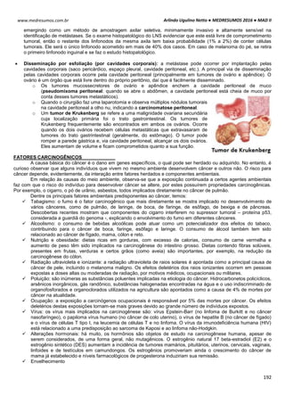 Arlindo Ugulino Netto ● MEDRESUMOS 2016 ● MAD II
192
www.medresumos.com.br
emergindo como um método de amostragem axilar seletiva, minimamente invasivo e altamente sensível na
identificação de metástases. Se o exame histopatológico do LNS evidenciar que este está livre de comprometimento
tumoral, então o restante dos linfonodos da mesma axila tem baixa probabilidade (1% a 2%) de conter células
tumorais. Ele será o único linfonodo acometido em mais de 40% dos casos. Em caso de melanoma do pé, se retira
o primeiro linfonodo inguinal e se faz o estudo histopatológico.
 Disseminação por esfoliação (por cavidades corporais): a metástase pode ocorrer por implantação pelas
cavidades corporais (saco pericárdico, espaço pleural, cavidade peritoneal, etc.). A principal via de disseminação
pelas cavidades corporais ocorre pela cavidade peritoneal (principalmente em tumores de ovário e apêndice). O
ovário é um órgão que está livre dentro do próprio peritônio, daí que é facilmente disseminado.
o Os tumores mucossecretores de ovário e apêndice enchem a cavidade peritoneal de muco
(pseudomixoma peritoneal: quando se abre o abdômen, a cavidade peritoneal está cheia de muco por
conta desses tumores metastáticos).
o Quando o cirurgião faz uma laparotomia e observa múltiplos nódulos tumorais
na cavidade peritoneal a olho nu, indicando a carcinomatose peritoneal.
o Um tumor de Krukenberg se refere a uma malignidade ovariana secundária
cuja localização primária foi o trato gastrointestinal. Os tumores de
Krukenberg frequentemente são encontrados em ambos os ovários. Ocorre
quando os dois ovários recebem células metastáticas que extravasaram de
tumores do trato gastrintestinal (geralmente, do estômago). O tumor pode
romper a parede gástrica e, via cavidade peritoneal, alcançar os dois ovários.
Eles aumentam de volume e ficam comprometidos quanto a sua função.
FATORES CARCINOGÊNICOS
A causa básica do câncer é o dano em genes específicos, o qual pode ser herdado ou adquirido. No entanto, é
curioso observar que alguns indivíduos que vivem no mesmo ambiente desenvolvem câncer e outros não. O risco para
câncer depende, evidentemente, da interação entre fatores herdados e componentes ambientais.
Em relação às causas do meio ambiente, observa-se que a exposição continuada a certos agentes ambientais
faz com que o risco do indivíduo para desenvolver câncer se altere, por estes possuírem propriedades carcinogênicas.
Por exemplo, o cigarro, o pó de urânio, asbestos, todos implicados diretamente no câncer de pulmão.
Dentre os principais fatores ambientais predisponentes ao câncer, temos:
 Tabagismo: o fumo é o fator carcinogênico que mais diretamente se mostra implicado no desenvolvimento de
vários cânceres, como de pulmão, de laringe, de boca, de faringe, de esôfago, de bexiga e de pâncreas.
Descobertas recentes mostram que componentes do cigarro interferem no supressor tumoral – proteína p53,
considerada a guardiã do genoma -, explicando o envolvimento do fumo em diferentes cânceres.
 Alcoolismo: o consumo de bebidas alcoólicas pode atuar como um potencializador dos efeitos do tabaco,
contribuindo para o câncer de boca, faringe, esôfago e laringe. O consumo de álcool também tem sido
relacionado ao câncer de fígado, mama, cólon e reto.
 Nutrição e obesidade: dietas ricas em gorduras, com excesso de calorias, consumo de carne vermelha e
aumento de peso têm sido implicados na carcinogênese do intestino grosso. Dietas contendo fibras solúveis,
presentes em frutas, verduras e certos grãos (como aveia) são importantes, por exemplo, na redução da
carcinogênese do cólon.
 Radiação ultravioleta e ionizante: a radiação ultravioleta de raios solares é apontada como a principal causa de
câncer de pele, incluindo o melanoma maligno. Os efeitos deletérios dos raios ionizantes ocorrem em pessoas
expostas a doses altas ou moderadas de radiação, por motivos médicos, ocupacionais ou militares.
 Poluição: são inúmeras as substâncias poluentes implicadas na etiologia do câncer. Hidrocarbonetos policíclicos,
arsênicos inorgânicos, gás randônico, substâncias halogenadas encontradas na água e o uso indiscriminado de
organofosforados e organoclorados utilizados na agricultura são apontados como a causa de 4% de mortes por
câncer na atualidade.
 Ocupação: a exposição a carcinógenos ocupacionais é responsável por 5% das mortes por câncer. Os efeitos
deletérios destas exposições tornam-se mais graves devido ao grande número de indivíduos expostos.
 Vírus: os vírus mais implicados na carcinogênese são: vírus Epstein-Barr (no linfoma de Burkitt e no câncer
nasofaríngeo), o papiloma vírus humano (no câncer de colo uterino), o vírus de hepatite B (no câncer de fígado)
e o vírus de células T tipo I, na leucemia de células T e no linfoma. O vírus da imunodeficiência humana (HIV)
está relacionado a uma predisposição ao sarcoma de Kaposi e ao linfoma não-Hodgkin.
 Alterações hormonais: há muito, os hormônios são objetos de estudo na carcinogênese humana, apesar de
serem considerados, de uma forma geral, não mutagênicos. O estrogênio natural 17 beta-estradiol (E2) e o
estrogênio sintético (DES) aumentam a incidência de tumores mamários, pituitários, uterinos, cervicais, vaginais,
linfoides e de testículos em camundongos. Os estrogênios promoveriam ainda o crescimento do câncer de
mama já estabelecido e níveis farmacológicos de progesterona induziriam sua remissão.
 Envelhecimento
 