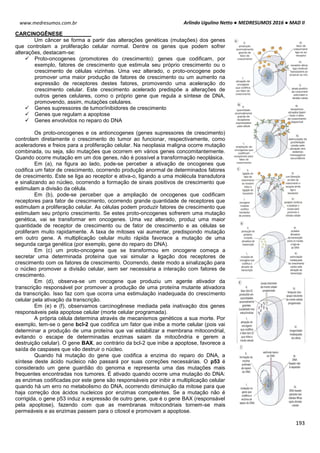 Arlindo Ugulino Netto ● MEDRESUMOS 2016 ● MAD II
193
www.medresumos.com.br
CARCINOGÊNESE
Um câncer se forma a partir das alterações genéticas (mutações) dos genes
que controlam a proliferação celular normal. Dentre os genes que podem sofrer
alterações, destacam-se:
 Proto-oncogenes (promotores do crescimento): genes que codificam, por
exemplo, fatores de crescimento que estimula seu próprio crescimento ou o
crescimento de células vizinhas. Uma vez alterado, o proto-oncogene pode
promover uma maior produção de fatores de crescimento ou um aumento na
expressão de receptores destes fatores, promovendo uma aceleração do
crescimento celular. Este crescimento acelerado predispõe a alterações de
outros genes celulares, como o próprio gene que regula a síntese de DNA,
promovendo, assim, mutações celulares.
 Genes supressores de tumor/inibidores de crescimento
 Genes que regulam a apoptose
 Genes envolvidos no reparo do DNA
Os proto-oncogenes e os antioncogenes (genes supressores de crescimento)
controlam diretamente o crescimento do tumor ao funcionar, respectivamente, como
aceleradores e freios para a proliferação celular. Na neoplasia maligna ocorre mutação
combinada, ou seja, são mutações que ocorrem em vários genes concomitantemente.
Quando ocorre mutação em um dos genes, não é possível a transformação neoplásica.
Em (a), na figura ao lado, pode-se perceber a ativação de oncogenes que
codifica um fator de crescimento, ocorrendo produção anormal de determinados fatores
de crescimento. Este se liga ao receptor e ativa-o, ligando a uma molécula transdutora
e sinalizando ao núcleo, ocorrendo a formação de sinais positivos de crescimento que
estimulam a divisão da célula.
Em (b), pode-se perceber que a ampliação de oncogenes que codificam
receptores para fator de crescimento, ocorrendo grande quantidade de receptores que
estimulam a proliferação celular. As células podem produzir fatores de crescimento que
estimulam seu próprio crescimento. Se estes proto-oncogenes sofrerem uma mutação
genética, vai se transformar em oncogenes. Uma vez alterado, produz uma maior
quantidade de receptor de crescimento ou de fator de crescimento e as células se
proliferam muito rapidamente. A taxa de mitoses vai aumentar, predispondo mutação
em outro gene. A multiplicação celular muito rápida favorece a mutação de uma
segunda carga genética (por exemplo, gene do reparo do DNA).
Em (c) um proto-oncogene que se transformou em oncogene começa a
secretar uma determinada proteína que vai simular a ligação dos receptores de
crescimento com os fatores de crescimento. Ocorrendo, deste modo a sinalização para
o núcleo promover a divisão celular, sem ser necessária a interação com fatores de
crescimento.
Em (d), observa-se um oncogene que produziu um agente ativador da
transcrição responsável por promover a produção de uma proteína mutante ativadora
da transcrição. Isso faz com que ocorra uma estimulação inadequada do crescimento
celular pela ativação da transcrição.
Em (e) e (f), observamos carcinogênese mediada pela inativação dos genes
responsáveis pela apoptose celular (morte celular programada).
A própria célula determina através de mecanismos genéticos a sua morte. Por
exemplo, tem-se o gene bcl-2 que codifica um fator que inibe a morte celular (pois vai
determinar a produção de uma proteína que vai estabilizar a membrana mitocondrial,
evitando o escape de determinadas enzimas saiam da mitocôndria e gerem a
destruição celular). O gene BAX, ao contrário da bcl-2 que inibe a apoptose, favorece a
saída de caspases que vão destruir o núcleo.
Quando há mutação do gene que codifica a enzima do reparo do DNA, a
síntese deste ácido nucleico não passará por suas correções necessárias. O p53 é
considerado um gene guardião do genoma e representa uma das mutações mais
frequentes encontradas nos tumores. É ativado quando ocorre uma mutação do DNA:
as enzimas codificadas por este gene são responsáveis por inibir a multiplicação celular
quando há um erro no metabolismo do DNA, ocorrendo diminuição da mitose para que
haja correção dos ácidos nucleicos por enzimas competentes. Se a mutação não é
corrigida, o gene p53 induz a expressão de outro gene, que é o gene BAX (responsável
pela apoptose), fazendo com que as membranas mitocondriais tornem-se mais
permeáveis e as enzimas passem para o citosol e promovam a apoptose.
 