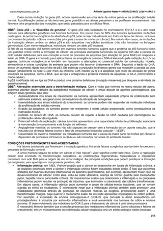 Arlindo Ugulino Netto ● MEDRESUMOS 2016 ● MAD II
194
www.medresumos.com.br
Caso ocorra mutação no gene p53, ocorre repercussão em uma série de outros genes e na proliferação celular
normal. A proliferação celular já não teria seu gene guardião e as células passariam a se proliferam erroneamente. Isto
favorece uma progressão das mutações, que serão passadas para as células filhas.
OBS
8
: Gene p53 – o “Guardião do genoma”. O gene p53 está localizado no cromossomo 17p13.1 e é o alvo mais
comum para alterações genéticas nos tumores humanos. Um pouco mais de 50% dos tumores apresentam mutações
neste gene. A perda homozigótica da atividade do p53 pode ocorrer virtualmente em todos os tipos de câncer, inclusive
carcinomas de pulmão, cólon e mama (três principais causas de morte por câncer). Na maioria dos casos, as mutações
de inativação afetam ambos os alelos p53 e são adquiridas nas células somáticas (não são herdadas na linhagem
germinativa). Com menor frequência, indivíduos herdam um alelo p53 mutante.
O fato de as mutações p53 serem comuns em diversos tumores humanos sugere que a proteína do p53 funciona como
um guardião crítico contra a formação do câncer. As principais atividades funcionais da proteína p53 são a parada do
ciclo celular defeituoso para sua correção e início do processo de apoptose (por ativação do gene BAX) em resposta a
lesão do DNA. O gene é chamado para aplicar freios de emergência quando o DNA é lesionado pela radiação, luz UV ou
agentes químicos mutagênicos e também em respostas a alterações no potencial celular de oxirredução, hipóxia,
senescência e outras condições de estresse que podem não lesionar diretamente o DNA. Seguindo a lesão do DNA,
existe um aumento rápido nos níveis de p53. Ele estimula a produção de diversos genes que medeiam a parada do ciclo
celular (tardiamente na fase G1 por meio da proteína CDK inibidor p21) e a apoptose (por meio da ativação de genes
indutores da apoptose, como o BAX, que se liga e antagoniza a proteína inibidora da apoptose, a bcl-2, promovendo a
morte celular).
A p53 modificada não se liga ao DNA e produz uma proteína defeituosa (mutação missense) que bloqueia a atividade da
proteína normal.
OBS
9
: Alterações essenciais para a transformação maligna. Com a visão que tivemos no nosso estudo até agora,
podemos abordar algum detalhe da patogênese molecular do câncer e então discutir os agentes carcinogênicos que
infligem lesão genética. São eles;
 Autossuficiência nos sinais de crescimento: os tumores apresentam capacidade própria de proliferação sem
estímulos externos, em geral como consequência da ativação de oncogenes.
 Insensibilidade aos sinais inibidores do crescimento: os tumores podem não responder às moléculas inibidoras
da proliferação de células normais.
 Evasão da apoptose: os tumores podem ser resistentes à morte celular programada, como consequência da
inativação do p53.
 Defeitos no reparo do DNA: os tumores deixam de reparar a lesão no DNA causada por carcinógenos ou
proliferação celular desregulada.
 Potencial infinito de replicação: células tumorais apresentam uma capacidade infinita de proliferação associada
à manutenção do comprimento e da função do telômero.
 Angiogênese mantida: os tumores não são capazes de crescer sem a formação de um aporte vascular, que é
induzido por diversos fatores (como o fator de crescimento endotelial vascular – VEGF).
 Capacidade de invadir e metastizar: as metástases tumorais são a causa da maior parte de mortes por câncer e
dependem de processos intrínsecos à célula ou são iniciados por sinais do ambiente tissular.
CONDIÇÕES PREDISPONENTES NÃO-HEREDITÁRIAS
Há fatores ambientais que favorecem a mutação genética. Há ainda fatores congênitos que também favorecem o
processo de formação tumoral.
A única maneira segura de evitar um câncer é “não nascer”: viver significa correr este risco. Como a replicação
celular está envolvida na transformação neoplásica, as proliferações regenerativas, hiperplásicas e displásicas
consistem num solo fértil para a origem de um tumor maligno. As principais condições que podem predispor a formação
de neoplasias, sem que haja um componente genético, são:
 Inflamação crônica: em 1863, Virchow propôs que o câncer se desenvolve em locais de inflamação crônica, e
as relações potenciais entre o câncer e inflamação crônica foram estudadas desde então. É fato que pacientes
afetados por diversas doenças inflamatórias do aparelho gastrintestinal, por exemplo, apresentam maior risco de
desenvolvimento de câncer. Entre elas, inclui-se colite ulcerativa, doença de Chron, gastrite pelo Helicobacter
pylori, hepatite viral e pancreatite crônica. Os mecanismos exatos que relacionam a inflamação e os processos
inflamatórios podem resultar na produção de citocinas, que estimulam o crescimento das células transformadas.
Em alguns casos, a inflamação crônica pode aumentar o grupo de células-tronco tissulares, que se tornam
sujeitas ao efeito de mutágenos. É interessante notar que a inflamação crônica também pode promover uma
instabilidade genômica através da produção de espécies reativas ao oxigênio, predispondo assim a uma
transformação maligna. Seja qual for o mecanismo exato, tal elo pode apresentar implicações de ordem prática.
Por exemplo, a expressão da enzima cicloxigenase-2 (COX-2), que converte o ácido araquidônico em
prostaglandinas, é induzida por estímulos inflamatórios e está aumentada nos tumores de cólon e noutros
tumores. O desenvolvimento dos inibidores da COX-2 para o tratamento de câncer é uma área promissora.
É necessário lembrar também que a simples presença dos mediadores inflamatórios (como citocinas e fatores de
crescimento) em um microambiente de proliferação celular neoplásica cria um efeito sinérgico neste processo.
 