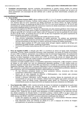 Arlindo Ugulino Netto ● MEDRESUMOS 2016 ● MAD II
195
www.medresumos.com.br
 Condições pré-cancerosas: algumas condições não-neoplásicas (a gastrite crônica atrófica da anemia
perniciosa, a ceratose cutânea solar, a colite ulcerativa crônica e a leucoplasia da cavidade oral, da vulva e do
pênis) apresentam uma associação tão bem definida com o câncer que foram denominadas condições pré-
cancerosas.
CARCINOGÊNESE MICROBACTERIANA
1. Vírus de DNA
 Vírus do papiloma humano (HPV): alguns subtipos do HPV (1, 2, 4 e 7) causam os papilomas escamosos
benignos (verrugas) em humanos. Contudo, outros subtipos do HPV foram relacionados experimentalmente
com diversos tipos de tumor (carcinoma de células escamosas da cérvice interna, da região anurretal,
cavidade oral e faringe). As sequências de DNA do HPV 16 e 18, e com menor frequência 31, 33, 35 e 51 são
encontrados em aproximadamente 85% dos carcinomas invasivos de células escamosas e seus precursores
presumidos (displasias graves e carcinomas in situ).
O potencial oncogênico do HPV16 e 18 pode ser relacionado com dois produtos genéticos virais iniciais que
agem em conjunto para causar danos à célula: as proteínas E6 e E7. A proteína E6 se liga ao gene p53 e E7
se liga ao gene RB, p21 e também ao p53. Assim, a E6 e E7 bloqueiam as vias de supressão do ciclo celular
da p53 e da RB. Assim, as proteínas E6 e E7 do HPV de alto risco incapacitam dois genes supressores de
tumor importantes que regulam o ciclo celular.
o O APV apresenta um tropismo/afinidade pelo epitélio escamoso cervical.
o Pode provocar proliferações hiperplásicas do epitélio escamoso. Os subtipos que apresentam
tropismo pelo epitélio escamoso cervical podem causar lesões pré-neoplásicas intra-epiteliais (in situ)
cervicais escamosas do colo uterino ou mesmo carcinomas invasores de células escamosas.
o Contudo, alguns subtipos de HPV pode causar ainda verrugas vulgares, papiloma de laringe com
hiperplasia de epitélio laríngeo, condilomas aculminados,
o O vírus do HPV produz duas proteínas (E6 e E7) que vai interromper a função das proteínas do gene
p53.
 Vírus da hepatite B (HBV): a infecção pelo HBV e a ocorrência do câncer de fígado estão diretamente
associadas. Contudo, fatores ambientais favorecem nesta associação: nos países do Oriente de da África,
em que o HBV é endêmico, apresentam uma incidência maior de carcinoma hepatocelular. Em praticamente
todos os casos de câncer de células hepáticas relacionadas com o HBV, o DNA viral está integrado no
genoma da célula hospedeira e como ocorre com o HPV, os tumores são clonais em relação com estas
inserções. O genoma do HBV não codifica qualquer oncoproteína e foi sugerido que os tumores poderiam se
desenvolver através da mutagênese de inserção.
Causando uma lesão hepática crônica e a hiperplasia regenerativa consequente, o HBV aumenta o número
de células no ciclo celular com risco de subsequentes alterações genéticas. O HBV codifica ainda um
elemento regulador chamado de proteína HBx que interrompe o controle do crescimento celular normal dos
hepatócitos infectados. Além disso, o processo inflamatório (e seus mediadores) produzido pela infecção do
HBV, associado à capacidade de autorregeneração hepática, gera um microambiente proliferativo alterado e,
presumivelmente, gera uma instabilidade genética e desenvolvimento do câncer.
o 5% dos indivíduos portadores podem se tornar portadores crônicos, tornando-se 200x mais
susceptíveis a desenvolver o hepatocarcinoma.
o Ocorre não só pela integração do DNAviral e DNAhospedeiro, mas também pelo processo
inflamatório que o vírus determina no fígado.
o Durante o processo inflamatório, ocorre liberação de citocinas, fatores de crescimento (em um
microambiente em que já se tem mutação), radicais livres de oxigênio (que podem promover mais
mutação), restos de células mortas, regeneração celular rápida, etc. Promove-se, portanto, um
microambiente propício ao desenvolvimento da neoplasia devido aos mediadores da inflamação.
 Vírus Epstein-Barr (EBV): o EBV, membro da família do herpes, foi implicado na patogênese de quatro tipos
de tumores: a forma africana dos linfomas de Burkitt, os linfomas de células B nos pacientes
imunossuprimidos, linfomas de Hodgkin e carcinomas da nasofaringe.
O EBV infecta células epiteliais da faringe e os linfócitos B. Conseguem entrar nessas células por meio da
molécula CD21. Sugere-se que os genes virais desregulam os sinais proliferativos e de sobrevida normais
das células portadoras da infecção latente. A membrana proteica 1 latente (LMP-1) se liga e ativa uma
molécula de sinalização que normalmente é ativada pelo receptor CD40 nas células B. A LMP-1, simulando a
CD40, ativa as vias NFκB e JAK/STAT e promove sobrevida e proliferação das células B
o O EBV tem tropismo por células B e está relacionado com a mononucleose infecciosa (doença
infecciosa autolimitada e debelada pela imunidade do portador).
o Está relacionado ainda com linfomas de células B e com o subgrupo de Linfoma de Hodgkin
(principalmente, em pacientes imunodeprimidos).
 