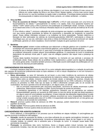 Arlindo Ugulino Netto ● MEDRESUMOS 2016 ● MAD II
196
www.medresumos.com.br
o O linfoma de Burkitt (um tipo de linfoma não-Hodgkin) é um tumor de linfócitos B mais comum na
infância em certas regiões da África e em Nova Guiné. Nestas regiões, a forma mais comum deste
tipo de tumor é o que se manifesta na região malar e mandibular. A sorologia destes pacientes indica
imunossupressão e malária concomitante. Existe, portanto, um cofator ambiental – a malária.
2. Vírus de RNA
 Vírus da Leucemia de Células T Humanas tipo 1 (HTLV1): o HTLV1 está associado com uma forma de
leucemia/linfoma de células T (principalmente no Caribe e no Japão). Este vírus apresenta tropismo por
células T CD4+ (assim como o HIV) e promove uma aceleração na proliferação celular. Contudo, a leucemia
só se desenvolve entre 3 a 5% dos indivíduos infectados depois de um grande período de latência de 40 a 60
anos.
O vírus infecta a célula T, promove a alteração de proto-oncogenes que regulam a proliferação celular e faz
com que ocorra grande quantidade de fatores de crescimento e expressão de receptores na superfície
celular. Essas células infectadas começam a se multiplicar de forma exacerbada. Também determina a
liberação do fator estimulador de colônias de monócitos-granulócitos (GM-CSF), estimulando a mitose de
macrófagos que, por sua vez, estimulam mais ainda a mitose de linfócitos que já se encontravam em rápida
proliferação, gerando um clone neoplásico. Ocorre também mutação do gene supressor do tumor.
3. Bactérias
 Helicobacter pylori: existem muitas evidências que relacionam a infecção gástrica com a bactéria H. pylori
na etiologia dos carcinomas gástricos e dos linfomas gástricos, como também de ulceras pépticas.
Acredita-se que a infecção crônica com H. pylori leva à formação de infiltrados linfoides em que as células B
se proliferam ativamente e podem adquirir anormalidades genéticas. O crescimento do tumor é inicialmente
dependente de estímulo imune pelo H. pylori, mas em estágios posterior não requer mais a presença da
bactéria.
Toxinas desta bactéria funcionam como fator mitogênico, no momento em que estimula o processo de
proliferação celular. Estas células vão se proliferar muito rapidamente e, podem ocorrer algumas alterações
em outros genes ainda. A bactéria também provoca a inflamação (ocorre estimulação de proliferação) em um
meio cheio de citocinas pró-estimulatórias.
CARCINOGÊNESE POR RADIAÇÕES
A energia radioativa (seja sob a forma de raios UV ou como radiação eletromagnética) e a radiação de partículas
são capazes de transformar praticamente todos os tipos celulares in vitro e induzir neoplasmas in vivo em humanos e
nos modelos experimentais.
 Raios ultravioletas: os raios UV derivados do sol levam a uma maior incidência de carcinoma de células
escamosas, carcinomas basocelulares e possivelmente de melanoma cutâneo maligno. Esses raios apresentam
alguns efeitos sobre as células, inclusive a inibição da divisão celular, a inativação das enzimas, indução das
mutações e, numa dose suficiente, morte celular. A carcinogenicidade da luz UVB é atribuída a formação de
dímeros de pirimidina no DNA. Este tipo de lesão no DNA é dificilmente corrigido pela via de excisão de
nucleotídeos. Isto leva a grandes erros de transcrição e, em alguns casos, ao câncer.
o São os principais responsáveis pelo carcinoma basocelular, carcinoma de células escamosas e pelos
melanomas, determinando mutações no DNA. Ocorre formação de pontes de pirimidina.
o O xeroderma pigmentoso é um distúrbio autossômico recessivo que se caracteriza por extrema
fotossensibilidade, gerando um aumento de 2000 vezes no risco de câncer de pele nas áreas expostas e
em alguns casos em anormalidade neurológicas. A base molecular das alterações degenerativas na pele
exposta ao sol e a ocorrência de tumores cutâneos encontram-se numa incapacidade hereditária de
corrigir a lesão causada pelos raios UV no DNA. A incapacidade está exatamente em um dos genes que
controla a via de excisão de nucleotídeos.
 Raios-X: promove quebra direta da estrutura do DNA. No pescoço, podem desenvolver o microcarcinoma
papilífero de tireoide.
 Fissão nuclear: Promove quebra direta da estrutura do DNA.
 Radionuclídeos: Promove quebra direta da estrutura do DNA.
CARCINOGÊNESE POR AGENTES QUÍMICOS
Como sabemos, a carcinogênese é um processo que se manifesta em etapas múltiplas. A carcinogênese por
agentes químicos é dividida em três estágios:
 Iniciação: resulta da exposição de células a uma dose suficiente de um agente carcinogênico (iniciador); uma
célula iniciada está alterada geneticamente, tornando-se potencialmente capaz de dar origem a um tumor. A
iniciação isolada, no entanto, não é suficiente para a formação do tumor. A iniciação causa lesão DNA
permanente (mutações)
 Promoção: os promotores (tais como hormônios, fenois e drogas) podem induzir tumores nas células
previamente iniciadas, mas não são tumorigênicos por si só. Além do mais, os tumores não ocorrem quando o
 