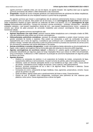 Arlindo Ugulino Netto ● MEDRESUMOS 2016 ● MAD II
197
www.medresumos.com.br
agente promotor é aplicado antes, em vez de depois, do agente iniciador. Isto significa dizer que os agentes
químicos promotores não afetam o DNA diretamente e são reversíveis.
 Progressão: indução de novas mutações genéticas com desenvolvimento de subclones de células neoplásicas.
Onde o desenvolvimento de uma neoplasia invasiva é o ponto final da progressão.
Os agentes químicos que iniciam a carcinogênese são de estrutura extremamente diversa e incluem tanto os
produtos sintéticos como os naturais. Eles podem ser de dois tipos: (1) os carcinógenos de ação direta não precisam
sofrer metabolismo hepático já agem aderindo às moléculas de DNA e as lesando; (2) e os carcinógenos de ação
indireta (hidrocarbonetos policíclicos - fumaça de churrasco; aminas aromáticas – corantes; nitrosaminas – alimentos
enlatados; asbestos – que causam mesotelioma; cloreto de vinil – que causam hepatocarcinoma; cromo – presente no
cimento que câncer de pele) precisam de conversão metabólica para produzir carcinógenos finais capazes de
transformar células.
Os principais agentes químicos carcinogênicos são:
 Agentes alquilantes com ação direta: parecem exercer efeitos terapêuticos com a interação e lesão do DNA,
mas são exatamente estas ações que os tornam carcinogênicos.
 Hidrocarbonetos policíclicos aromáticos: precisam de ativação metabólica e podem induzir tumores numa
grande variedade de tecidos e espécies. Eles podem ser produzidos a partir da combustão do tabaco,
especialmente com o fumo de cigarros, e acredita-se que contribuem com o estabelecimento dos tumores do
pulmão e bexiga. Também são produzidos a partir da gordura animal no processo de cozimento de carnes (como
em churrascos) e presentes nas carnes defumadas e nos peixes.
 Aminas aromáticas e corantes nitrogenados: a ação carcinogênica destes elementos se dá principalmente no
fígado, onde o agente carcinogênico final se forma pela ação dos sistemas do citocromo p450 oxigenase.
 Agentes carcinogênicos de ocorrência natural: a aflatoxina b1, potente agente carcinogênico hepático, é
produzida naturalmente por algumas cepas do fungo Aspergillus flavus que cresce no milho mal armazenado,
arroz e amendoins. A aflatoxina e o HBV colaboram na produção de carcinoma hepatocelular em algumas partes
da África e da China.
 Agentes diversos:
o Arsênico ou compostos de arsênico: é um subproduto da fundição de metais, componente de ligas,
equipamentos elétricos e semicondutores. Causam tumores de pulmão, pele e hemangiossarcomas.
o Asbestos: usado em diversas aplicações devido a sua resistência ao fogo, calor e atrito. Causa câncer
de pulmão, mesotelioma (tumor maligno de serosas, como a pleura), trato gastrointestinal.
o Benzeno: principal componente da luz a óleo e de algumas tintas, borrachas e adesivos. Causa
leucemia, linfoma de Hodgkin.
o Compostos do cromo: componente de ligas metálicas, tinas, pigmentos, preservativos, cimento. Causa
câncer de pulmão e do pelo
o Óxido de etileno: agente usado para o amadurecimento de frutas e nozes. Causa leucemia.
o Cloreto de vinil: é utilizado como refrigerantes, monômero para polímeros de vinil, adesivos para
plásticos, entre outros. Causa angiossarcoma e câncer de fígado.
 
