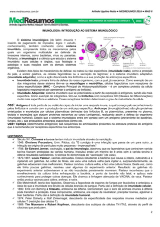 Arlindo Ugulino Netto ● MEDRESUMOS 2016 ● MAD II
2
www.medresumos.com.br
IMUNOLOGIA: INTRODUÇÃO AO SISTEMA IMUNOLÓGICO
O sistema imunológico (do latim: imuunis =
insento de pagamento de impostos; logos = estudo,
conhecimento), também conhecido como sistema
imunitário, compreende todos os mecanismos pelos
quais um organismo multicelular se defende de
invasores internos, como bactérias, vírus ou parasitas.
Portanto, a imunologia é a ciência que estuda o sistema
imunitário: suas células e órgãos, sua fisiologia e
patologia e suas reações com os demais sistemas
orgânicos.
Existem dois tipos de mecanismos de defesa: os inatos ou não específicos (imunidade inata), como a proteção
da pele, a acidez gástrica, as células fagocitárias ou a secreção de lágrimas; e o sistema imunitário adaptativo
(imunidade adquirida), como a ação direcionada dos linfócitos e a sua produção de anticorpos específicos.
 Imunidade Inata: primeira linha de defesa do nosso organismo, com a qual, já nascemos. Como exemplo de um
dos integrantes desse sistema têm-se os macrófagos e neutrófilos, células fagocitárias com receptores de
baixa especificidade (MHC – Complexo Principal de Histocompatibilidade – é um complexo proteico da célula
fagocitária responsável por apresentar o antígeno ao linfócito).
 Imunidade Adquirida: sistema imunitário que se potencializa a partir da exposição à antígenos, sendo ela mais
específica. Como exemplo de integrantes, têm-se os linfócitos com receptores CD (Classes de Diferenciações)
muito mais específicos e seletivos. Esses receptores também determinam o grau de maturidade da célula.
OBS
1
: Antígeno é toda partícula ou molécula capaz de iniciar uma resposta imune, a qual começa pelo reconhecimento
pelos linfócitos e cumula com a produção de um anticorpo específico. Anticorpo (imunoglobulinas) são glicoproteínas
sintetizadas e excretadas por células plasmáticas derivadas dos linfócitos B, os plasmócitos, presentes no plasma,
tecidos e secreções que atacam proteínas estranhas ao corpo (antígenos), realizando assim a defesa do organismo
(imunidade humoral). Depois que o sistema imunológico entra em contato com um antígeno (proveniente de bactérias,
fungos, etc.), são produzidos anticorpos específicos contra ele.
OBS²: Epítopo (determinante antigenico) são sequências de aminoácidos presentes na estrutura proteica do antígeno
que é reconhecida por receptores específicos nos anticorpos.
HISTÓRICO
 Século XV: Chineses e turcos tentam induzir imunidade através da variolação.
 1546: Girolamo Fracastoro, Univ. Pádua, diz "O contágio é uma infecção que passa de um para outro...a
infecção se origina de partículas muito pequenas - imperceptíveis"
 1798: Sir Edward Jenner, vacinação, o pai da imunologia, observou que os fazendeiros que contraíram varíola
bovina ficavam protegidas da varíola humana. Inoculou então um menino de 8 anos com a varíola bovina e
obteve resultados satisfatórios. A técnica foi denominada de “vacinação” (de vaca).
 1879-1881: Louis Pasteur, vacinas atenuadas. Estava estudando a bactéria que causa a cólera, cultivando-a e
injetando em galinhas. Ao voltar de férias, ele usou uma cultura velha para injetar e, surpreendentemente, as
galinhas adoeceram mas melhoraram. Pasteur concluiu: cultura velha, e fez uma cultura fresca. Desta vez, como
ele tinha poucas galinhas, resolveu usar algumas do experimento anterior. Resultado: as galinhas do
experimento anterior sobreviveram e as não inoculadas previamente morreram. Pasteur reconheceu que o
envelhecimento da cultura tinha enfraquecido a bactéria, a ponto de torná-la não letal, e aplicou este
conhecimento para proteger outras doenças. Ele chamou a linhagem atenuada de VACINA, de vaca. Pasteur
então produz vacinas para cólera, anthrax, e raiva.
 Elie Metchnikoff, teoria dos fagócitos. Observou a fagocitose de esporos de fungos por leucócitos e antecipou a
ideia de que a imunidade era devido às células brancas do sangue. Partiu daí a definição de imunidade celular.
 1890: Emil von Behring e Kitasato, antitoxina da difteria. Demonstram que o soro de animais imunes à difteria
pode transferir a proteção. Esse componente, antitoxina, era capaz de neutralizar, precipitar toxinas, aglutinar e
lisar bactérias. Partiu daí a definição de imunidade humoral.
 1974: Peter Doherty e Rolf Zinkernagel, descoberta da especificidade das respostas imunes mediadas por
células T (restrição das células T).
 1989: Tim Mosmann e Robert Kopfman, descoberta dos subtipos de células Th1/Th2, através do perfil de
citocinas que produzem.
Arlindo Ugulino Netto; Raquel Torres Bezerra Dantas.
MÓDULO: MECANISMOS DE AGRESSÃO E DEFESA II 2016
 