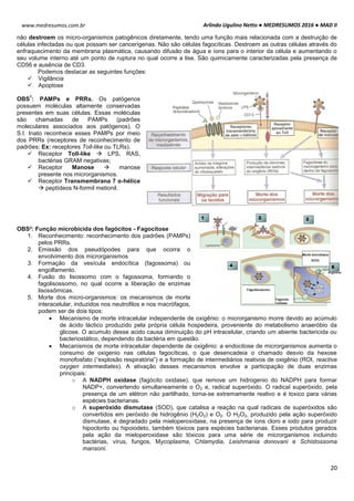 Arlindo Ugulino Netto ● MEDRESUMOS 2016 ● MAD II
20
www.medresumos.com.br
não destroem os micro-organismos patogênicos diretamente, tendo uma função mais relacionada com a destruição de
células infectadas ou que possam ser cancerígenas. Não são células fagocíticas. Destroem as outras células através do
enfraquecimento da membrana plasmática, causando difusão de água e íons para o interior da célula e aumentando o
seu volume interno até um ponto de ruptura no qual ocorre a lise. São quimicamente caracterizadas pela presença de
CD56 e ausência de CD3.
Podemos destacar as seguintes funções:
 Vigilância
 Apoptose
OBS
1
: PAMPs e PRRs. Os patógenos
possuem moléculas altamente conservadas
presentes em suas células. Essas moléculas
são chamadas de PAMPs (padrões
moleculares associados aos patógenos). O
S.I. Inato reconhece esses PAMPs por meio
dos PRRs (receptores de reconhecimento de
padrões; Ex: receptores Toll-like ou TLRs).
 Receptor Toll-like  LPS, RAS,
bactérias GRAM negativas;
 Receptor Manose  manose
presente nos microrganismos.
 Receptor Transmembrana 7 α-hélice
 peptídeos N-formil metionil.
OBS²: Função microbicida dos fagócitos - Fagocitose
1. Reconhecimento: reconhecimento dos padrões (PAMPs)
pelos PRRs.
2. Emissão dos pseudópodes para que ocorra o
envolvimento dos microrganismos
3. Formação da vesícula endocítica (fagossoma) ou
engolfamento.
4. Fusão do lisossomo com o fagossoma, formando o
fagolisossomo, no qual ocorre a liberação de enzimas
lisossômicas.
5. Morte dos micro-organismos: os mecanismos de morte
interacelular, induzidos nos neutrofilos e nos macrófagos,
podem ser de dois tipos:
 Mecanismo de morte intracelular independente de oxigênio: o microrganismo morre devido ao acúmulo
de ácido láctico produzido pela própria célula hospedeira, proveniente do metabolismo anaeróbio da
glicose. O acumulo desse acido causa diminuição do pH intracelular, criando um abiente bactericida ou
bacteriostático, dependendo da bactéria em questão.
 Mecanismos de morte intracelular dependente de oxigênio: a endocitose de microrganismos aumenta o
consumo de oxigenio nas células fagocíticas, o que desencadeia o chamado desvio da hexose
monofosfato (“explosão respiratória”) e a formação de intermediários reativos de oxigênio (ROI, reactive
oxygen intermediates). A ativação desses mecanismos envolve a participação de duas enzimas
principais:
o A NADPH oxidase (fagócito oxidase), que remove um hidrogenio do NADPH para formar
NADP+, convertendo simultaneamente o O2 e, radical superóxido. O radical superóxido, pela
presença de um elétron não partilhado, torna-se extremamente reativo e é toxico para várias
espécies bacterianas.
o A superóxido dismutase (SOD), que catalisa a reação na qual radicais de superóxidos são
convertidos em peróxido de hidrogênio (H2O2) e O2. O H2O2, produzido pela ação superóxido
dismutase, é degradado pela mieloperoxidase, na presença de íons cloro e iodo para produzir
hipoclorito ou hipoiodeto, também tóxicos para espécies bacterianas. Esses produtos gerados
pela ação da mieloperoxidase são tóxicos para uma série de microrganismos incluindo
bactérias, vírus, fungos, Mycoplasma, Chlamydia, Leishmania donovani e Schistossoma
mansoni.
 