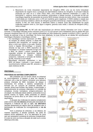 Arlindo Ugulino Netto ● MEDRESUMOS 2016 ● MAD II
21
www.medresumos.com.br
 Mecanismo de morte intracelular dependente de nitrogênio (RNI): uma via de morte intracelular
dependente de oxigenio leva a produção de intermediários reativos de nitrogênio. A principal molécula
produzida por esta via é o oxido nítrico (NO), uma molécula diatomica sintetizada e a partir do
aminoácido L- arginina, tóxica para bactérias, protozoários e células tumorais. A produção de NO por
macrófagos depende da expressão da enzima iNOS (sintase induzida de óxido nítrico), cuja a produção
é estimulada por moléculas como o LPS (em bactérias gram-negativas). O iNOS catalisa a reação que
remove de forma oxidativa o átomo de nitrogenio guanidino terminal da L-arginina para formar o NO e L-
citrulina. O NO, em meio líquido, é altamente reativo e instável. Essa alta instabilidade faz essas
moléculas reagirem entre si, com água e oxigenio, gerando outro radial, o dióxido de nitrogenio (NO2),
nitrito e nitrato.
OBS³: Função das células NK. As NK cells são responsáveis por eliminar células infectadas com vírus e células
tumorais. O macrófago infectado produz citocinas (como a IL-12) que servem como mediadores para as células NK (que
possuem receptores para a IL-12), que, quando estimuladas por esta interleucina, passam a produzir o IFN-γ, que tem a
função de estimular a lise do macrófago. De forma mais detalhada, há duas formas de as células NK reconhecerem
macrófagos infectados e macrófagos normais:
 Os macrófagos normais expressam um MHC
de receptor de células próprias. A célula NK
apresenta dois receptores: um receptor que
ativa e outro que inativa a sua ação. Quando
ocorre a ligação NK-macrófago, o receptor
ativante se liga com o MHC específico do
macrófago e o receptor inativante se liga com
o MHC da classe I próprio (presente em
organelas próprias do organismo). Agindo
simultaneamente, o receptor inibitório
predomina, realizando a remoção de fosfatos
da NK, induzindo a sua inibição.
 Macrófagos infectados apresentam o seu
MHC da classe I inativado, o que impede o
reconhecimento inibitório pela NK, ativando a
ação citotóxica da NK.
PROTEÍNAS
PROTEÍNAS DO SISTEMA COMPLEMENTO
São proteases que se tornam ativas na presença
do micro-organismo, e passam a atuar em cascata e
culminam com a lise do mesmo, formando uma estrutura
proteica chamada de MAC (complexo de ataque á
membrana). Em síntese, o sistema complemento é
formado por um conjunto de proteínas ativadas em
cascata, sendo suas funções: lise celular, a opsonização, o
desenvolvimento do processo inflamatório e a retirada de
complexos imunes (complexos antígeno-anticorpo) da
circulação. As moléculas desse sistema, produzidas na sua
grande maioria no fígado, estão presentes no plasma
sanguíneo na forma ativa ou em baixo nível de ativação
espontânea.
A ativação das moléculas do sistema complemento
pode ocorrer pela via clássica (ativada pela associação de
antígenos a molécula de IgG ou IgM), via alternativa
(ativada diretamente por alguns tipos de antígenos sem a
participação de moléculas de imunoglobulinas) e via da
lectina.
Com a presença do anticorpo, a via clássica, de
maneira específica, é ativada (portanto, faz parte do
sistema imune adaptativo). Já a via alternativa se inicia
sem ser necessária a presença do anticorpo (inespecífica).
O modo de como se inicia a ativação de cada via é a única
diferença entre elas.
 