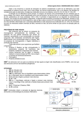 Arlindo Ugulino Netto ● MEDRESUMOS 2016 ● MAD II
22
www.medresumos.com.br
Cabe a nós iniciarmos a cascata de ativações do sistema complemento a partir da via alternativa, que está
enquadrada no sistema imune inato, que é mais antiga, em termos evolucionários, que a via clássica. Na ativação do
complemento pela via alternativa, há algumas moléculas comuns à via clássica, como C3, C4, C5, C6, C7, C8 e C9.
A ativação da via alternativa ocorre porque, no sangue, há sempre uma concentração de C3, protease que na
forma íntegra, fica inativa, sendo classificada como uma pró-enzima. Ao dar-se início na via alternativa, ocorre hidrólise
da C3, quebrando-a em duas proteases: C3b e C3a. A primeira é responsável por se depositar na membrana da
bactéria, com função de opsonização e fagocitose. A segunda está envolvida no processo de inflamação. Quando a C3b
se dissocia da membrana do micro-organismo, esta se liga e ativa a enzima C5 convertase, que cliva outra protease C5
em C5a (também relacionada com o processo inflamatório) e C5b (associa-se às moléculas C6, C7, C8 e C9, formando
um poro na membrana celular chamado de MAC, levando-a à lise, de forma similar ao que ocorre na ativação pela via
clássica).
PROTEÍNAS DE FASE AGUDA
São proteínas que se ativam na presença de
microrganismo (principalmente de bactérias, que
possuem em sua parede estruturas que ativam as
mesmas), aumentando a sua concentração na corrente
sanguínea. São sintetizadas normalmente pelo fígado,
determinando uma concentração basal no sangue. Mas
na presença do microrganismo, o fígado intensifica a
produção das mesmas.
Todas elas servem como opsoninas que facilitam
a fagocitose.
 Proteína C Reativa: se liga, principalmente, à
fosforilcolina presente na membrana das
bactérias, facilitando a fagocitose das mesmas.
 Lectina (proteínas que se ligam a manose):
realizam a mesma função da PCR, mas se ligam
a manose da membrana bacteriana.
 Fibrinogênio
 Proteína amiloide do soro
OBS
4
: As estruturas com as quais as proteínas de fase aguda se ligam são classificadas como PAMPs, uma vez que
são estruturas comuns nas bactérias patogênicas.
CITOCINAS
 IFN- α: infecção viral.
 IFN- β: infecção viral.
 TNF- α: inflamação; atua no hipotálamo para desencadear a febre.
 IL-1: inflamação; atua no hipotálamo para desencadear a febre.
 IL-6: estimula o fígado a produzir mais citocinas.
 IL-12: + NK.
 IFN- γ: + macrófagos; estimula o fígado a produzir mais citocinas;
induz o macrófago à lise; estimula a medula óssea para produzir mais
células.
 IL-6: + Proteínas C Reativa, PMN.
 IL-10: controle.
OBS
5
: Corticoides inibem a secreção de algumas citocinas,
diminuindo a sintomatologia do processo inflamatório.
 