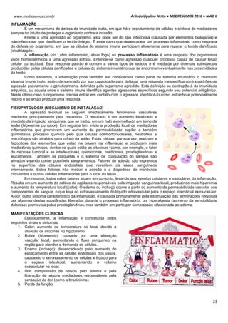 Arlindo Ugulino Netto ● MEDRESUMOS 2016 ● MAD II
23
www.medresumos.com.br
INFLAMAÇÃO
É um mecanismo de defesa da imunidade inata, em que há o recrutamento de células e síntese de mediadores
sempre no intuito de proteger o organismo contra a invasão.
Frente a uma agressão ao organismo, esta pode ser do tipo infecciosa (causada por elementos biológicos) e
não-infecciosa, que danificam o tecido íntegro. É esse dano que desencadeia um processo inflamatório como resposta
de defesa do organismo, em que as células do sistema imune participam ativamente para reparar o tecido danificado
(cicatrização).
A inflamação (do Latim inflammatio, atear fogo) ou processo inflamatório é uma resposta dos organismos
vivos homeotérmicos a uma agressão sofrida. Entende-se como agressão qualquer processo capaz de causar lesão
celular ou tecidual. Esta resposta padrão é comum a vários tipos de tecidos e é mediada por diversas substâncias
produzidas pelas células danificadas e células do sistema imunitário que se encontram eventualmente nas proximidades
da lesão.
Como sabemos, a inflamação pode também ser considerada como parte do sistema imunitário, o chamado
sistema imune inato, assim denominado por sua capacidade para deflagar uma resposta inespecífica contra padrões de
agressão previamente e geneticamente definidos pelo organismo agredido. Esta definição se contrapõe à da imunidade
adquirida, ou aquela onde o sistema imune identifica agentes agressores específicos segundo seu potencial antigênico.
Neste último caso o organismo precisa entrar em contato com o agressor, identificá-lo como estranho e potencialmente
nocivo e só então produzir uma resposta.
FISIOPATOLOGIA (MECANISMO DE INSTALAÇÃO)
À agressão tecidual se seguem imediatamente fenômenos vasculares
mediados principalmente pela histamina. O resultado é um aumento localizado e
imediato da irrigação sanguínea, que se traduz em um halo avermelhado em torno da
lesão (hiperemia ou rubor). Em seguida tem início a produção local de mediadores
inflamatórios que promovem um aumento da permeabilidade capilar e também
quimiotaxia, processo químico pelo qual células polimorfonucleares, neutrófilos e
macrófagos são atraídos para o foco da lesão. Estas células, por sua vez, realizam a
fagocitose dos elementos que estão na origem da inflamação e produzem mais
mediadores químicos, dentre os quais estão as citocinas (como, por exemplo, o fator
de necrose tumoral e as interleucinas), quimiocinas, bradicinina, prostaglandinas e
leucotrienos. Também as plaquetas e o sistema de coagulação do sangue são
ativados visando conter possíveis sangramentos. Fatores de adesão são expressos
na superfície das células endoteliais que revestem os vasos sanguíneos
internamente. Estes fatores irão mediar a adesão e a diapedese de monócitos
circulantes e outras células inflamatórias para o local da lesão.
Em resumo, todos estes fatores atuam em conjunto, levando aos eventos celulares e vasculares da inflamação.
Resulta em um aumento do calibre de capilares responsáveis pela irrigação sanguínea local, produzindo mais hiperemia
e aumento da temperatura local (calor). O edema ou inchaço ocorre a partir do aumento da permeabilidade vascular aos
componentes do sangue, o que leva ao extravassamento do líquido intravascular para o espaço intersticial extra-celular.
A dor, outro sintoma característico da inflamação, é causada primariamente pela estimulação das terminações nervosas
por algumas destas substâncias liberadas durante o processo inflamatório, por hiperalgesia (aumento da sensibilidade
dolorosa) promovida pelas prostaglandinas, mas também em parte por compressão relacionada ao edema.
MANIFESTAÇÕES CLÍNICAS
Classicamente, a inflamação é constituída pelos
seguintes sinais e sintomas:
1. Calor: aumento da temperatura no local devido a
atuação de citocinas no hipotálamo
2. Rubor (hiperemia): causado por uma alteração
vascular local, aumentando o fluxo sanguíneo na
região para atender a demanda de células.
3. Edema (inchaço): desencadeado pelo aumento do
espaçamento entre as células endoteliais dos vasos,
causando o extravasamento de células e líquido para
o espaço intesticial, aumentando o volume
extracelular no local.
4. Dor: compressão de nervos pelo edema e pela
liberação de alguns mediadores responsáveis pela
sensação de dor (como a bradicinina)
5. Perda da função
 
