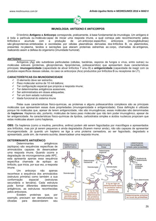 Arlindo Ugulino Netto ● MEDRESUMOS 2016 ● MAD II
26
www.medresumos.com.br
IMUNOLOGIA: ANTÍGENO E ANTICORPOS
O binômio Antígeno x Anticorpo corresponde, praticamente, à base fundamental da imunologia. Um antígeno é
é toda a partícula ou molécula capaz de iniciar uma resposta imune, a qual começa pelo reconhecimento pelos
linfócitos e acumula com a produção de um anticorpo específico; anticorpos (imunoglobulinas)
são glicoproteínas sintetizadas e excretadas por células plasmáticas derivadas dos linfócitos B, os plasmócitos,
presentes no plasma, tecidos e secreções que atacam proteínas estranhas ao corpo, chamadas de antígenos,
realizando assim a defesa do organismo (imunidade humoral).
ANTÍGENO
Antígenos (Ag) são substâcias particuladas (células, bactérias, esporos de fungos e vírus, entre outras) ou
moléculas solúveis (proteínas, glicoproteínas, lipoproteínas, polissacarídios) que apresentam duas características
principais: imunogenicidade (capacidade de ativar linfócitos T e/ou B) e antigenicidade (capacidade de reagir com os
produtos específicos dessas celulas, no caso os anticorpos (Acs) produzidos por linfócitos B ou receptores de LT).
CARACTERÍSTICAS DA IMUNOGENICIDADE
 O elemento deve ser estranho;
 Peso molecular acima de 10 mil daltons;
 Ter configuração espacial que propicie a resposta imune;
 Ter determinantes antigênicos acessíveis;
 Ser administrados em doses adequadas;
 Ter um bom estado nutricional;
 Idade funcional do sistema imune
Pelas suas caracterísitcas fisico-quimicas, as proteinas e alguns polissacarídios complexos são as principais
moléculas que apresentam essas duas propriedades (imunogenicidade e antigenicidade). Essa definição é utilizada
porque há moléculas que, apesar de terem antigenicidade, não são imunogênicas; essas moléculas são denominadas
de haptenos. Haptenos são, portanto, moléculas de baixo peso molecular que não tem poder imunogênico, apesar de
ter antigenicidade. As características físico-químicas de lipídios, carboidratos simples e ácidos nucleicos propiciam que
estas moléculas atuem como haptenos.
OBS: Os haptenos (como a insulina, penicilina, anilina) podem até serem fagocitados por macrófagos e apresentados
aos linfócitos, mas por já serem pequenos e ainda degradados (ficarem menor ainda), não são capazes de apresentar
imunogenicidade. Já quando um hapteno se liga a uma proteína carreadora, ao ser fagocitado, degradado e
apresentado, pode sim, de maneira sucinta, desencadear uma resposta imune.
DETERMINANTE ANTIGÊNICO
Determinantes antigênicos
(epítopos) são sequências específicas de
aminoácidos capazes de desencadear
uma resposta imune. Quando ocorre a
degradação de microrganismos pela APC,
esta apresenta apenas essa sequência
específica chamada de epítopo ao
linfócito, que inicia, por sua vez, a resposta
imune.
Um anticorpo não apenas
reconhece a sequência dos aminoácidos
(estrutura primária) como também a sua
conformação espacial (estruturas
secundária e terciária). Cada estrutura
pode formar diferentes determinantes
antigênicos, as estruturas reconhecidas
pelos anticorpos.
Existem proteínas que, por
exemplo, precisam ser desnaturadas ou
clivadas para desvendarem seu
 