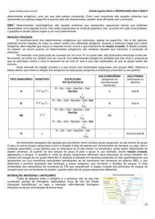 Arlindo Ugulino Netto ● MEDRESUMOS 2016 ● MAD II
27
www.medresumos.com.br
determinante antigênico, uma vez que este estava inacessível. Outro caso importante são aquelas proteínas que
apresentam um epítopo específico e quando elas são desnaturadas, perdem essa afinidade com o anticorpo.
OBS
1
: Determinantes neoantigênicos são aquelas proteínas que apresentam sequencias típicas que poderiam
desencadear uma resposta imune, mas estão inacessíveis na molécula peptídica. Daí, ao entrar em ação uma protease,
o peptídeo é clivado dando origem a um novo determinante.
REAÇÃO CRUZADA
O reconhecimento dos determinantes antigênicos por anticorpos, apesar de específico, não é tão rigoroso,
podendo ocorrer reações de maior ou menor avidez com diferentes antígenos. Quando o anticorpo reage com outros
antígenos, alem daquele que induziu a resposta imune, ocorre o que chamamos de reação cruzada. A reação cruzada,
no entanto, só ocorre quando os determinantes antigênicos são similares àqueles que induziram à produção do
anticorpo.
Por exemplo, uma gripe pode ser causada por um vírus “A” e a partir dele, são produzidos anticorpos contra ele.
No entanto, ao entrar em contato com um vírus B, com determinantes antigênicos similares aos dos vírus A, propicia-se
que os anticorpos contra o vírus A associem-se ao vírus B. Isso é uma das explicações de que as gripes serem tão
comuns.
Outro exemplo de reação cruzada é o que ocorre com transfusões sanguíneas com grupos ABO. Observe a
tabela abaixo que mostra a relação dos antígenos de cada grupo sanguíneo e anticorpos presentes no seu plasma:
TIPO SANGUÍNEO GENÓTIPO ESTRUTURA
DO GLICOCÁLIX
AGLUTINOGÊNIO
(antígenos na
membrana das
hemácias)
AGLUTININA
(anticorpos no
plasma)
A I
A
I
A
ou I
A
i
R – Glc – Gal – NacGal – Gal -
NacGal
|
Fuc
A Anti-B
B I
B
I
B
ou I
B
i
R – Glc – Gal – NacGal – Gal - Gal
|
Fuc
B Anti-A
AB I
A
I
B
R – Glc – Gal – NacGal – Gal -
NacGal
|
Fuc
R – Glc – Gal – NacGal – Gal - Gal
|
Fuc
AB -
O ii
R – Glc – Gal – NacGal – Gal
|
Fuc
- Anti-A e Anti-B
As transfusões desejadas são aquelas que acontecem entre o próprio grupo sanguíneo, ou até mesmo do grupo
O para os outros grupos sanguíneos (como a doação é feita de apenas por concentrados de hemácia, ou seja, sem o
conteúdo plasmático, o que significa que os anticorpos do O não entram na transfusão), sendo assim determinado de
doador universal. Já quando se doa sangue do grupo B para o grupo A, por exemplo, ocorre reação cruzada,
aglutinando o sangue. A questão é: onde os grupos sanguíneos obtiveram seus anticorpos se nunca entraram em
contato com sangue de um grupo diferente? A resposta é baseada em bactérias existentes no trato gastrointestinal, que
apresentam em sua membrana carboidratos semelhantes ao da membrana das hemácias do sistema ABO, o que
determina a primeira exposição das hemácias a esses antígenos, que formaram o fenótipo do sangue. É essa
similaridade dos carboidratos da microbiota do TGI que caracterizam a reação cruzada dos anticorpos do sangue do
receptor para com as hemácias do doador, quando estes são de grupos sanguíneos diferentes.
INTERAÇÃO ANTÍGENO x ANTICORPO
Todas as ligações entre o antígeno e o anticorpo são do tipo não-
covalentes (pontes de hidrogênio, eletrostática, força de Van der Waals,
interações hidrofóbicas), ou seja, a interação intermolecular Antíngeno-
Anticorpo se dá por uma atração de forma fraca.
 
