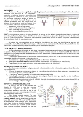 Arlindo Ugulino Netto ● MEDRESUMOS 2016 ● MAD II
28
www.medresumos.com.br
ANTICORPOS
Anticorpos (Ac), ou imunoglobulinas (Ig), são glicoproteínas sintetizadas e excretadas por células plasmáticas
derivadas dos linfócitos B, os plasmócitos,
presentes no plasma, tecidos e secreções que
atacam proteínas estranhas ao corpo, chamadas
de antígenos, realizando assim a defesa do
organismo (imunidade humoral). Depois que o
sistema imunológico entra em contato com um
antígeno (proveniente de bactérias, fungos, etc.),
são produzidos anticorpos específicos contra ele.
Apresentam como características:
 Maior variedade de estruturas antigênicas;
 Maior habilidade de discriminação;
 Maior força de ligação com o antígeno
OBS
2
: A descoberta da presença de imunoglobulinas no sangue se deu a partir da injeção de antígenos no soro de
camundongos fazendo, logo depois, eletroforese do mesmo. Observou-se que, além do pico eminente de albumina,
picos na fração γ de proteínas. Concluiu-se que γ-proteínas (γ-globulinas) corriam no plasma sanguíneo e aumentavam
de concentração diante de respostas imunes.
A maioria das imunoglobulinas séricas apresenta migração do tipo gama (na eletroforese) e por isso são
consideradas imunoglobulinas. O termo anticorpo é utilizado quando estamos nos referindo a moléculas da família das
Igs que têm capacidade de reagir especificamente com um determinado antígeno.
LOCALIZAÇÃO DAS IMUNOGLOBULINAS
As imunoglobulinas podem ser de dois tipos: membranar (presentes na membrana do LB) ou secretoras (livres
no plasma). As Ig membranares são o próprio BCR, complexo receptor presente na mebrana do LB. Os anticorpos
presentes no fluido sanguíneo são aqueles sintetizados pelos plasmócitos (uma verdadeira industria de anticorpos), que
é a diferenciação do LB.
Os anticorpos membranares se diferenciam dos secretores por possuir uma cauda bem maior em sua estrutura,
responsável por fixá-lo firmemente à membrana do LB.
Quando ocorre a ligação antígenoXanticorpo, pode-se diferenciar duas fases:
 Fase inicial (reconhecimento): realizado pelos Ig membranares (que apresenta AA hidrofóbicos).
 Fase efetora: função dos Ig secretores presentes no plasma (com AA hidrofílicos).
MECANISMO DE AÇÃO (DE MORTE)
O anticorpo, ao reconhecer o antígeno, passado a fase incial, tem início a fase efetora, passando, então, pelos
seguintes passos:
 Ativação do sistema complemento através da interação antígenoXanticorpo. Esse sistema é responsável por
lisar o microrganismo por meio do MAC.
 Opsonização: o anticorpo se liga ao antígeno para facilitar a fagocitose.
 Neutralização espacial: o anticorpo se liga ao antígeno, fazendo com que aquele, ao ser modificado
estruturalmente, perca sua função patogênica.
 Citotoxicidade dependente de anticorpo (ADCC): liberação de citocinas (principalmente pelas células NK) se
houver interação anticorpo-antígeno.
ESTRUTURA DAS IMUNOGLOBULINAS
A estrutura das Igs só foi estudada na
década de 1970, com o uso das enzimas
proteolíticas pepsina e papaína. Esses
experimentos levaram à conclusão de que as Igs
são formadas por quatro cadeias polipeptídicas de
diferentes pesos moléculares.
Duas dessas cadeias possuem PM mais
alto, sendo compostas de 450 AA e denominadas
cadeias pesadas (H). As outras duas cadeias, as
leves (L), apresentam PM menor e 212 resíduos
de aminoácidos. Estas cadeias estão associadas
entre si por pontes de dissulfeto (ligação forte, de
natureza covalente) que ocorrem quando existem
duas cisteínas próximas, formando um tipo de
 