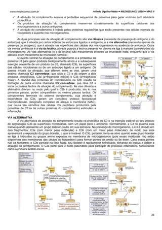 Arlindo Ugulino Netto ● MEDRESUMOS 2016 ● MAD II
35
www.medresumos.com.br
 A ativação do complemento envolve a proteólise sequencial de proteínas para gerar enzimas com atividade
proteolítica.
 Os produtos de ativação do complemento inserem-se covalentemente às superfícies celulares dos
microrganismos e a outros antígenos.
 A ativação do complemento é inibida pelas proteínas regulatórias que estão presentes nas células normais do
hospedeiro e ausente nos microrganismos.
As duas principais vias de ativação do complemento são via clássica (necessita da presença do antígeno e do
anticorpo), que é ativada por certos isótipos de anticorpos ligados a antígenos, e a via alternativa (necessita apenas da
presença do antígeno), que é ativada nas superfícies das células dos microrganismos na ausência de anticorpo. Outra
via menos conhecida é a via da lectina, ativada quando a lectina presente no plasma se liga à manose da membrana do
microrganismo. As vias alternativas (e a da lectina) são mecanismos efetores da imunidade inata, enquanto que a via
clássica é um mecanismo da imunidade humoral.
O evento central na ativação do complemento é a proteólise da
proteína C3 para gerar produtos biologicamente ativos e a subsequente
inserção covalente de um produto da C3, chamado C3b, às superfícies
das células microbianas ou de um anticorpo ligado a um antígeno. Os
passos iniciais da ativação, que diferem entre as vias, geram uma
enzima chamada C3 convertase, que cliva a C3 e dá origem a dois
produtos proteolíticos, C3a (a=fragmento menor) e C3b (b=fragmento
maior). A reunião das proteínas do complemento na C3b resulta na
formação de outra enzima chamada C5 convertase, que cliva C5 e
inicia os passos tardios da ativação do complemento. As vias clássica e
alternativa diferem no modo pelo qual a C3b é produzida, isto é, nos
primeiros passos, porém compartilham os mesmo passos tardios. Os
componentes terminais do sistema complemento, cuja ativação é
dependente da C3b, geram um complexo proteico lipossolúvel
macromolecular, designado complexo de ataque à membrana (MAC),
que causa lise osmótica das células. Os peptídeos produzidos pela
proteólise de C3 (e de outras proteínas do complemento) estimulam a
inflamação.
VIA ALTERNATIVA
A via alternativa de ativação do complemento resulta na proteólise de C3 e na inserção estável do seu produto
de degradação C3b às superfícies microbianas, sem um papel para o anticorpo. Normalmente, a C3 no plasma esta
inativa quando apresenta um grupo tioéster oculto em sua estrutura. Na presença do microrganismo, o C3 é clivado em
dois fragmentos: C3a (com menor peso molecular) e C3b (com um maior peso molecular), de modo que este
apresentará a exposição do grupo tioéster, o qual é instável. O C3b, portanto, torna-se ativo quando esse grupo tioéster
se liga à hidroxilas ou grupos amino expostas na membrana de microrganismos (pois essas moléculas não estão
disponíveis nas membranas das células do hospedeiro) para formar pontes de amido ou de éster. Caso essas pontes
não se formarem, o C3b persiste na fase fluida, seu tioéster é rapidamente hidrolisado, tornando-se inativo e detém a
ativação do complemento. O C3a parte para o fluido plasmático para participar do processo inflamatório, funcionando
como a primeira anáfilo-toxina.
 