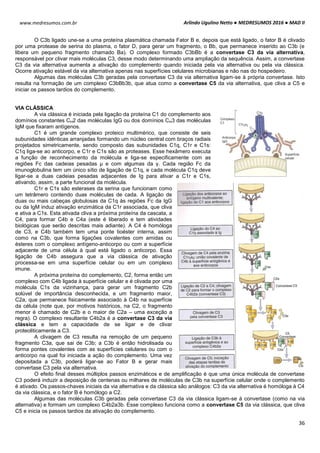 Arlindo Ugulino Netto ● MEDRESUMOS 2016 ● MAD II
36
www.medresumos.com.br
O C3b ligado une-se a uma proteína plasmática chamada Fator B e, depois que está ligado, o fator B é clivado
por uma protease de serina do plasma, o fator D, para gerar um fragmento, o Bb, que permanece inserido ao C3b (e
libera um pequeno fragmento chamado Ba). O complexo formado C3bBb é a convertase C3 da via alternativa,
responsável por clivar mais moléculas C3, desse modo determinando uma ampliação da sequência. Assim, a convertase
C3 da via alternativa aumenta a ativação do complemento quando iniciada pela via alternativa ou pela via clássica.
Ocorre ativação estável da via alternativa apenas nas superfícies celulares microbianas e não nas do hospedeiro.
Algumas das moléculas C3b geradas pela convertase C3 da via alternativa ligam-se à própria convertase. Isto
resulta na formação de um complexo C3bBb3b, que atua como a convertase C5 da via alternativa, que cliva a C5 e
iniciar os passos tardios do complemento.
VIA CLÁSSICA
A via clássica é iniciada pela ligação da proteína C1 do complemento aos
domínios constantes CH2 das moléculas IgG ou dos domínios CH3 das moléculas
IgM que fixaram antígenos.
C1 é um grande complexo proteico multimérico, que consiste de seis
subunidades idênticas arranjadas formando um núcleo central com braços radiais
projetados simetricamente, sendo composto das subunidades C1q, C1r e C1s:
C1q liga-se ao anticorpo, e C1r e C1s são as proteases. Esse hexâmero executa
a função de reconhecimento da molécula e liga-se especificamente com as
regiões Fc das cadeias pesadas μ e com algumas da γ. Cada região Fc da
imunoglobulina tem um único sítio de ligação de C1q, e cada molécula C1q deve
ligar-se a duas cadeias pesadas adjacentes de Ig para ativar a C1r e C1s,
ativando, assim, a parte funcional da molécula.
C1r e C1s são esterases da serina que funcionam como
um tetrâmero contendo duas moléculas de cada. A ligação de
duas ou mais cabeças globulosas da C1q às regiões Fc da IgG
ou da IgM induz ativação enzimática da C1r associada, que cliva
e ativa a C1s. Esta ativada cliva a próxima proteína da cascata, a
C4, para formar C4b e C4a (este é liberado e tem atividades
biológicas que serão descritas mais adiante). A C4 é homóloga
de C3, e C4b também tem uma ponte tioéster interna, assim
como na C3b, que forma ligações covalentes com amidas ou
ésteres com o complexo antígeno-anticorpo ou com a superfície
adjacente de uma célula à qual está ligado o anticorpo. Essa
ligação de C4b assegura que a via clássica de ativação
processa-se em uma superfície celular ou em um complexo
imune.
A próxima proteína do complemento, C2, forma então um
complexo com C4b ligada à superfície celular e é clivada por uma
molécula C1s da vizinhança, para gerar um fragmento C2b
solúvel de importância desconhecida, e um fragmento maior,
C2a, que permanece fisicamente associado à C4b na superfície
da célula (note que, por motivos históricos, na C2, o fragmento
menor é chamado de C2b e o maior de C2a – uma exceção a
regra). O complexo resultante C4b2a é a convertase C3 da via
clássica e tem a capacidade de se ligar e de clivar
proteoliticamente a C3.
A clivagem de C3 resulta na remoção de um pequeno
fragmento C3a, que sai de C3b; a C3b é então hidrolisada ou
forma pontes covalentes com as superfícies celulares ou com o
anticorpo na qual foi iniciada a ação do complemento. Uma vez
depositada a C3b, poderá ligar-se ao Fator B e gerar mais
convertase C3 pela via alternativa.
O efeito final desses múltiplos passos enzimáticos e de amplificação é que uma única molécula de convertase
C3 poderá induzir a deposição de centenas ou milhares de moléculas de C3b na superfície celular onde o complemento
é ativado. Os passos-chaves iniciais da via alternativa e da clássica são análogos: C3 da via alternativa é homóloga à C4
da via clássica, e o fator B é homólogo a C2.
Algumas das moléculas C3b geradas pela convertase C3 da via clássica ligam-se à convertase (como na via
alternativa) e formam um complexo C4b2a3b. Esse complexo funciona como a convertase C5 da via clássica, que cliva
C5 e inicia os passos tardios da ativação do complemento.
 