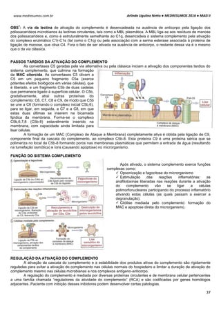 Arlindo Ugulino Netto ● MEDRESUMOS 2016 ● MAD II
37
www.medresumos.com.br
OBS
1
: A via da lectina de ativação do complemento é desencadeada na ausência de anticorpo pela ligação dos
polissacarídeos microbianos às lectinas circulantes, tais como a MBL plasmática. A MBL liga-se aos resíduos de manose
dos polissacarídeos e, como é estruturalmente semelhante ao C1q, desencadeia o sistema complemento pela ativação
do complexo enzimático C1r-C1s (tal como o C1q) ou pela associação com a serina esterase associada à proteína de
ligação de manose, que cliva C4. Fora o fato de ser ativada na ausência de anticorpo, o restante dessa via é o mesmo
que o da via clássica.
PASSOS TARDIOS DA ATIVAÇÃO DO COMPLEMENTO
As convertases C5 geradas pela via alternativa ou pela clássica iniciam a ativação dos componentes tardios do
sistema complemento, que culmina na formação
da MAC citorcida. As convertases C5 clivam a
C5 em um pequeno fragmento C5a (exerce
potentes efeitos biológicos em várias células), que
é liberado, e um fragmento C5b de duas cadeias
que permanece ligado à superfície celular. O C5b,
gradativamente, atrai outras proteínas do
complemento: C6, C7, C8 e C9, de modo que C5b
se une a C6 (formando o complexo inicial C5b,6),
para se ligar, em seguida, a C7 e a C8, em que
estas duas últimas se inserem na bicamada
lipídica da membrana. Forma-se o complexo
C5b,6,7,8 (C5b-8) estavelmente inserido na
membrana, com capacidade ainda limitada para
lisar células.
A formação de um MAC (Complexo de Ataque a Membrana) completamente ativa é obtida pela ligação de C9,
componente final da cascata do complemento, ao complexo C5b-8. Esta proteína C9 é uma proteína sérica que se
polimeriza no local da C5b-8 formando poros nas membranas plasmáticas que permitem a entrada de água (resultando
na tumefação osmótica) e íons (causando apoptose) no microrganismo.
FUNÇÃO DO SISTEMA COMPLEMENTO
Após ativado, o sistema complemento exerce funções
complexas como:
 Opsonização e fagocitose do microrganismo
 Estimulação das reações inflamatórias: as
anáfilotoxinas liberadas nas reações durante a ativação
do complemento vão se ligar a células
polimorfonucleares participando do processo inflamatório
ativando estas células (as quais passam a exercer a
degranulação).
 Citólise mediada pelo complemento: formação do
MAC e apoptose direta do microrganismo.
REGULAÇÃO DA ATIVAÇÃO DO COMPLEMENTO
A ativação da cascata do complemento e a estabilidade dos produtos ativos do complemento são rigidamente
reguladas para evitar a ativação do complemento nas células normais do hospedeiro e limitar a duração da ativação do
complemento mesmo nas células microbianas e nos complexos antígeno-anticorpo.
A regulação do complemento é mediada por diversas proteínas circulantes e de membrana celular pertencentes
a uma família chamada “reguladores da atividade do complemento” (RCA) e são codificadas por genes homólogos
adjacentes. Paciente com inibição desses inibidores podem desenvolver certas patologias.
 