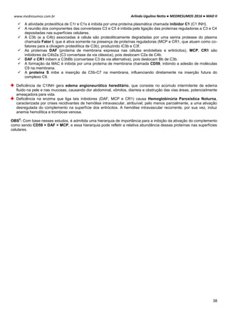Arlindo Ugulino Netto ● MEDRESUMOS 2016 ● MAD II
38
www.medresumos.com.br
 A atividade proteolítica de C1r e C1s é inibida por uma proteína plasmática chamada inibidor C1 (C1 INH).
 A reunião dos componentes das convertases C3 e C5 é inibida pela ligação das proteínas reguladoras a C3 e C4
depositadas nas superfícies celulares.
 A C3b (e a C4b) associadas à célula são proteoliticamente degradadas por uma serina protease do plasma
chamada Fator I, que é ativa somente na presença de proteínas reguladoras (MCP e CR1, que atuam como co-
fatores para a clivagem proteolítica de C3b), produzindo iC3b e C3f.
 As proteínas DAF (proteína de membrana expressa nas células endoteliais e eritrócitos), MCP, CR1 são
inibidores da C4b2a (C3 convertase da via clássica), pois deslocam C2a de C4b.
 DAF e CR1 inibem a C3bBb (convertase C3 da via alternativa), pois deslocam Bb de C3b.
 A formação da MAC é inibida por uma proteína de membrana chamada CD59, inibindo a adesão de moléculas
C9 na membrana.
 A proteína S inibe a inserção de C5b-C7 na membrana, influenciando diretamente na inserção futura do
complexo C9.
Deficiência de C1INH gera edema angioneurótico hereditário, que consiste no acúmulo intermitente de edema
fluido na pele e nas mucosas, causando dor abdominal, vômitos, diarreia e obstrução das vias áreas, potencialmente
ameaçadora para vida.
Deficiência na enzima que liga tais inibidores (DAF, MCP e CR1) causa Hemoglobinúria Paroxística Noturna,
caracterizada por crises recidivantes de hemólise intravascular, atribuível, pelo menos parcialmente, a uma ativação
desregulada do complemento na superfície dos eritrócitos. A hemólise intravascular recorrente, por sua vez, induz
anemia hemolítica e trombose venosa.
OBS
2
: Com base nesses estudos, é admitida uma hierarquia de importância para a inibição da ativação do complemento
como sendo CD59 > DAF > MCP, e essa hierarquia pode refletir a relativa abundância dessas proteínas nas superfícies
celulares.
 